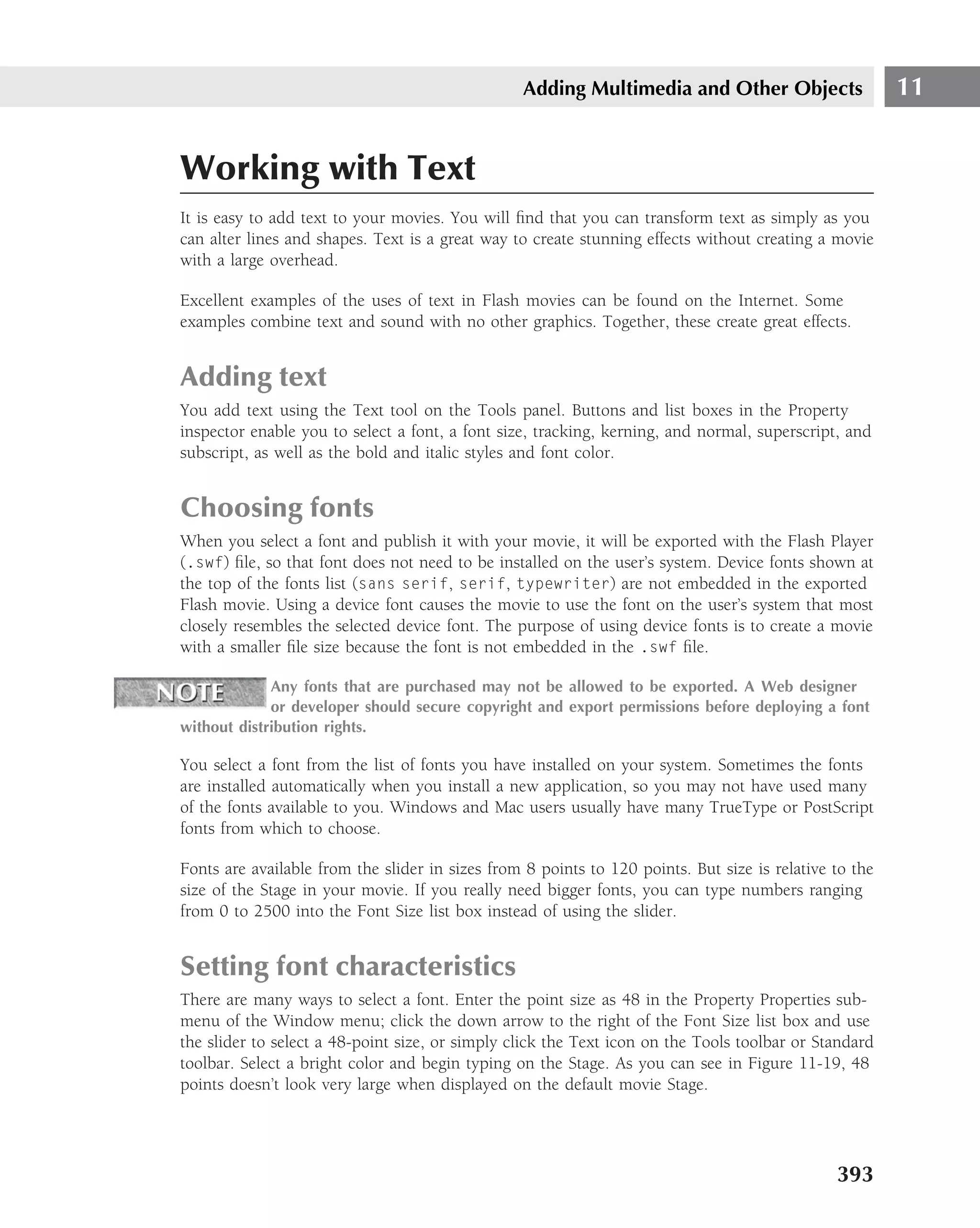 Adding Multimedia and Other Objects                    11


Working with Text
It is easy to add text to your movies. You will ﬁnd that you can transform text as simply as you
can alter lines and shapes. Text is a great way to create stunning effects without creating a movie
with a large overhead.

Excellent examples of the uses of text in Flash movies can be found on the Internet. Some
examples combine text and sound with no other graphics. Together, these create great effects.


Adding text
You add text using the Text tool on the Tools panel. Buttons and list boxes in the Property
inspector enable you to select a font, a font size, tracking, kerning, and normal, superscript, and
subscript, as well as the bold and italic styles and font color.


Choosing fonts
When you select a font and publish it with your movie, it will be exported with the Flash Player
(.swf) ﬁle, so that font does not need to be installed on the user’s system. Device fonts shown at
the top of the fonts list (sans serif, serif, typewriter) are not embedded in the exported
Flash movie. Using a device font causes the movie to use the font on the user’s system that most
closely resembles the selected device font. The purpose of using device fonts is to create a movie
with a smaller ﬁle size because the font is not embedded in the .swf ﬁle.

             Any fonts that are purchased may not be allowed to be exported. A Web designer
             or developer should secure copyright and export permissions before deploying a font
without distribution rights.

You select a font from the list of fonts you have installed on your system. Sometimes the fonts
are installed automatically when you install a new application, so you may not have used many
of the fonts available to you. Windows and Mac users usually have many TrueType or PostScript
fonts from which to choose.

Fonts are available from the slider in sizes from 8 points to 120 points. But size is relative to the
size of the Stage in your movie. If you really need bigger fonts, you can type numbers ranging
from 0 to 2500 into the Font Size list box instead of using the slider.


Setting font characteristics
There are many ways to select a font. Enter the point size as 48 in the Property Properties sub-
menu of the Window menu; click the down arrow to the right of the Font Size list box and use
the slider to select a 48-point size, or simply click the Text icon on the Tools toolbar or Standard
toolbar. Select a bright color and begin typing on the Stage. As you can see in Figure 11-19, 48
points doesn’t look very large when displayed on the default movie Stage.




                                                                                               393
 