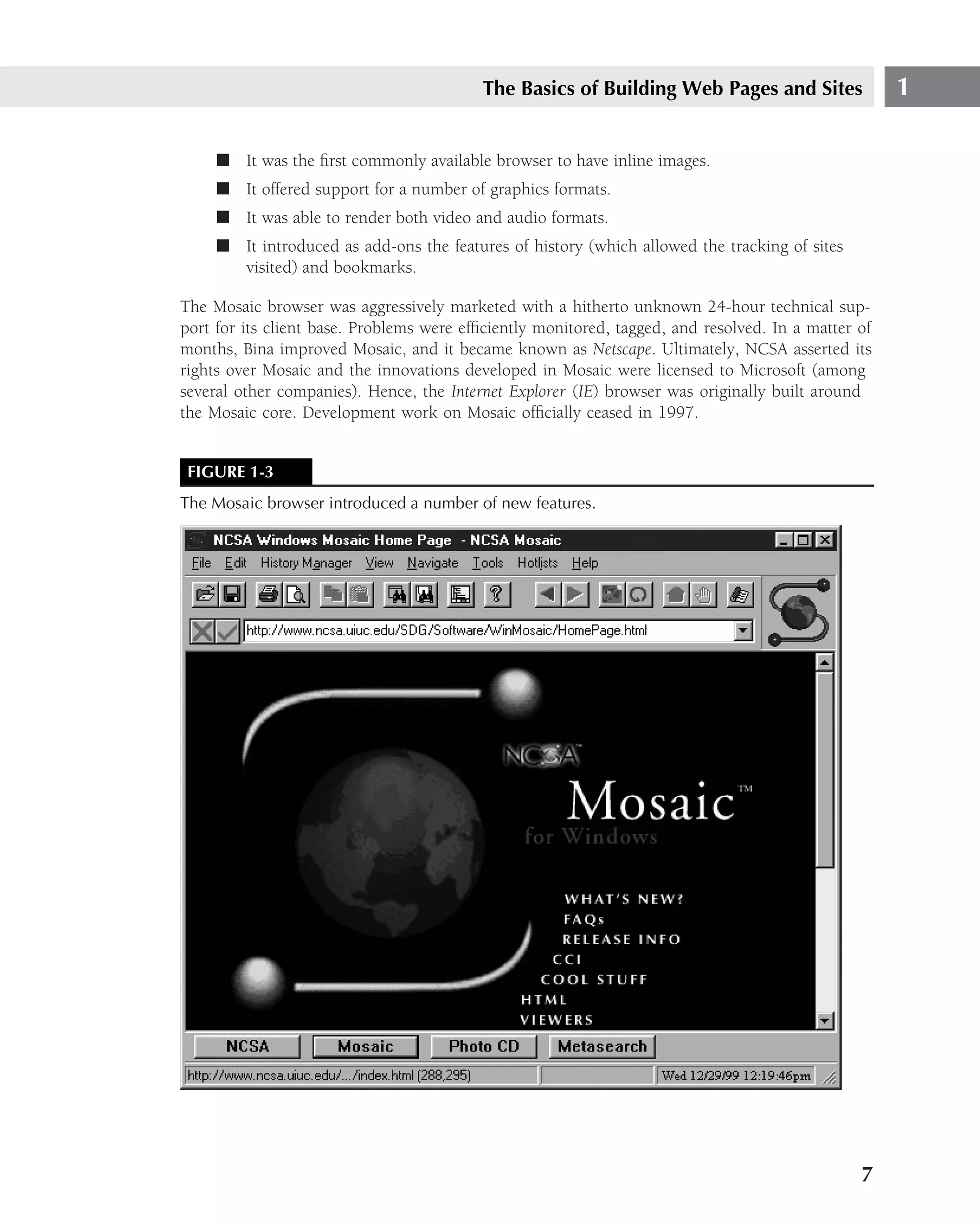 The Basics of Building Web Pages and Sites                 1

     ■ It was the ﬁrst commonly available browser to have inline images.
     ■ It offered support for a number of graphics formats.
     ■ It was able to render both video and audio formats.
     ■ It introduced as add-ons the features of history (which allowed the tracking of sites
       visited) and bookmarks.

The Mosaic browser was aggressively marketed with a hitherto unknown 24-hour technical sup-
port for its client base. Problems were efﬁciently monitored, tagged, and resolved. In a matter of
months, Bina improved Mosaic, and it became known as Netscape. Ultimately, NCSA asserted its
rights over Mosaic and the innovations developed in Mosaic were licensed to Microsoft (among
several other companies). Hence, the Internet Explorer (IE) browser was originally built around
the Mosaic core. Development work on Mosaic ofﬁcially ceased in 1997.


 FIGURE 1-3
The Mosaic browser introduced a number of new features.




                                                                                                7
 