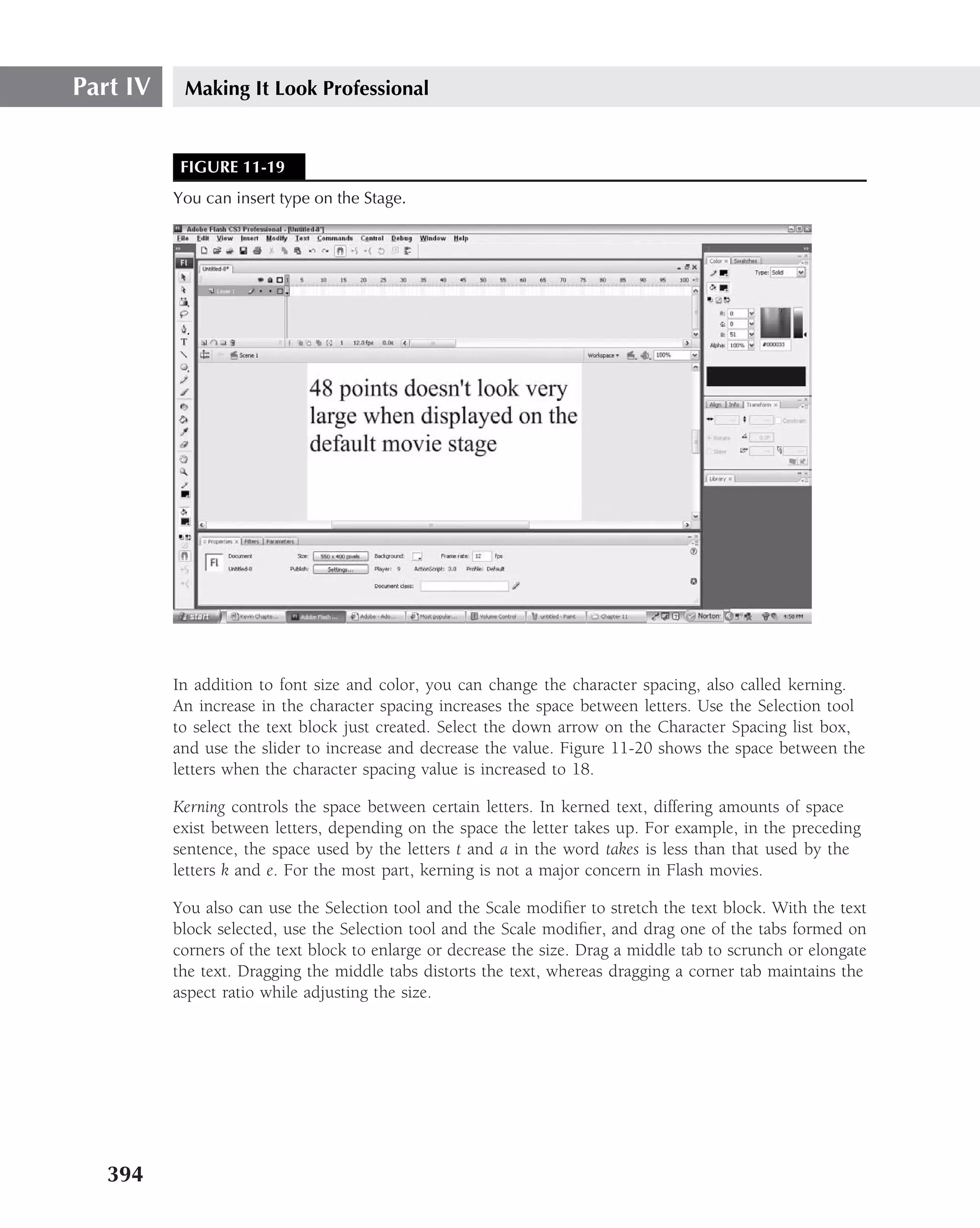 Part IV    Making It Look Professional


           FIGURE 11-19
          You can insert type on the Stage.




          In addition to font size and color, you can change the character spacing, also called kerning.
          An increase in the character spacing increases the space between letters. Use the Selection tool
          to select the text block just created. Select the down arrow on the Character Spacing list box,
          and use the slider to increase and decrease the value. Figure 11-20 shows the space between the
          letters when the character spacing value is increased to 18.

          Kerning controls the space between certain letters. In kerned text, differing amounts of space
          exist between letters, depending on the space the letter takes up. For example, in the preceding
          sentence, the space used by the letters t and a in the word takes is less than that used by the
          letters k and e. For the most part, kerning is not a major concern in Flash movies.

          You also can use the Selection tool and the Scale modiﬁer to stretch the text block. With the text
          block selected, use the Selection tool and the Scale modiﬁer, and drag one of the tabs formed on
          corners of the text block to enlarge or decrease the size. Drag a middle tab to scrunch or elongate
          the text. Dragging the middle tabs distorts the text, whereas dragging a corner tab maintains the
          aspect ratio while adjusting the size.




   394
 