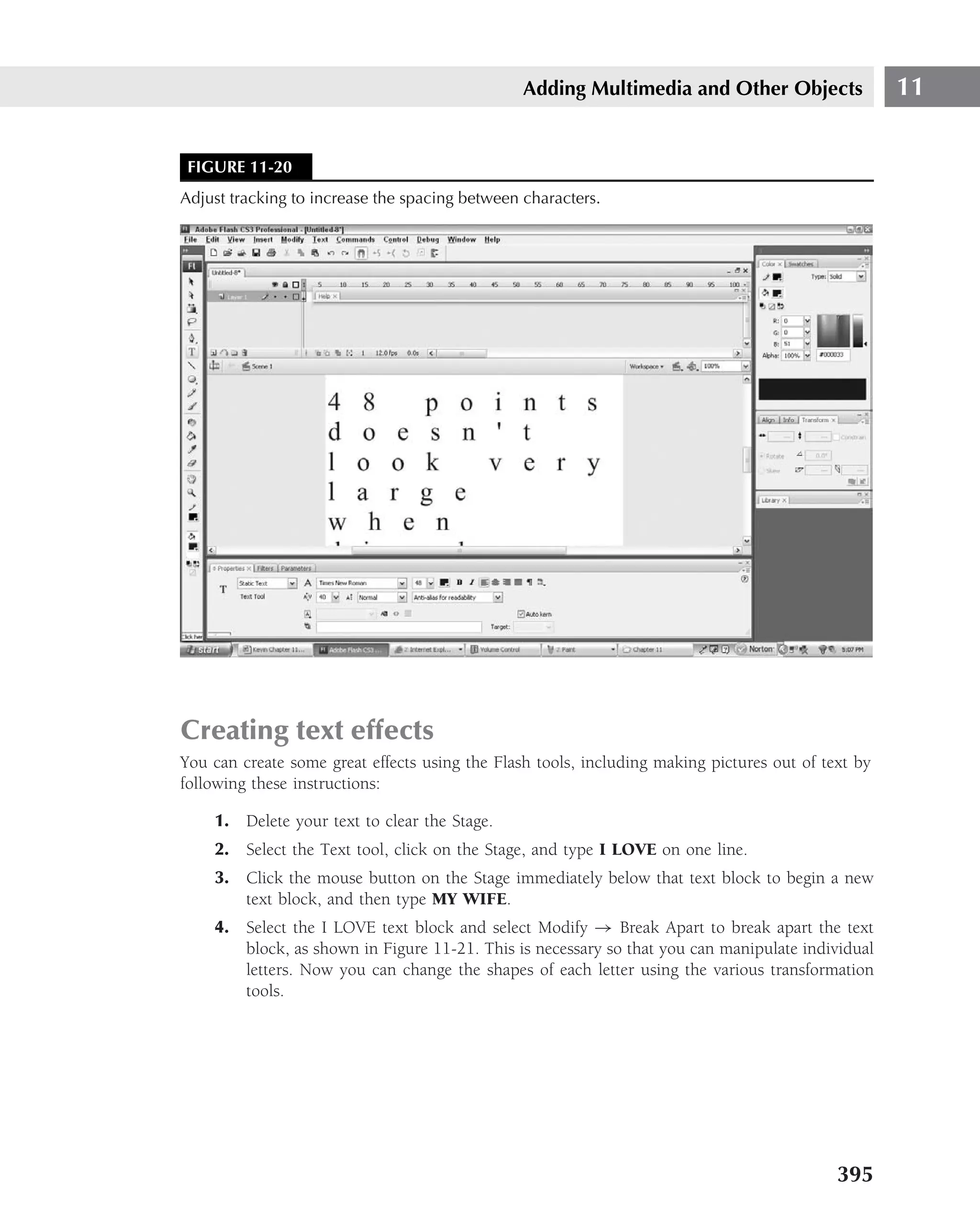 Adding Multimedia and Other Objects                 11


 FIGURE 11-20
Adjust tracking to increase the spacing between characters.




Creating text effects
You can create some great effects using the Flash tools, including making pictures out of text by
following these instructions:

    1. Delete your text to clear the Stage.
    2. Select the Text tool, click on the Stage, and type I LOVE on one line.
    3. Click the mouse button on the Stage immediately below that text block to begin a new
       text block, and then type MY WIFE.
    4. Select the I LOVE text block and select Modify → Break Apart to break apart the text
       block, as shown in Figure 11-21. This is necessary so that you can manipulate individual
       letters. Now you can change the shapes of each letter using the various transformation
       tools.




                                                                                            395
 