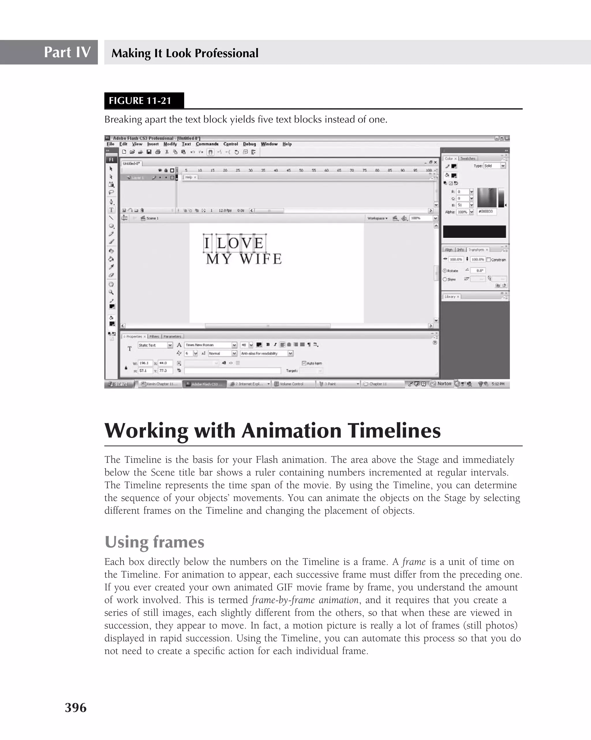 Part IV    Making It Look Professional


           FIGURE 11-21
          Breaking apart the text block yields ﬁve text blocks instead of one.




          Working with Animation Timelines
          The Timeline is the basis for your Flash animation. The area above the Stage and immediately
          below the Scene title bar shows a ruler containing numbers incremented at regular intervals.
          The Timeline represents the time span of the movie. By using the Timeline, you can determine
          the sequence of your objects’ movements. You can animate the objects on the Stage by selecting
          different frames on the Timeline and changing the placement of objects.


          Using frames
          Each box directly below the numbers on the Timeline is a frame. A frame is a unit of time on
          the Timeline. For animation to appear, each successive frame must differ from the preceding one.
          If you ever created your own animated GIF movie frame by frame, you understand the amount
          of work involved. This is termed frame-by-frame animation, and it requires that you create a
          series of still images, each slightly different from the others, so that when these are viewed in
          succession, they appear to move. In fact, a motion picture is really a lot of frames (still photos)
          displayed in rapid succession. Using the Timeline, you can automate this process so that you do
          not need to create a speciﬁc action for each individual frame.




   396
 