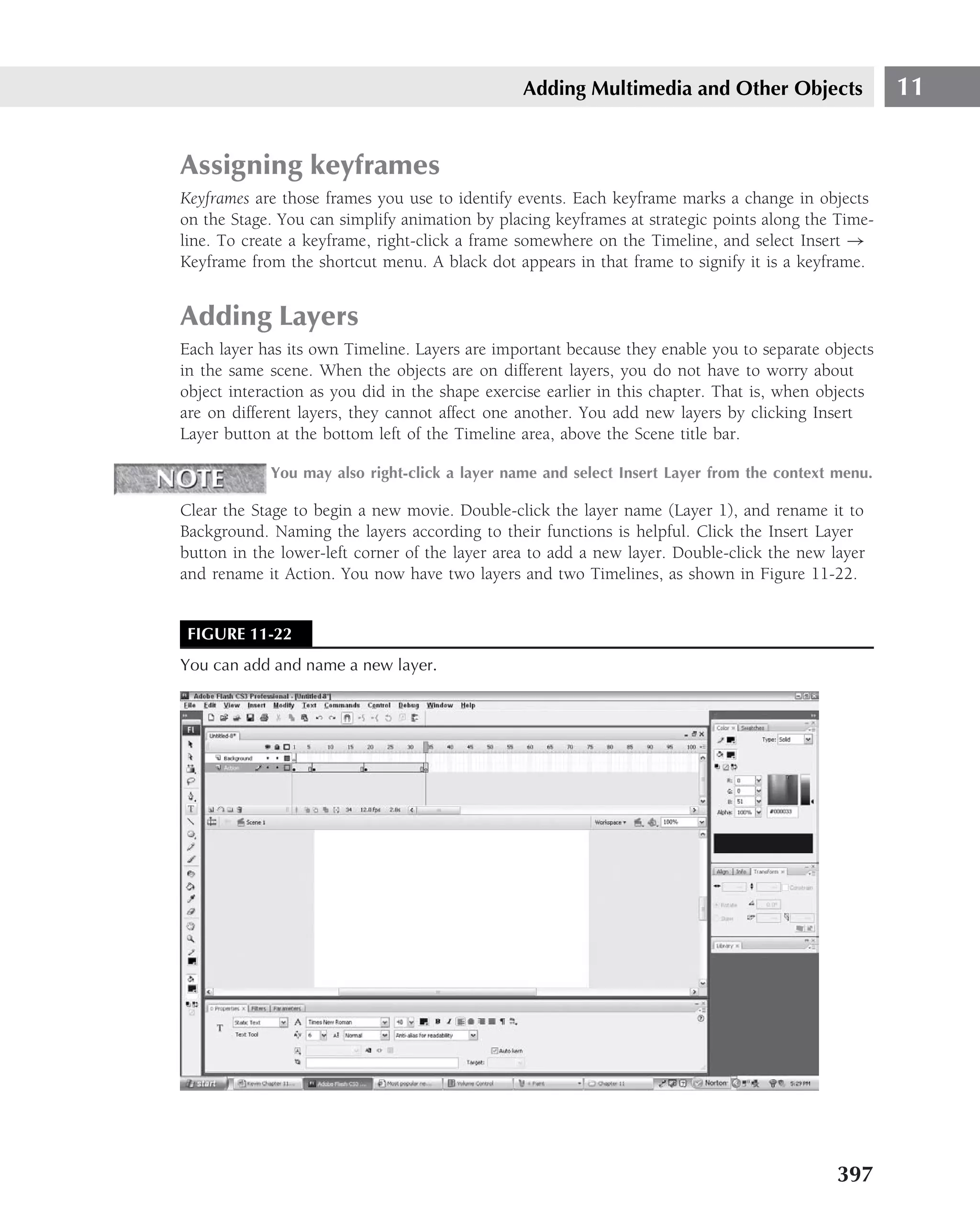 Adding Multimedia and Other Objects                  11


Assigning keyframes
Keyframes are those frames you use to identify events. Each keyframe marks a change in objects
on the Stage. You can simplify animation by placing keyframes at strategic points along the Time-
line. To create a keyframe, right-click a frame somewhere on the Timeline, and select Insert →
Keyframe from the shortcut menu. A black dot appears in that frame to signify it is a keyframe.


Adding Layers
Each layer has its own Timeline. Layers are important because they enable you to separate objects
in the same scene. When the objects are on different layers, you do not have to worry about
object interaction as you did in the shape exercise earlier in this chapter. That is, when objects
are on different layers, they cannot affect one another. You add new layers by clicking Insert
Layer button at the bottom left of the Timeline area, above the Scene title bar.

            You may also right-click a layer name and select Insert Layer from the context menu.

Clear the Stage to begin a new movie. Double-click the layer name (Layer 1), and rename it to
Background. Naming the layers according to their functions is helpful. Click the Insert Layer
button in the lower-left corner of the layer area to add a new layer. Double-click the new layer
and rename it Action. You now have two layers and two Timelines, as shown in Figure 11-22.


 FIGURE 11-22
You can add and name a new layer.




                                                                                            397
 