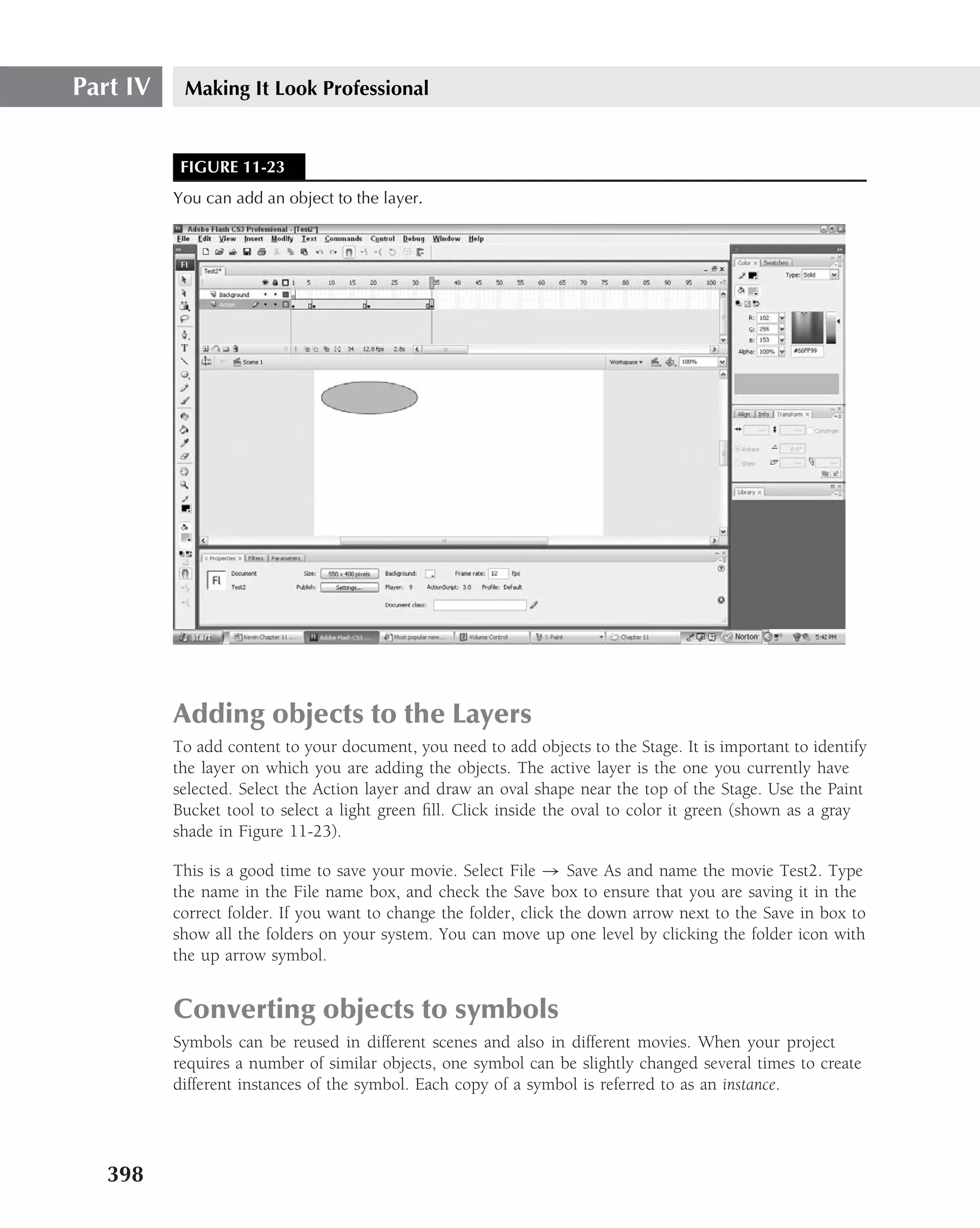 Part IV    Making It Look Professional


           FIGURE 11-23
          You can add an object to the layer.




          Adding objects to the Layers
          To add content to your document, you need to add objects to the Stage. It is important to identify
          the layer on which you are adding the objects. The active layer is the one you currently have
          selected. Select the Action layer and draw an oval shape near the top of the Stage. Use the Paint
          Bucket tool to select a light green ﬁll. Click inside the oval to color it green (shown as a gray
          shade in Figure 11-23).

          This is a good time to save your movie. Select File → Save As and name the movie Test2. Type
          the name in the File name box, and check the Save box to ensure that you are saving it in the
          correct folder. If you want to change the folder, click the down arrow next to the Save in box to
          show all the folders on your system. You can move up one level by clicking the folder icon with
          the up arrow symbol.


          Converting objects to symbols
          Symbols can be reused in different scenes and also in different movies. When your project
          requires a number of similar objects, one symbol can be slightly changed several times to create
          different instances of the symbol. Each copy of a symbol is referred to as an instance.




   398
 