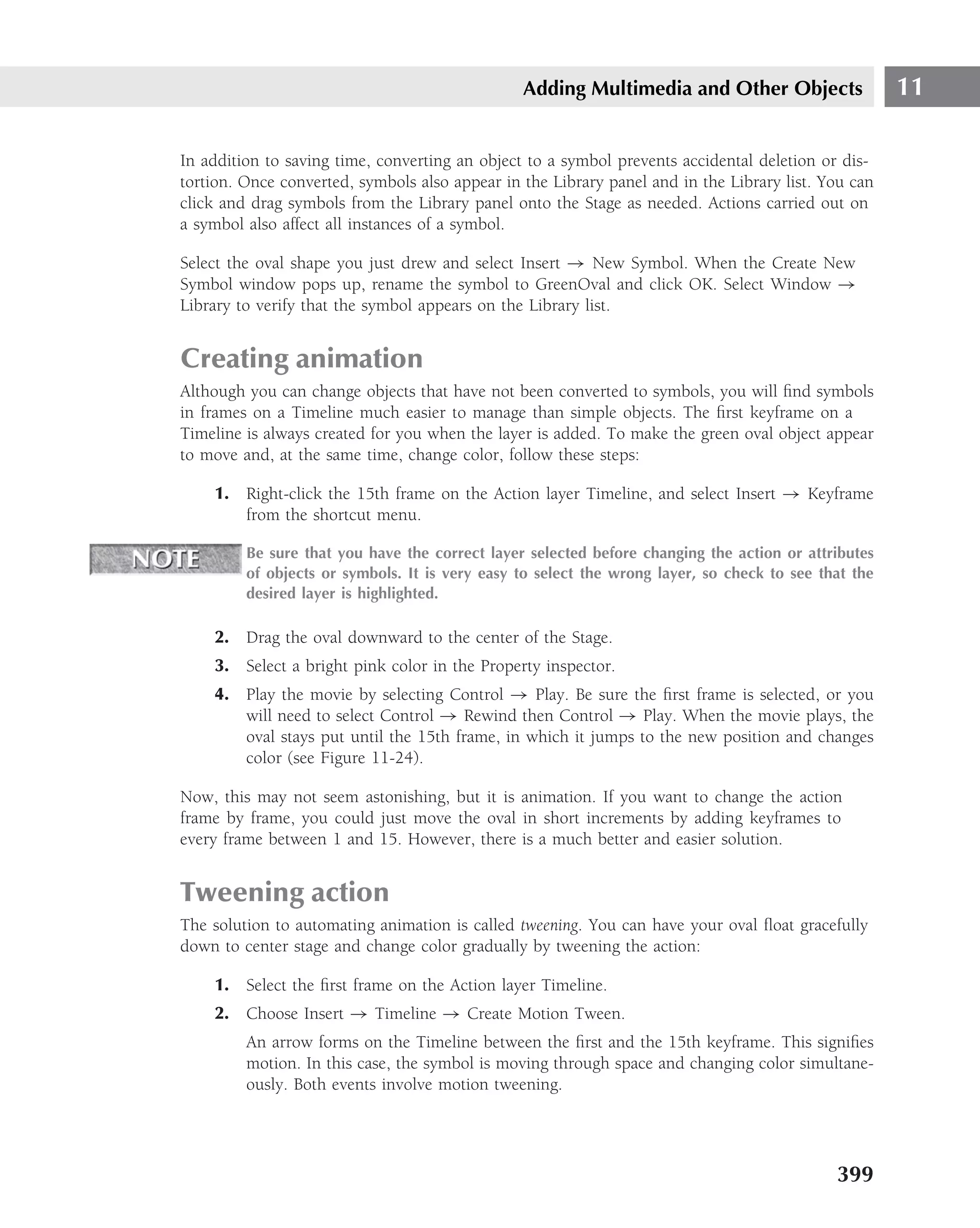 Adding Multimedia and Other Objects                   11

In addition to saving time, converting an object to a symbol prevents accidental deletion or dis-
tortion. Once converted, symbols also appear in the Library panel and in the Library list. You can
click and drag symbols from the Library panel onto the Stage as needed. Actions carried out on
a symbol also affect all instances of a symbol.

Select the oval shape you just drew and select Insert → New Symbol. When the Create New
Symbol window pops up, rename the symbol to GreenOval and click OK. Select Window →
Library to verify that the symbol appears on the Library list.


Creating animation
Although you can change objects that have not been converted to symbols, you will ﬁnd symbols
in frames on a Timeline much easier to manage than simple objects. The ﬁrst keyframe on a
Timeline is always created for you when the layer is added. To make the green oval object appear
to move and, at the same time, change color, follow these steps:

    1. Right-click the 15th frame on the Action layer Timeline, and select Insert → Keyframe
       from the shortcut menu.

         Be sure that you have the correct layer selected before changing the action or attributes
         of objects or symbols. It is very easy to select the wrong layer, so check to see that the
         desired layer is highlighted.

    2. Drag the oval downward to the center of the Stage.
    3. Select a bright pink color in the Property inspector.
    4. Play the movie by selecting Control → Play. Be sure the ﬁrst frame is selected, or you
       will need to select Control → Rewind then Control → Play. When the movie plays, the
       oval stays put until the 15th frame, in which it jumps to the new position and changes
       color (see Figure 11-24).

Now, this may not seem astonishing, but it is animation. If you want to change the action
frame by frame, you could just move the oval in short increments by adding keyframes to
every frame between 1 and 15. However, there is a much better and easier solution.


Tweening action
The solution to automating animation is called tweening. You can have your oval ﬂoat gracefully
down to center stage and change color gradually by tweening the action:

    1. Select the ﬁrst frame on the Action layer Timeline.
    2. Choose Insert → Timeline → Create Motion Tween.
         An arrow forms on the Timeline between the ﬁrst and the 15th keyframe. This signiﬁes
         motion. In this case, the symbol is moving through space and changing color simultane-
         ously. Both events involve motion tweening.




                                                                                             399
 