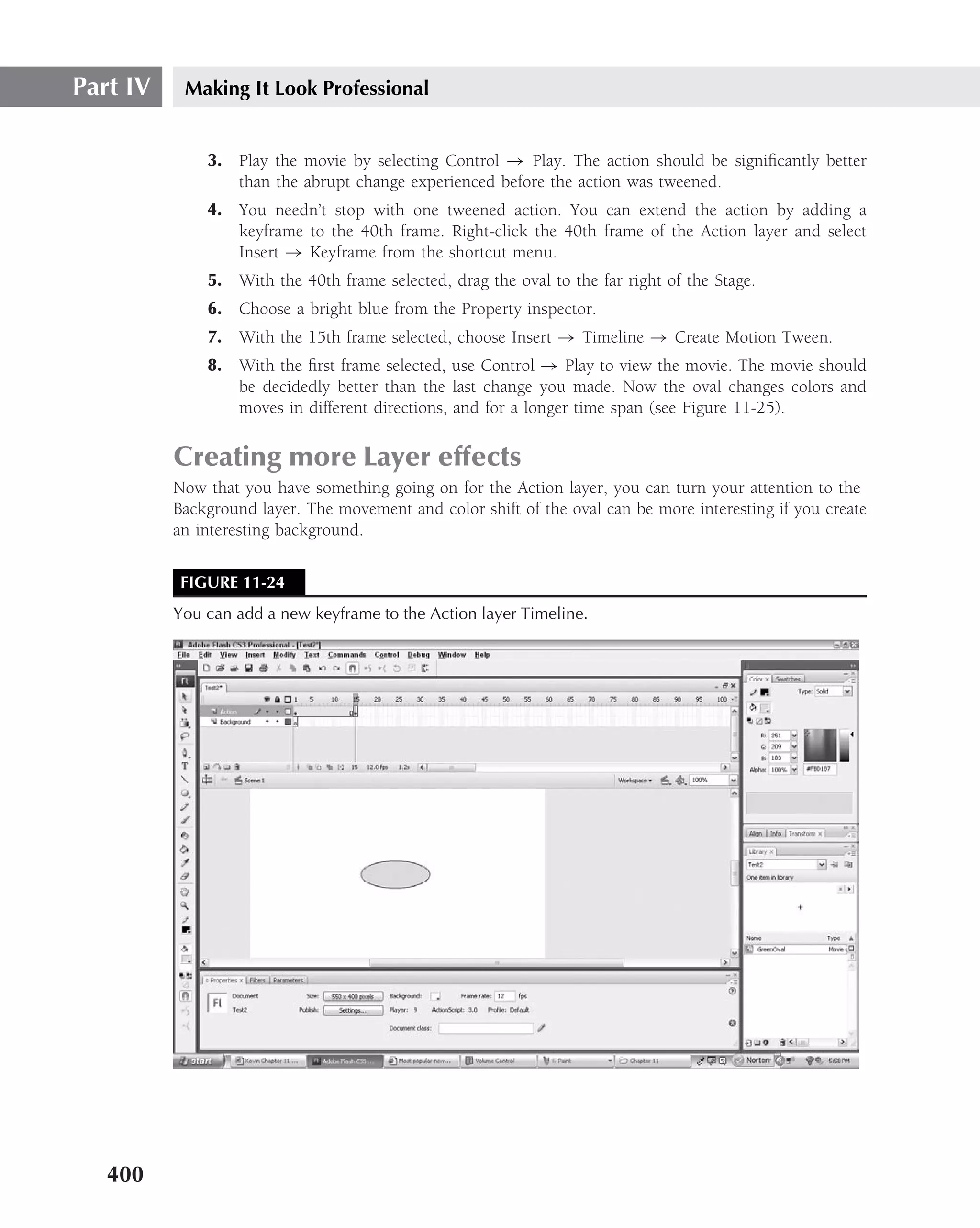 Part IV    Making It Look Professional


              3. Play the movie by selecting Control → Play. The action should be signiﬁcantly better
                 than the abrupt change experienced before the action was tweened.
              4. You needn’t stop with one tweened action. You can extend the action by adding a
                 keyframe to the 40th frame. Right-click the 40th frame of the Action layer and select
                 Insert → Keyframe from the shortcut menu.
              5. With the 40th frame selected, drag the oval to the far right of the Stage.
              6. Choose a bright blue from the Property inspector.
              7. With the 15th frame selected, choose Insert → Timeline → Create Motion Tween.
              8. With the ﬁrst frame selected, use Control → Play to view the movie. The movie should
                 be decidedly better than the last change you made. Now the oval changes colors and
                 moves in different directions, and for a longer time span (see Figure 11-25).


          Creating more Layer effects
          Now that you have something going on for the Action layer, you can turn your attention to the
          Background layer. The movement and color shift of the oval can be more interesting if you create
          an interesting background.


           FIGURE 11-24
          You can add a new keyframe to the Action layer Timeline.




   400
 