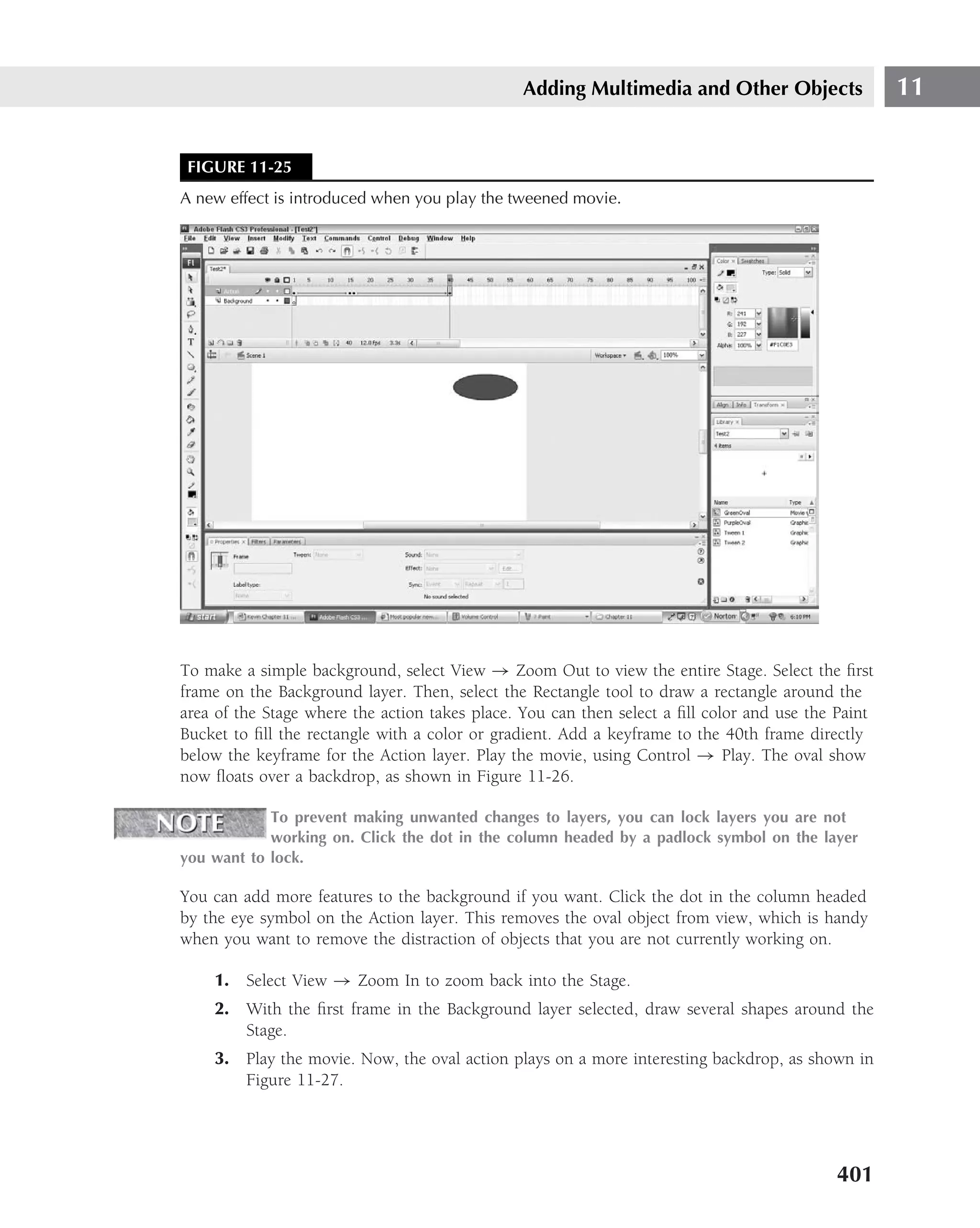 Adding Multimedia and Other Objects                  11


 FIGURE 11-25
A new effect is introduced when you play the tweened movie.




To make a simple background, select View → Zoom Out to view the entire Stage. Select the ﬁrst
frame on the Background layer. Then, select the Rectangle tool to draw a rectangle around the
area of the Stage where the action takes place. You can then select a ﬁll color and use the Paint
Bucket to ﬁll the rectangle with a color or gradient. Add a keyframe to the 40th frame directly
below the keyframe for the Action layer. Play the movie, using Control → Play. The oval show
now ﬂoats over a backdrop, as shown in Figure 11-26.

            To prevent making unwanted changes to layers, you can lock layers you are not
            working on. Click the dot in the column headed by a padlock symbol on the layer
you want to lock.

You can add more features to the background if you want. Click the dot in the column headed
by the eye symbol on the Action layer. This removes the oval object from view, which is handy
when you want to remove the distraction of objects that you are not currently working on.

    1. Select View → Zoom In to zoom back into the Stage.
    2. With the ﬁrst frame in the Background layer selected, draw several shapes around the
       Stage.
    3. Play the movie. Now, the oval action plays on a more interesting backdrop, as shown in
       Figure 11-27.




                                                                                           401
 