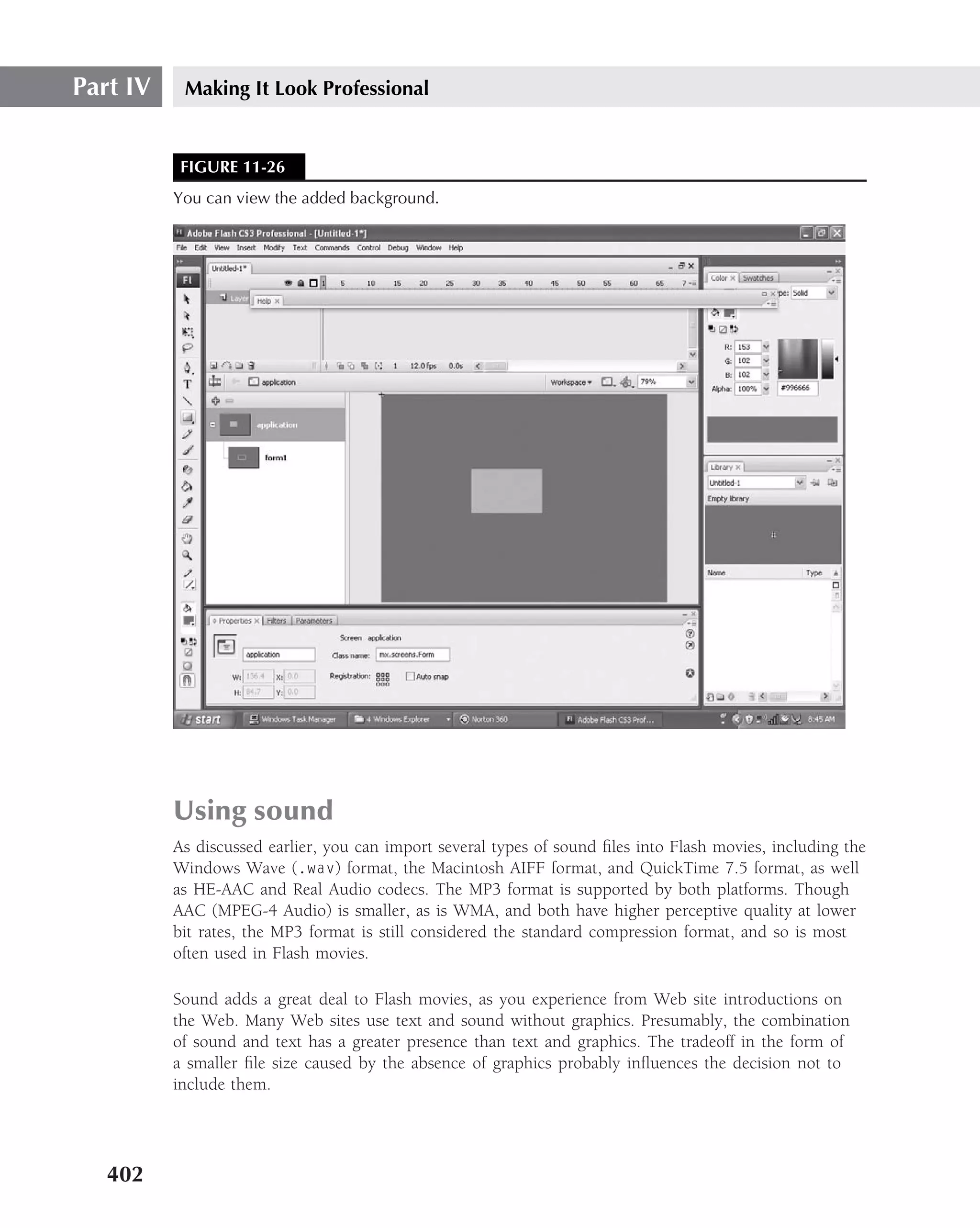 Part IV    Making It Look Professional


           FIGURE 11-26
          You can view the added background.




          Using sound
          As discussed earlier, you can import several types of sound ﬁles into Flash movies, including the
          Windows Wave (.wav) format, the Macintosh AIFF format, and QuickTime 7.5 format, as well
          as HE-AAC and Real Audio codecs. The MP3 format is supported by both platforms. Though
          AAC (MPEG-4 Audio) is smaller, as is WMA, and both have higher perceptive quality at lower
          bit rates, the MP3 format is still considered the standard compression format, and so is most
          often used in Flash movies.

          Sound adds a great deal to Flash movies, as you experience from Web site introductions on
          the Web. Many Web sites use text and sound without graphics. Presumably, the combination
          of sound and text has a greater presence than text and graphics. The tradeoff in the form of
          a smaller ﬁle size caused by the absence of graphics probably inﬂuences the decision not to
          include them.




   402
 
