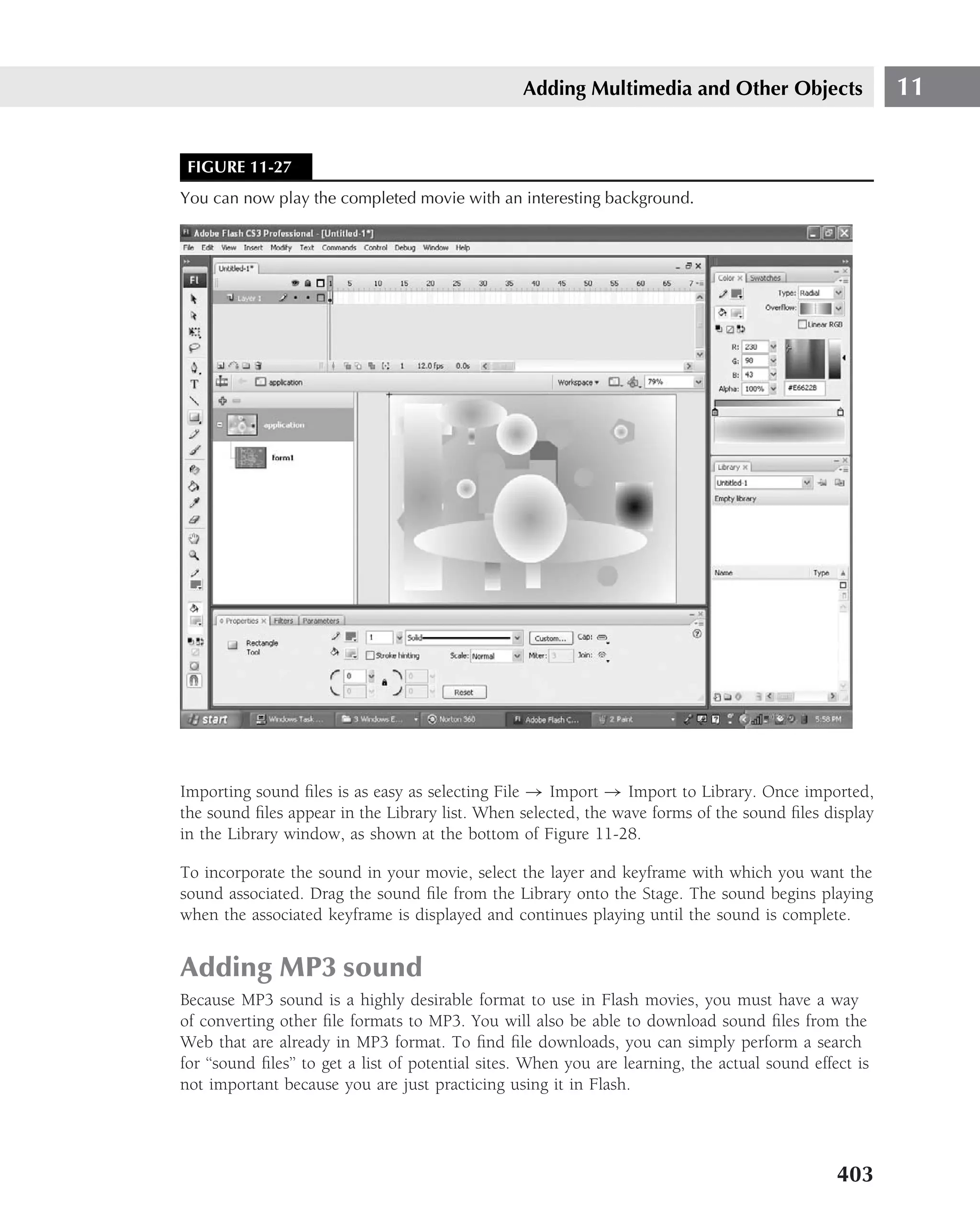 Adding Multimedia and Other Objects                    11


 FIGURE 11-27
You can now play the completed movie with an interesting background.




Importing sound ﬁles is as easy as selecting File → Import → Import to Library. Once imported,
the sound ﬁles appear in the Library list. When selected, the wave forms of the sound ﬁles display
in the Library window, as shown at the bottom of Figure 11-28.

To incorporate the sound in your movie, select the layer and keyframe with which you want the
sound associated. Drag the sound ﬁle from the Library onto the Stage. The sound begins playing
when the associated keyframe is displayed and continues playing until the sound is complete.


Adding MP3 sound
Because MP3 sound is a highly desirable format to use in Flash movies, you must have a way
of converting other ﬁle formats to MP3. You will also be able to download sound ﬁles from the
Web that are already in MP3 format. To ﬁnd ﬁle downloads, you can simply perform a search
for ‘‘sound ﬁles’’ to get a list of potential sites. When you are learning, the actual sound effect is
not important because you are just practicing using it in Flash.




                                                                                                 403
 