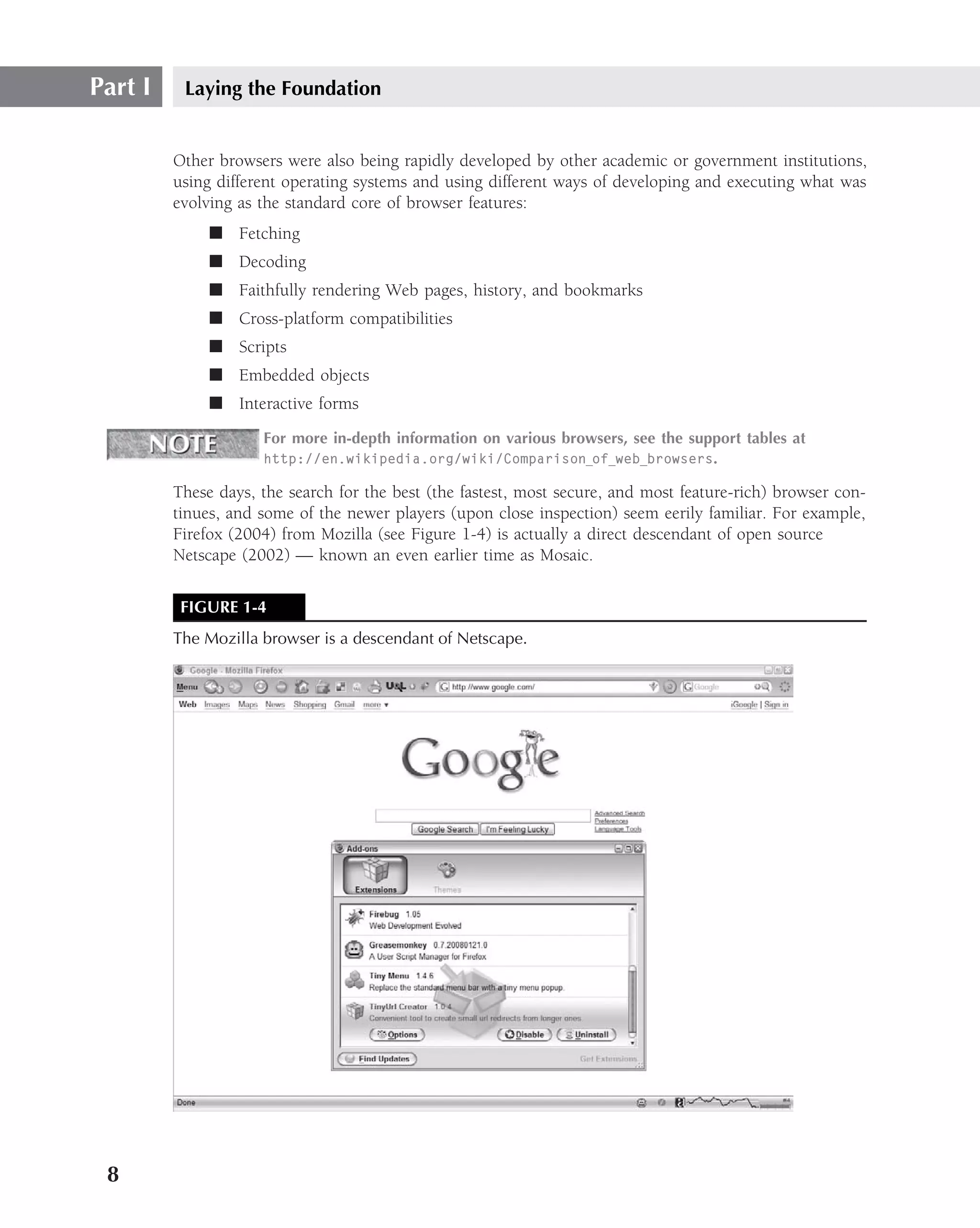 Part I    Laying the Foundation


         Other browsers were also being rapidly developed by other academic or government institutions,
         using different operating systems and using different ways of developing and executing what was
         evolving as the standard core of browser features:
              ■ Fetching
              ■ Decoding
              ■ Faithfully rendering Web pages, history, and bookmarks
              ■ Cross-platform compatibilities
              ■ Scripts
              ■ Embedded objects
              ■ Interactive forms
                     For more in-depth information on various browsers, see the support tables at
                     http://en.wikipedia.org/wiki/Comparison of web browsers.

         These days, the search for the best (the fastest, most secure, and most feature-rich) browser con-
         tinues, and some of the newer players (upon close inspection) seem eerily familiar. For example,
         Firefox (2004) from Mozilla (see Figure 1-4) is actually a direct descendant of open source
         Netscape (2002) — known an even earlier time as Mosaic.

          FIGURE 1-4
         The Mozilla browser is a descendant of Netscape.




 8
 