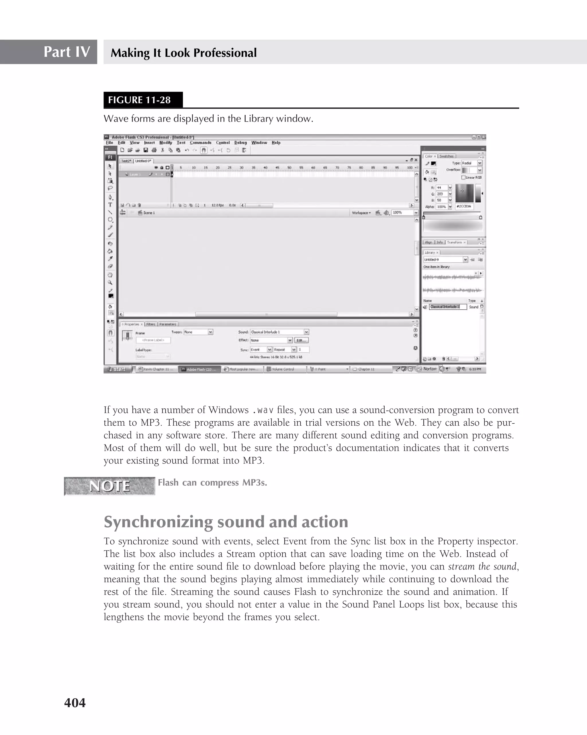 Part IV    Making It Look Professional


           FIGURE 11-28
          Wave forms are displayed in the Library window.




          If you have a number of Windows .wav ﬁles, you can use a sound-conversion program to convert
          them to MP3. These programs are available in trial versions on the Web. They can also be pur-
          chased in any software store. There are many different sound editing and conversion programs.
          Most of them will do well, but be sure the product’s documentation indicates that it converts
          your existing sound format into MP3.

                      Flash can compress MP3s.



          Synchronizing sound and action
          To synchronize sound with events, select Event from the Sync list box in the Property inspector.
          The list box also includes a Stream option that can save loading time on the Web. Instead of
          waiting for the entire sound ﬁle to download before playing the movie, you can stream the sound,
          meaning that the sound begins playing almost immediately while continuing to download the
          rest of the ﬁle. Streaming the sound causes Flash to synchronize the sound and animation. If
          you stream sound, you should not enter a value in the Sound Panel Loops list box, because this
          lengthens the movie beyond the frames you select.




   404
 