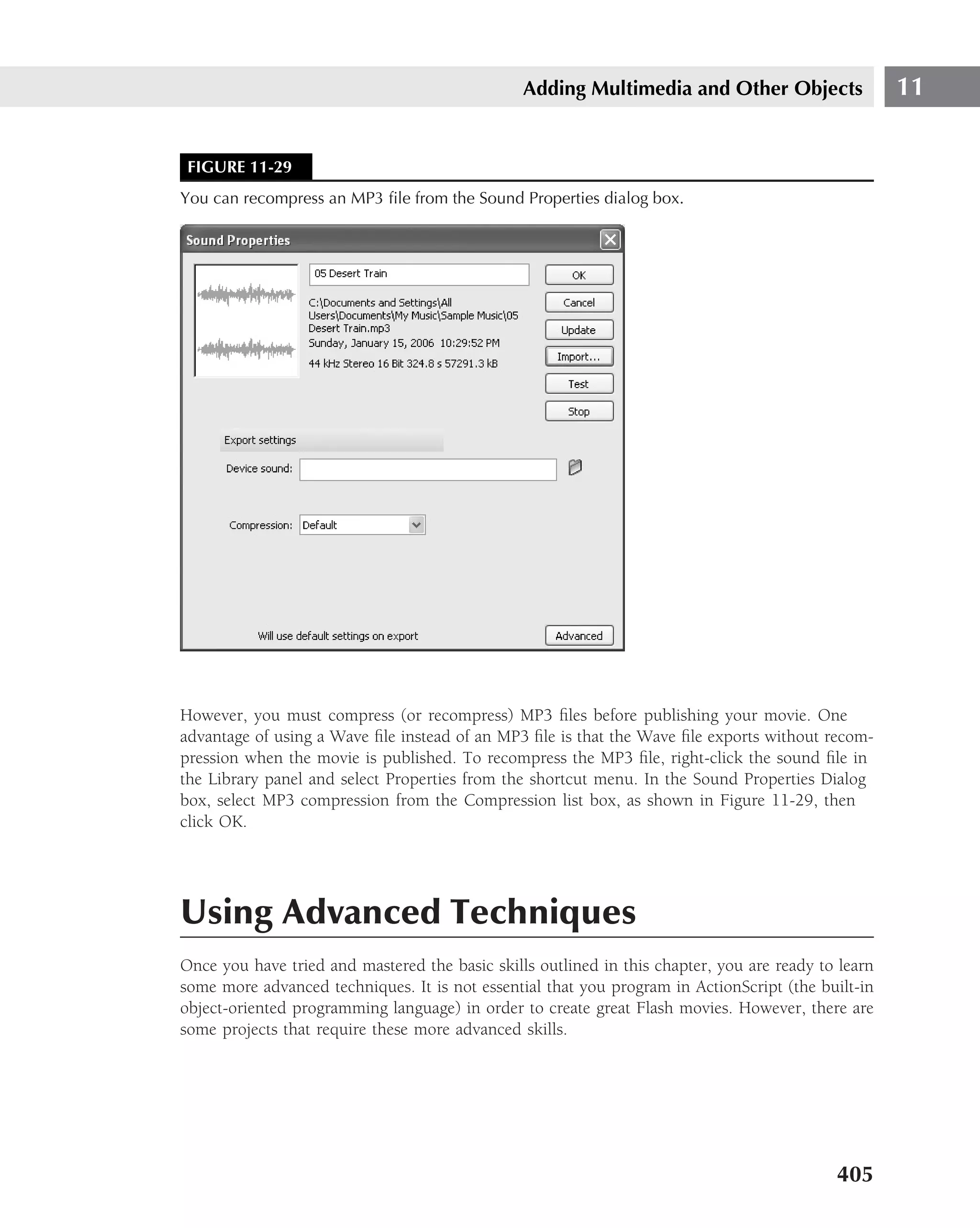 Adding Multimedia and Other Objects                  11


 FIGURE 11-29
You can recompress an MP3 ﬁle from the Sound Properties dialog box.




However, you must compress (or recompress) MP3 ﬁles before publishing your movie. One
advantage of using a Wave ﬁle instead of an MP3 ﬁle is that the Wave ﬁle exports without recom-
pression when the movie is published. To recompress the MP3 ﬁle, right-click the sound ﬁle in
the Library panel and select Properties from the shortcut menu. In the Sound Properties Dialog
box, select MP3 compression from the Compression list box, as shown in Figure 11-29, then
click OK.




Using Advanced Techniques
Once you have tried and mastered the basic skills outlined in this chapter, you are ready to learn
some more advanced techniques. It is not essential that you program in ActionScript (the built-in
object-oriented programming language) in order to create great Flash movies. However, there are
some projects that require these more advanced skills.




                                                                                            405
 