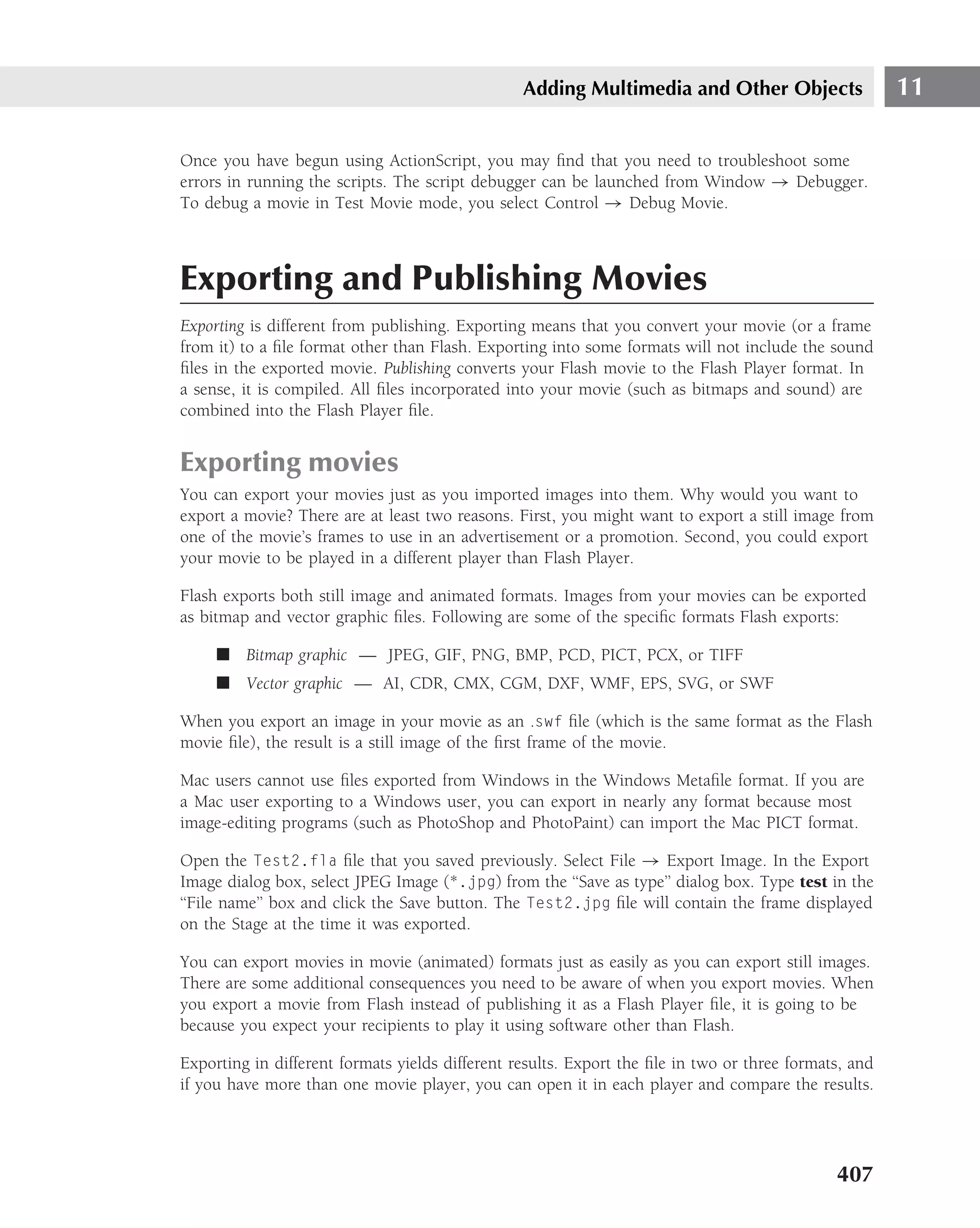 Adding Multimedia and Other Objects                   11

Once you have begun using ActionScript, you may ﬁnd that you need to troubleshoot some
errors in running the scripts. The script debugger can be launched from Window → Debugger.
To debug a movie in Test Movie mode, you select Control → Debug Movie.



Exporting and Publishing Movies
Exporting is different from publishing. Exporting means that you convert your movie (or a frame
from it) to a ﬁle format other than Flash. Exporting into some formats will not include the sound
ﬁles in the exported movie. Publishing converts your Flash movie to the Flash Player format. In
a sense, it is compiled. All ﬁles incorporated into your movie (such as bitmaps and sound) are
combined into the Flash Player ﬁle.


Exporting movies
You can export your movies just as you imported images into them. Why would you want to
export a movie? There are at least two reasons. First, you might want to export a still image from
one of the movie’s frames to use in an advertisement or a promotion. Second, you could export
your movie to be played in a different player than Flash Player.

Flash exports both still image and animated formats. Images from your movies can be exported
as bitmap and vector graphic ﬁles. Following are some of the speciﬁc formats Flash exports:

     ■ Bitmap graphic — JPEG, GIF, PNG, BMP, PCD, PICT, PCX, or TIFF
     ■ Vector graphic — AI, CDR, CMX, CGM, DXF, WMF, EPS, SVG, or SWF

When you export an image in your movie as an .swf ﬁle (which is the same format as the Flash
movie ﬁle), the result is a still image of the ﬁrst frame of the movie.

Mac users cannot use ﬁles exported from Windows in the Windows Metaﬁle format. If you are
a Mac user exporting to a Windows user, you can export in nearly any format because most
image-editing programs (such as PhotoShop and PhotoPaint) can import the Mac PICT format.

Open the Test2.fla ﬁle that you saved previously. Select File → Export Image. In the Export
Image dialog box, select JPEG Image (*.jpg) from the ‘‘Save as type’’ dialog box. Type test in the
‘‘File name’’ box and click the Save button. The Test2.jpg ﬁle will contain the frame displayed
on the Stage at the time it was exported.

You can export movies in movie (animated) formats just as easily as you can export still images.
There are some additional consequences you need to be aware of when you export movies. When
you export a movie from Flash instead of publishing it as a Flash Player ﬁle, it is going to be
because you expect your recipients to play it using software other than Flash.

Exporting in different formats yields different results. Export the ﬁle in two or three formats, and
if you have more than one movie player, you can open it in each player and compare the results.




                                                                                              407
 