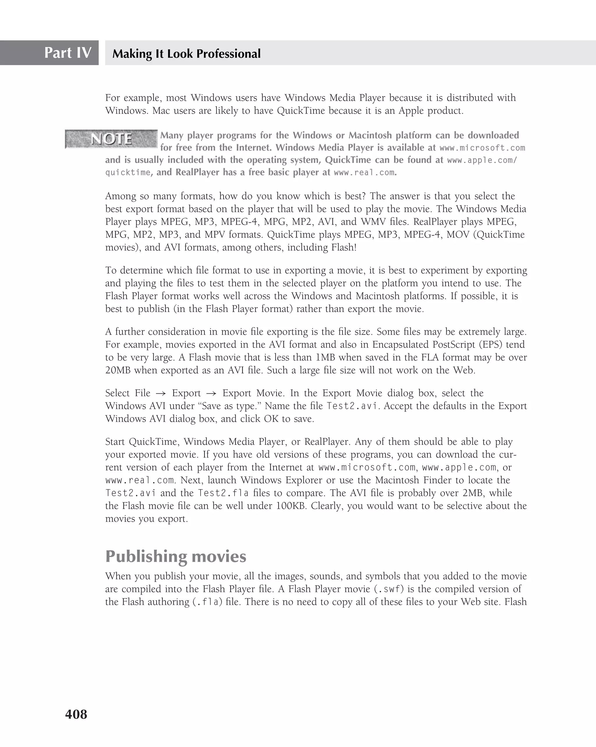 Part IV    Making It Look Professional


          For example, most Windows users have Windows Media Player because it is distributed with
          Windows. Mac users are likely to have QuickTime because it is an Apple product.

                       Many player programs for the Windows or Macintosh platform can be downloaded
                       for free from the Internet. Windows Media Player is available at www.microsoft.com
          and is usually included with the operating system, QuickTime can be found at www.apple.com/
          quicktime, and RealPlayer has a free basic player at www.real.com.

          Among so many formats, how do you know which is best? The answer is that you select the
          best export format based on the player that will be used to play the movie. The Windows Media
          Player plays MPEG, MP3, MPEG-4, MPG, MP2, AVI, and WMV ﬁles. RealPlayer plays MPEG,
          MPG, MP2, MP3, and MPV formats. QuickTime plays MPEG, MP3, MPEG-4, MOV (QuickTime
          movies), and AVI formats, among others, including Flash!

          To determine which ﬁle format to use in exporting a movie, it is best to experiment by exporting
          and playing the ﬁles to test them in the selected player on the platform you intend to use. The
          Flash Player format works well across the Windows and Macintosh platforms. If possible, it is
          best to publish (in the Flash Player format) rather than export the movie.

          A further consideration in movie ﬁle exporting is the ﬁle size. Some ﬁles may be extremely large.
          For example, movies exported in the AVI format and also in Encapsulated PostScript (EPS) tend
          to be very large. A Flash movie that is less than 1MB when saved in the FLA format may be over
          20MB when exported as an AVI ﬁle. Such a large ﬁle size will not work on the Web.

          Select File → Export → Export Movie. In the Export Movie dialog box, select the
          Windows AVI under ‘‘Save as type.’’ Name the ﬁle Test2.avi. Accept the defaults in the Export
          Windows AVI dialog box, and click OK to save.

          Start QuickTime, Windows Media Player, or RealPlayer. Any of them should be able to play
          your exported movie. If you have old versions of these programs, you can download the cur-
          rent version of each player from the Internet at www.microsoft.com, www.apple.com, or
          www.real.com. Next, launch Windows Explorer or use the Macintosh Finder to locate the
          Test2.avi and the Test2.fla ﬁles to compare. The AVI ﬁle is probably over 2MB, while
          the Flash movie ﬁle can be well under 100KB. Clearly, you would want to be selective about the
          movies you export.


          Publishing movies
          When you publish your movie, all the images, sounds, and symbols that you added to the movie
          are compiled into the Flash Player ﬁle. A Flash Player movie (.swf) is the compiled version of
          the Flash authoring (.fla) ﬁle. There is no need to copy all of these ﬁles to your Web site. Flash




   408
 