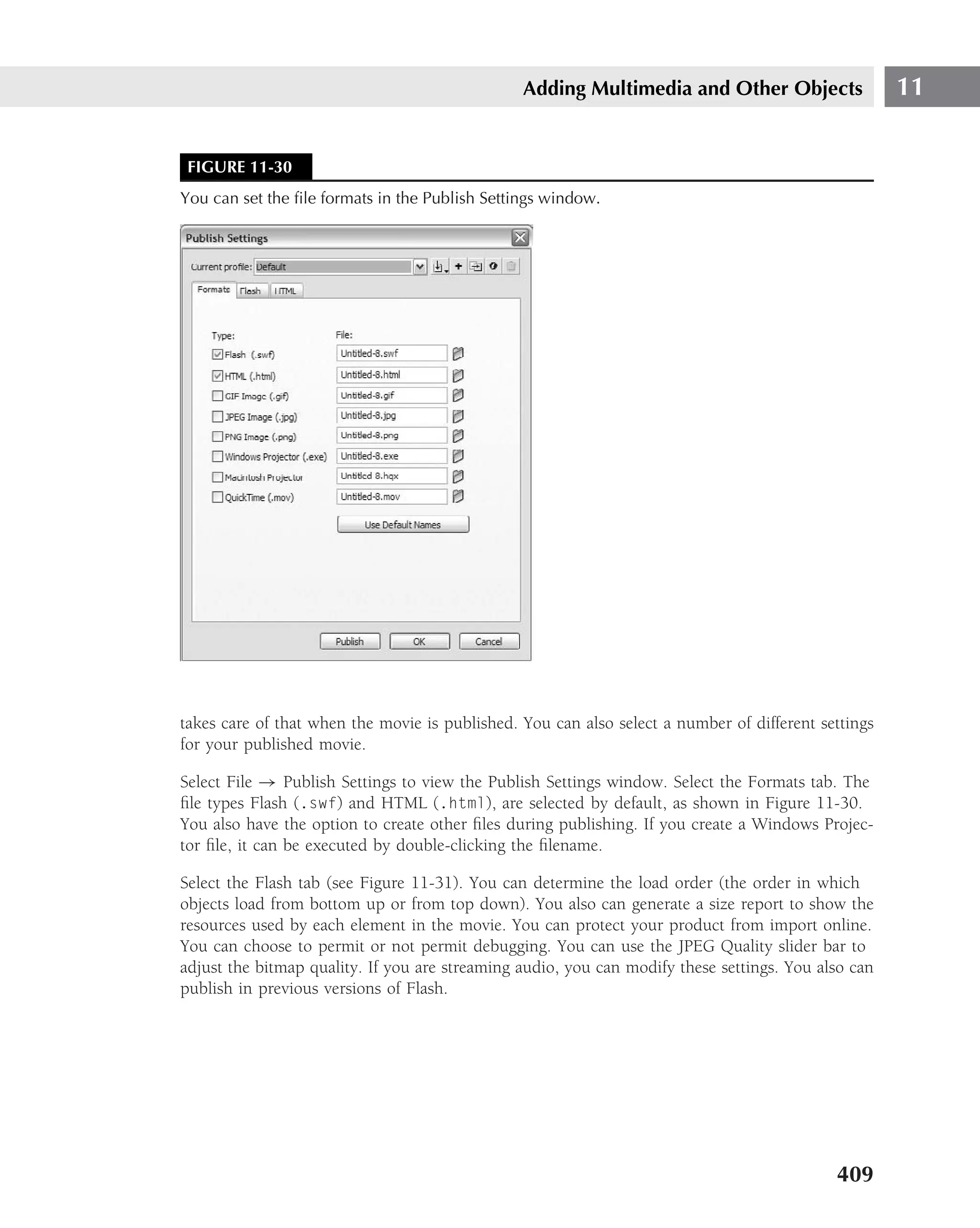 Adding Multimedia and Other Objects                  11


 FIGURE 11-30
You can set the ﬁle formats in the Publish Settings window.




takes care of that when the movie is published. You can also select a number of different settings
for your published movie.

Select File → Publish Settings to view the Publish Settings window. Select the Formats tab. The
ﬁle types Flash (.swf) and HTML (.html), are selected by default, as shown in Figure 11-30.
You also have the option to create other ﬁles during publishing. If you create a Windows Projec-
tor ﬁle, it can be executed by double-clicking the ﬁlename.

Select the Flash tab (see Figure 11-31). You can determine the load order (the order in which
objects load from bottom up or from top down). You also can generate a size report to show the
resources used by each element in the movie. You can protect your product from import online.
You can choose to permit or not permit debugging. You can use the JPEG Quality slider bar to
adjust the bitmap quality. If you are streaming audio, you can modify these settings. You also can
publish in previous versions of Flash.




                                                                                            409
 