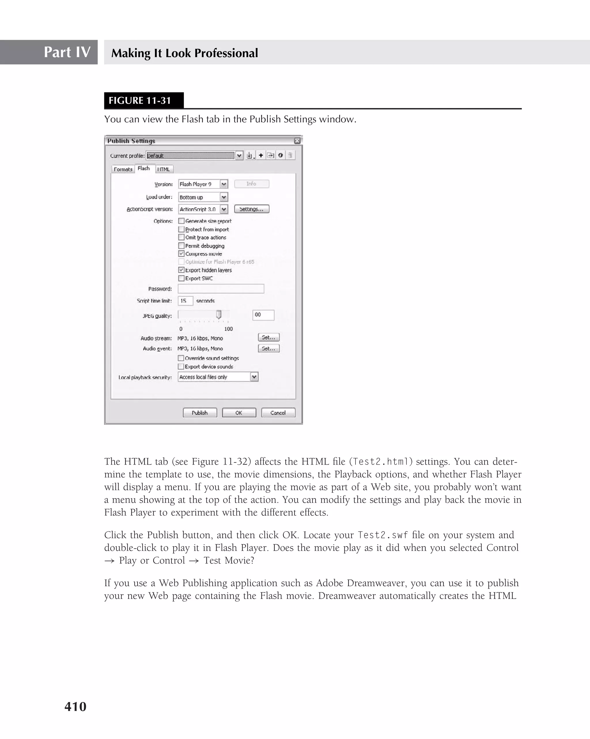 Part IV    Making It Look Professional


           FIGURE 11-31
          You can view the Flash tab in the Publish Settings window.




          The HTML tab (see Figure 11-32) affects the HTML ﬁle (Test2.html) settings. You can deter-
          mine the template to use, the movie dimensions, the Playback options, and whether Flash Player
          will display a menu. If you are playing the movie as part of a Web site, you probably won’t want
          a menu showing at the top of the action. You can modify the settings and play back the movie in
          Flash Player to experiment with the different effects.

          Click the Publish button, and then click OK. Locate your Test2.swf ﬁle on your system and
          double-click to play it in Flash Player. Does the movie play as it did when you selected Control
          → Play or Control → Test Movie?

          If you use a Web Publishing application such as Adobe Dreamweaver, you can use it to publish
          your new Web page containing the Flash movie. Dreamweaver automatically creates the HTML




   410
 
