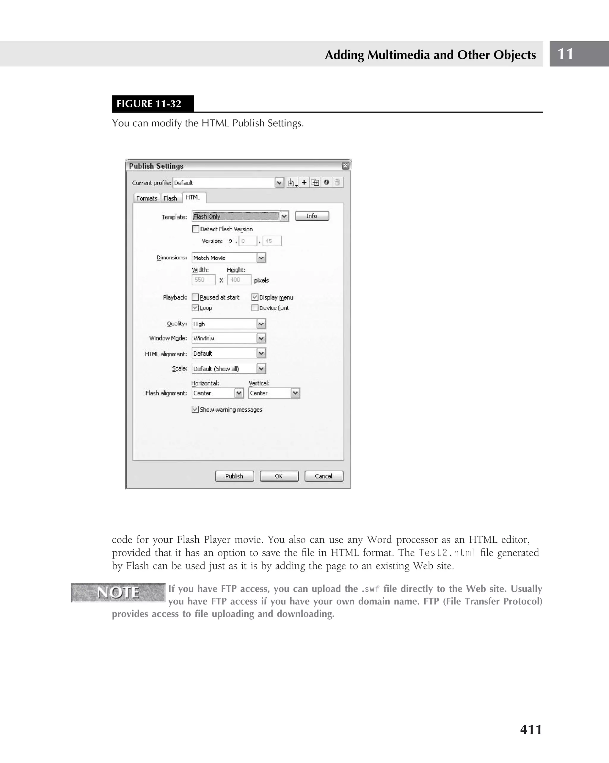 Adding Multimedia and Other Objects                  11


 FIGURE 11-32
You can modify the HTML Publish Settings.




code for your Flash Player movie. You also can use any Word processor as an HTML editor,
provided that it has an option to save the ﬁle in HTML format. The Test2.html ﬁle generated
by Flash can be used just as it is by adding the page to an existing Web site.

            If you have FTP access, you can upload the .swf ﬁle directly to the Web site. Usually
            you have FTP access if you have your own domain name. FTP (File Transfer Protocol)
provides access to ﬁle uploading and downloading.




                                                                                           411
 