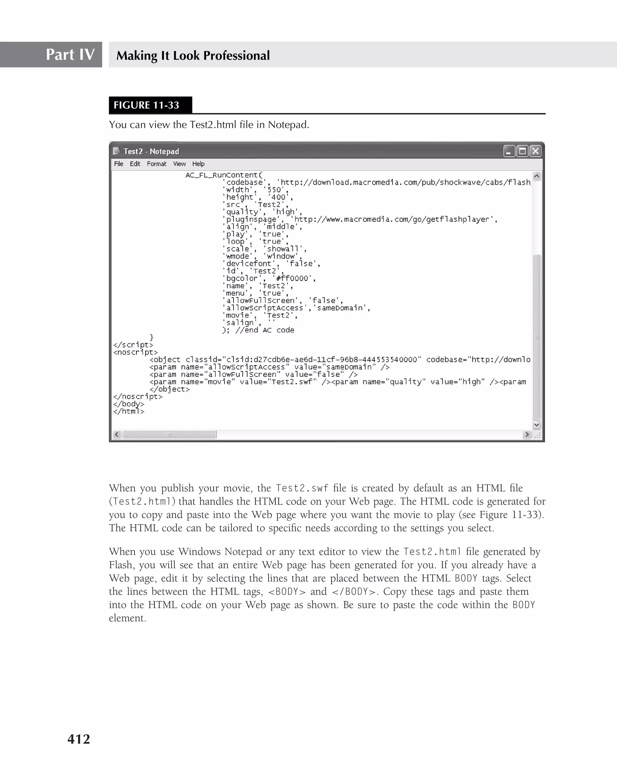Part IV    Making It Look Professional


          FIGURE 11-33
          You can view the Test2.html ﬁle in Notepad.




          When you publish your movie, the Test2.swf ﬁle is created by default as an HTML ﬁle
          (Test2.html) that handles the HTML code on your Web page. The HTML code is generated for
          you to copy and paste into the Web page where you want the movie to play (see Figure 11-33).
          The HTML code can be tailored to speciﬁc needs according to the settings you select.

          When you use Windows Notepad or any text editor to view the Test2.html ﬁle generated by
          Flash, you will see that an entire Web page has been generated for you. If you already have a
          Web page, edit it by selecting the lines that are placed between the HTML BODY tags. Select
          the lines between the HTML tags, <BODY> and </BODY>. Copy these tags and paste them
          into the HTML code on your Web page as shown. Be sure to paste the code within the BODY
          element.




   412
 