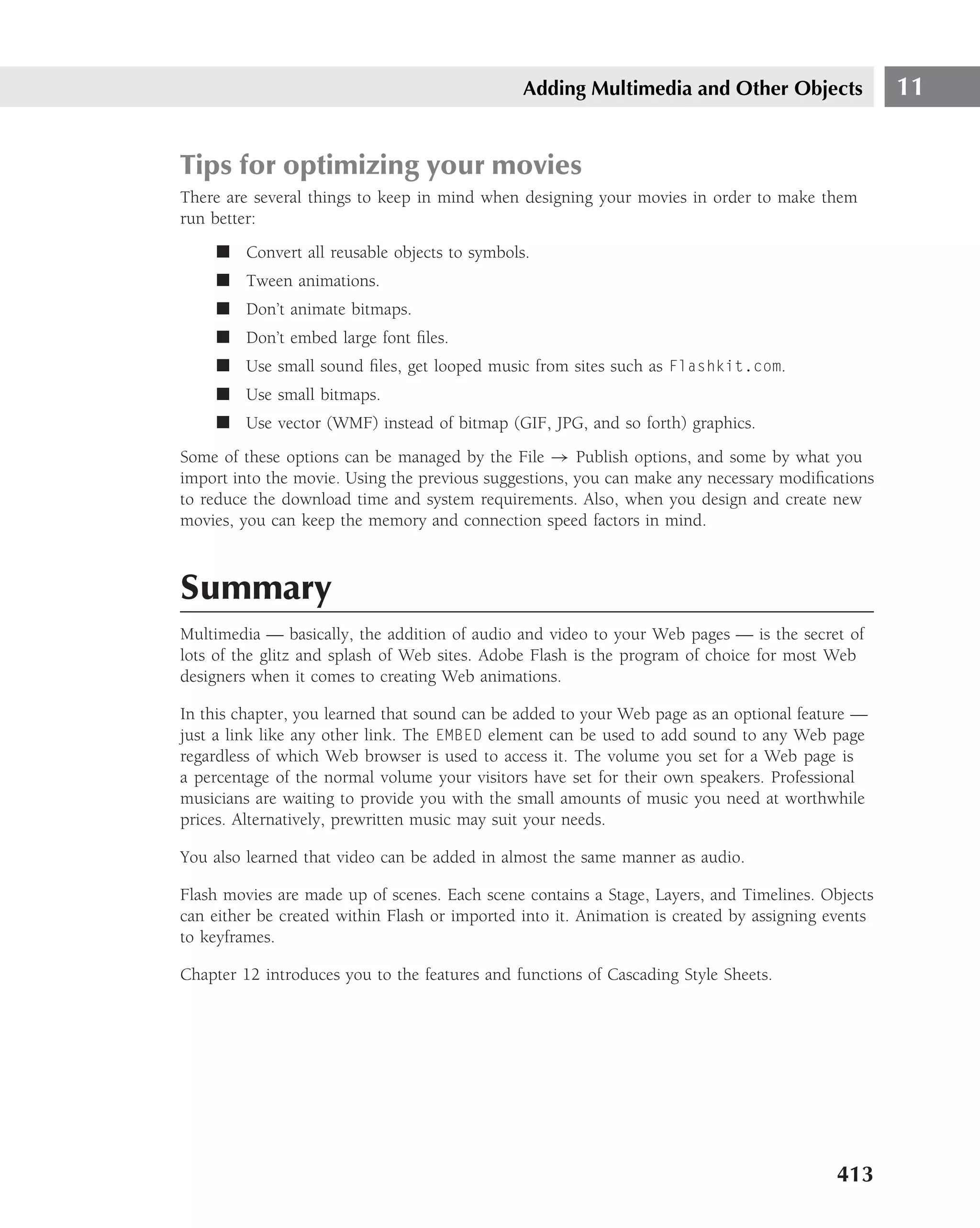 Adding Multimedia and Other Objects                 11


Tips for optimizing your movies
There are several things to keep in mind when designing your movies in order to make them
run better:
     ■ Convert all reusable objects to symbols.
     ■ Tween animations.
     ■ Don’t animate bitmaps.
     ■ Don’t embed large font ﬁles.
     ■ Use small sound ﬁles, get looped music from sites such as Flashkit.com.
     ■ Use small bitmaps.
     ■ Use vector (WMF) instead of bitmap (GIF, JPG, and so forth) graphics.
Some of these options can be managed by the File → Publish options, and some by what you
import into the movie. Using the previous suggestions, you can make any necessary modiﬁcations
to reduce the download time and system requirements. Also, when you design and create new
movies, you can keep the memory and connection speed factors in mind.



Summary
Multimedia — basically, the addition of audio and video to your Web pages — is the secret of
lots of the glitz and splash of Web sites. Adobe Flash is the program of choice for most Web
designers when it comes to creating Web animations.

In this chapter, you learned that sound can be added to your Web page as an optional feature —
just a link like any other link. The EMBED element can be used to add sound to any Web page
regardless of which Web browser is used to access it. The volume you set for a Web page is
a percentage of the normal volume your visitors have set for their own speakers. Professional
musicians are waiting to provide you with the small amounts of music you need at worthwhile
prices. Alternatively, prewritten music may suit your needs.

You also learned that video can be added in almost the same manner as audio.

Flash movies are made up of scenes. Each scene contains a Stage, Layers, and Timelines. Objects
can either be created within Flash or imported into it. Animation is created by assigning events
to keyframes.

Chapter 12 introduces you to the features and functions of Cascading Style Sheets.




                                                                                          413
 