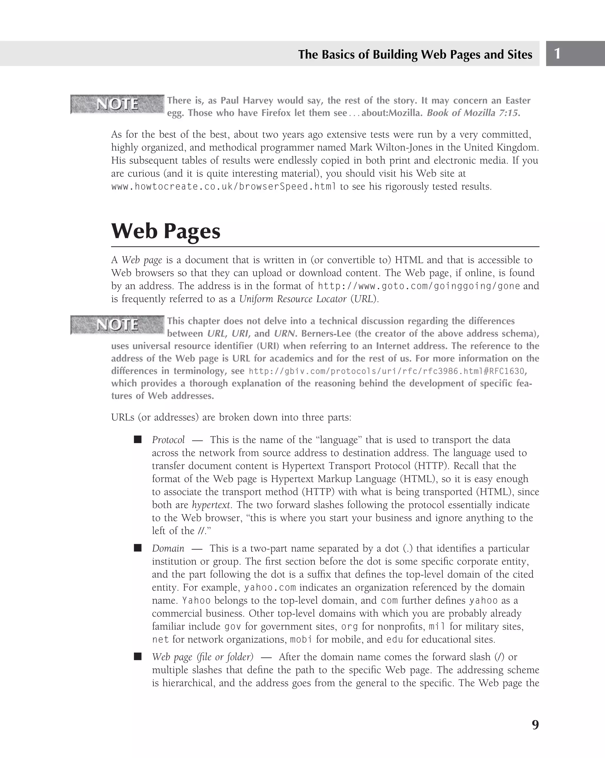 The Basics of Building Web Pages and Sites                 1

            There is, as Paul Harvey would say, the rest of the story. It may concern an Easter
            egg. Those who have Firefox let them see . . . about:Mozilla. Book of Mozilla 7:15.

As for the best of the best, about two years ago extensive tests were run by a very committed,
highly organized, and methodical programmer named Mark Wilton-Jones in the United Kingdom.
His subsequent tables of results were endlessly copied in both print and electronic media. If you
are curious (and it is quite interesting material), you should visit his Web site at
www.howtocreate.co.uk/browserSpeed.html to see his rigorously tested results.




Web Pages
A Web page is a document that is written in (or convertible to) HTML and that is accessible to
Web browsers so that they can upload or download content. The Web page, if online, is found
by an address. The address is in the format of http://www.goto.com/goinggoing/gone and
is frequently referred to as a Uniform Resource Locator (URL).

              This chapter does not delve into a technical discussion regarding the differences
              between URL, URI , and URN . Berners-Lee (the creator of the above address schema),
uses universal resource identiﬁer (URI) when referring to an Internet address. The reference to the
address of the Web page is URL for academics and for the rest of us. For more information on the
differences in terminology, see http://gbiv.com/protocols/uri/rfc/rfc3986.html#RFC1630,
which provides a thorough explanation of the reasoning behind the development of speciﬁc fea-
tures of Web addresses.

URLs (or addresses) are broken down into three parts:

     ■ Protocol — This is the name of the ‘‘language’’ that is used to transport the data
       across the network from source address to destination address. The language used to
       transfer document content is Hypertext Transport Protocol (HTTP). Recall that the
       format of the Web page is Hypertext Markup Language (HTML), so it is easy enough
       to associate the transport method (HTTP) with what is being transported (HTML), since
       both are hypertext. The two forward slashes following the protocol essentially indicate
       to the Web browser, ‘‘this is where you start your business and ignore anything to the
       left of the //.’’
     ■ Domain — This is a two-part name separated by a dot (.) that identiﬁes a particular
       institution or group. The ﬁrst section before the dot is some speciﬁc corporate entity,
       and the part following the dot is a sufﬁx that deﬁnes the top-level domain of the cited
       entity. For example, yahoo.com indicates an organization referenced by the domain
       name. Yahoo belongs to the top-level domain, and com further deﬁnes yahoo as a
       commercial business. Other top-level domains with which you are probably already
       familiar include gov for government sites, org for nonproﬁts, mil for military sites,
       net for network organizations, mobi for mobile, and edu for educational sites.
     ■ Web page (ﬁle or folder) — After the domain name comes the forward slash (/) or
       multiple slashes that deﬁne the path to the speciﬁc Web page. The addressing scheme
       is hierarchical, and the address goes from the general to the speciﬁc. The Web page the



                                                                                                  9
 