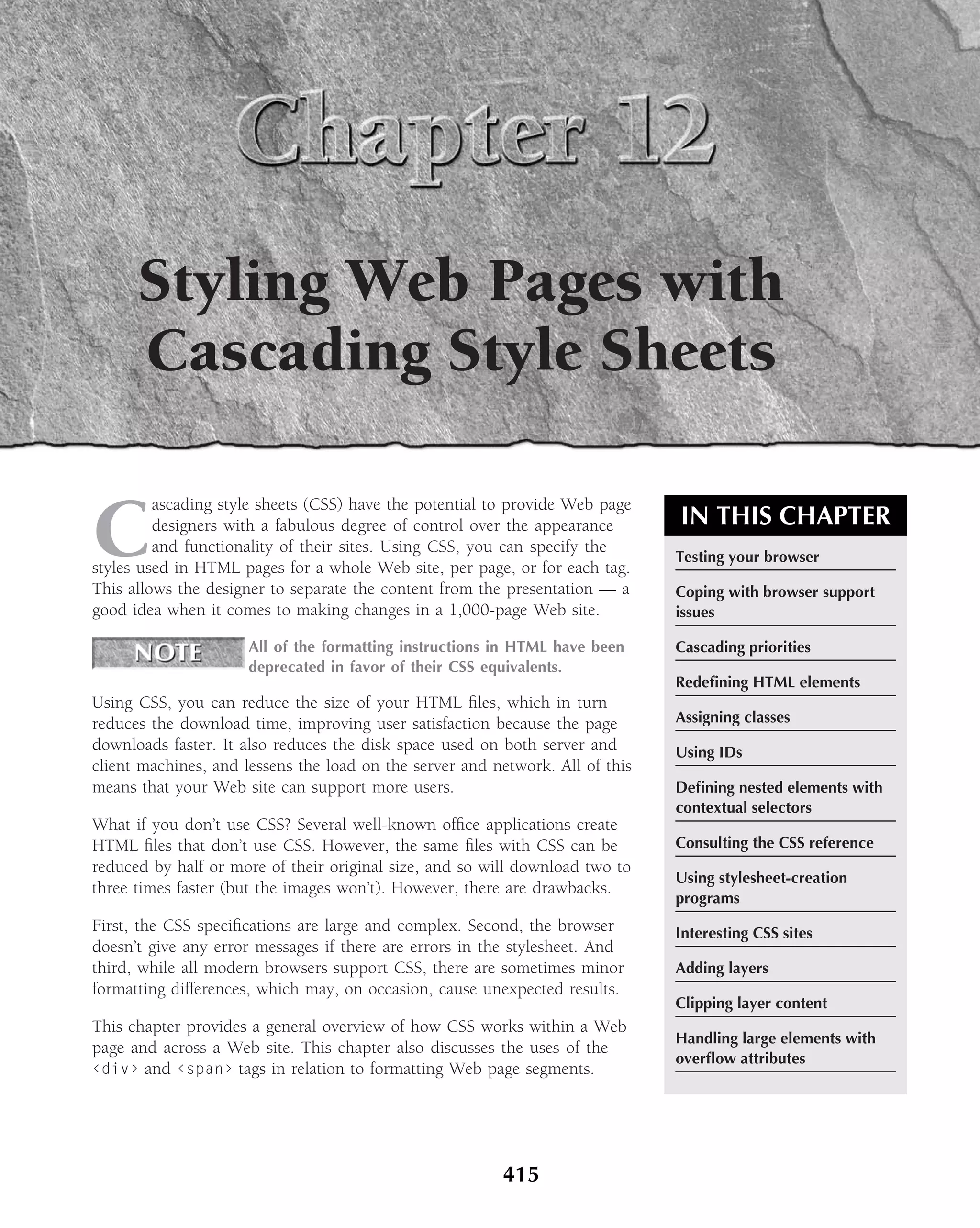 Styling Web Pages with
      Cascading Style Sheets

C
         ascading style sheets (CSS) have the potential to provide Web page
         designers with a fabulous degree of control over the appearance       IN THIS CHAPTER
         and functionality of their sites. Using CSS, you can specify the
                                                                               Testing your browser
styles used in HTML pages for a whole Web site, per page, or for each tag.
This allows the designer to separate the content from the presentation — a     Coping with browser support
good idea when it comes to making changes in a 1,000-page Web site.            issues

                      All of the formatting instructions in HTML have been     Cascading priorities
                      deprecated in favor of their CSS equivalents.
                                                                               Redeﬁning HTML elements
Using CSS, you can reduce the size of your HTML ﬁles, which in turn
reduces the download time, improving user satisfaction because the page        Assigning classes
downloads faster. It also reduces the disk space used on both server and       Using IDs
client machines, and lessens the load on the server and network. All of this
means that your Web site can support more users.                               Deﬁning nested elements with
                                                                               contextual selectors
What if you don’t use CSS? Several well-known ofﬁce applications create
HTML ﬁles that don’t use CSS. However, the same ﬁles with CSS can be           Consulting the CSS reference
reduced by half or more of their original size, and so will download two to
                                                                               Using stylesheet-creation
three times faster (but the images won’t). However, there are drawbacks.
                                                                               programs
First, the CSS speciﬁcations are large and complex. Second, the browser        Interesting CSS sites
doesn’t give any error messages if there are errors in the stylesheet. And
third, while all modern browsers support CSS, there are sometimes minor        Adding layers
formatting differences, which may, on occasion, cause unexpected results.
                                                                               Clipping layer content
This chapter provides a general overview of how CSS works within a Web
                                                                               Handling large elements with
page and across a Web site. This chapter also discusses the uses of the
                                                                               overﬂow attributes
‹div› and ‹span› tags in relation to formatting Web page segments.




                                                         415
 