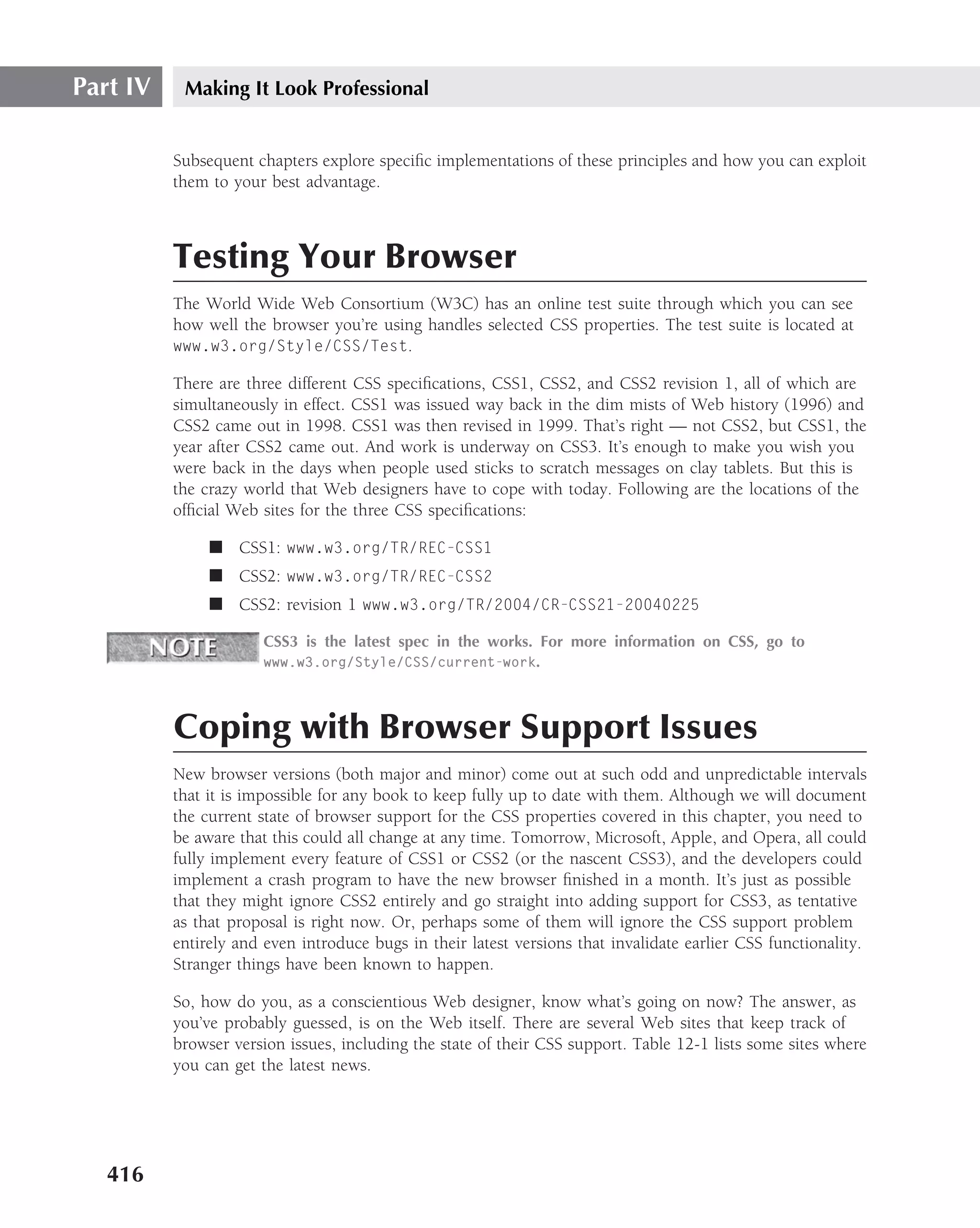 Part IV    Making It Look Professional


          Subsequent chapters explore speciﬁc implementations of these principles and how you can exploit
          them to your best advantage.



          Testing Your Browser
          The World Wide Web Consortium (W3C) has an online test suite through which you can see
          how well the browser you’re using handles selected CSS properties. The test suite is located at
          www.w3.org/Style/CSS/Test.

          There are three different CSS speciﬁcations, CSS1, CSS2, and CSS2 revision 1, all of which are
          simultaneously in effect. CSS1 was issued way back in the dim mists of Web history (1996) and
          CSS2 came out in 1998. CSS1 was then revised in 1999. That’s right — not CSS2, but CSS1, the
          year after CSS2 came out. And work is underway on CSS3. It’s enough to make you wish you
          were back in the days when people used sticks to scratch messages on clay tablets. But this is
          the crazy world that Web designers have to cope with today. Following are the locations of the
          ofﬁcial Web sites for the three CSS speciﬁcations:

               ■ CSS1: www.w3.org/TR/REC-CSS1
               ■ CSS2: www.w3.org/TR/REC-CSS2
               ■ CSS2: revision 1 www.w3.org/TR/2004/CR-CSS21-20040225

                       CSS3 is the latest spec in the works. For more information on CSS, go to
                       www.w3.org/Style/CSS/current-work.




          Coping with Browser Support Issues
          New browser versions (both major and minor) come out at such odd and unpredictable intervals
          that it is impossible for any book to keep fully up to date with them. Although we will document
          the current state of browser support for the CSS properties covered in this chapter, you need to
          be aware that this could all change at any time. Tomorrow, Microsoft, Apple, and Opera, all could
          fully implement every feature of CSS1 or CSS2 (or the nascent CSS3), and the developers could
          implement a crash program to have the new browser ﬁnished in a month. It’s just as possible
          that they might ignore CSS2 entirely and go straight into adding support for CSS3, as tentative
          as that proposal is right now. Or, perhaps some of them will ignore the CSS support problem
          entirely and even introduce bugs in their latest versions that invalidate earlier CSS functionality.
          Stranger things have been known to happen.

          So, how do you, as a conscientious Web designer, know what’s going on now? The answer, as
          you’ve probably guessed, is on the Web itself. There are several Web sites that keep track of
          browser version issues, including the state of their CSS support. Table 12-1 lists some sites where
          you can get the latest news.




   416
 