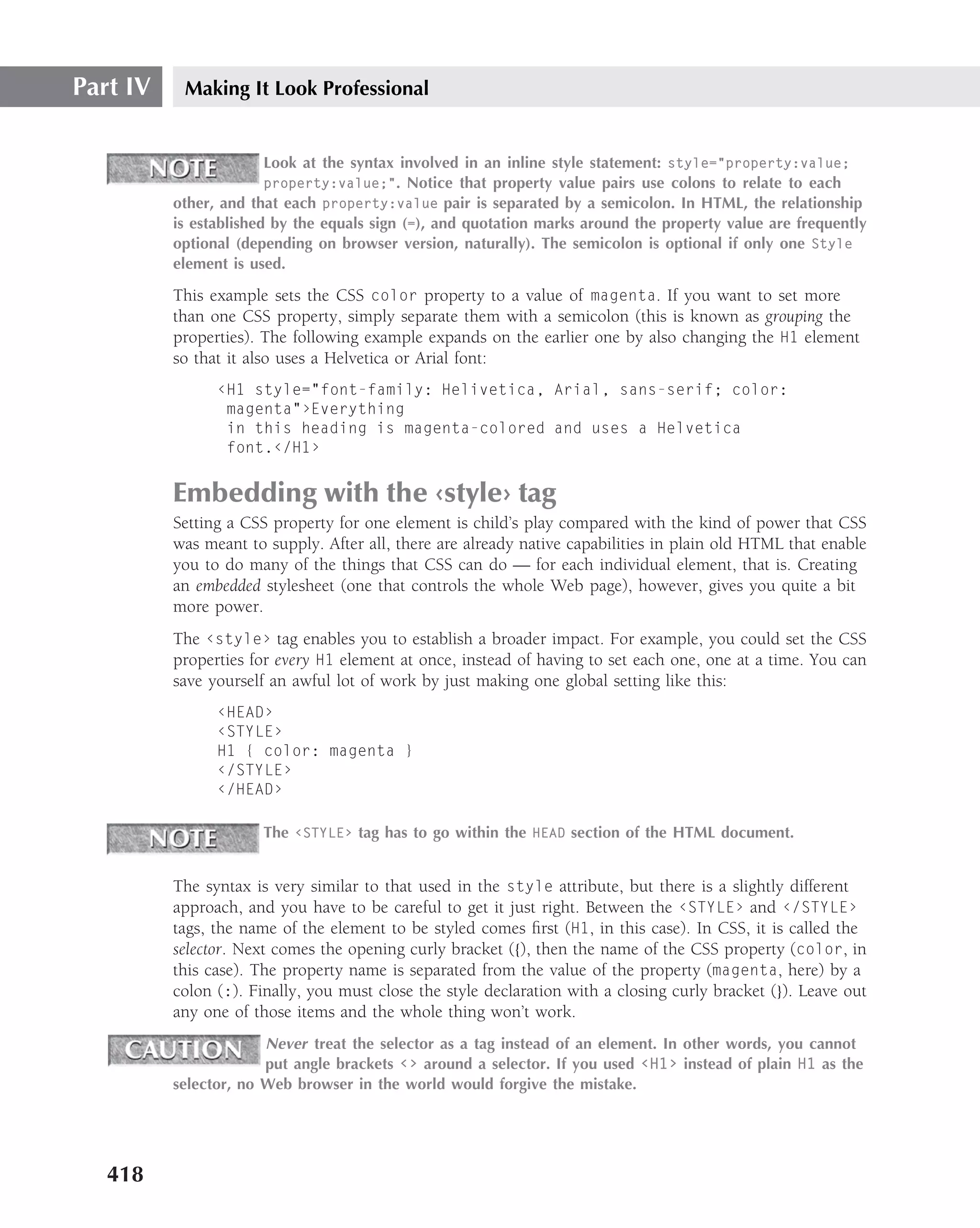 Part IV    Making It Look Professional


                        Look at the syntax involved in an inline style statement: style="property:value;
                        property:value;". Notice that property value pairs use colons to relate to each
          other, and that each property:value pair is separated by a semicolon. In HTML, the relationship
          is established by the equals sign (=), and quotation marks around the property value are frequently
          optional (depending on browser version, naturally). The semicolon is optional if only one Style
          element is used.

          This example sets the CSS color property to a value of magenta. If you want to set more
          than one CSS property, simply separate them with a semicolon (this is known as grouping the
          properties). The following example expands on the earlier one by also changing the H1 element
          so that it also uses a Helvetica or Arial font:
                ‹H1 style="font-family: Helivetica, Arial, sans-serif; color:
                 magenta"›Everything
                 in this heading is magenta-colored and uses a Helvetica
                 font.‹/H1›


          Embedding with the ‹style› tag
          Setting a CSS property for one element is child’s play compared with the kind of power that CSS
          was meant to supply. After all, there are already native capabilities in plain old HTML that enable
          you to do many of the things that CSS can do — for each individual element, that is. Creating
          an embedded stylesheet (one that controls the whole Web page), however, gives you quite a bit
          more power.
          The ‹style› tag enables you to establish a broader impact. For example, you could set the CSS
          properties for every H1 element at once, instead of having to set each one, one at a time. You can
          save yourself an awful lot of work by just making one global setting like this:
                ‹HEAD›
                ‹STYLE›
                H1 { color: magenta }
                ‹/STYLE›
                ‹/HEAD›

                       The ‹STYLE› tag has to go within the HEAD section of the HTML document.


          The syntax is very similar to that used in the style attribute, but there is a slightly different
          approach, and you have to be careful to get it just right. Between the ‹STYLE› and ‹/STYLE›
          tags, the name of the element to be styled comes ﬁrst (H1, in this case). In CSS, it is called the
          selector. Next comes the opening curly bracket ({), then the name of the CSS property (color, in
          this case). The property name is separated from the value of the property (magenta, here) by a
          colon (:). Finally, you must close the style declaration with a closing curly bracket (}). Leave out
          any one of those items and the whole thing won’t work.
                       Never treat the selector as a tag instead of an element. In other words, you cannot
                       put angle brackets ‹› around a selector. If you used ‹H1› instead of plain H1 as the
          selector, no Web browser in the world would forgive the mistake.




   418
 