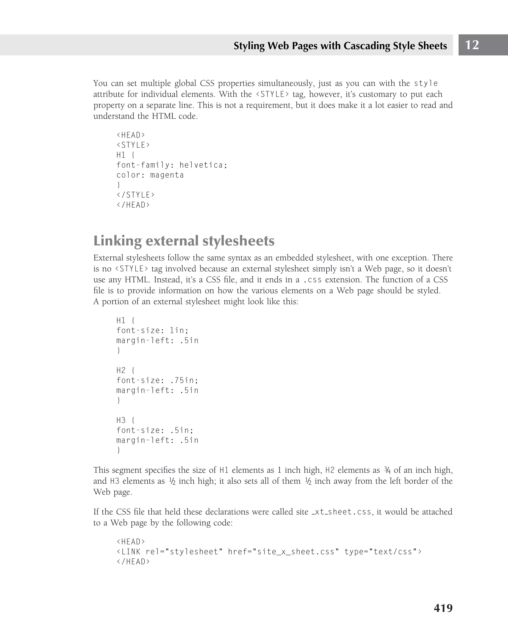 Styling Web Pages with Cascading Style Sheets                   12

You can set multiple global CSS properties simultaneously, just as you can with the style
attribute for individual elements. With the ‹STYLE› tag, however, it’s customary to put each
property on a separate line. This is not a requirement, but it does make it a lot easier to read and
understand the HTML code.

      ‹HEAD›
      ‹STYLE›
      H1 {
      font-family: helvetica;
      color: magenta
      }
      ‹/STYLE›
      ‹/HEAD›



Linking external stylesheets
External stylesheets follow the same syntax as an embedded stylesheet, with one exception. There
is no ‹STYLE› tag involved because an external stylesheet simply isn’t a Web page, so it doesn’t
use any HTML. Instead, it’s a CSS ﬁle, and it ends in a .css extension. The function of a CSS
ﬁle is to provide information on how the various elements on a Web page should be styled.
A portion of an external stylesheet might look like this:

      H1 {
      font-size: 1in;
      margin-left: .5in
      }

      H2 {
      font-size: .75in;
      margin-left: .5in
      }

      H3 {
      font-size: .5in;
      margin-left: .5in
      }

This segment speciﬁes the size of H1 elements as 1 inch high, H2 elements as 3/4 of an inch high,
and H3 elements as 1/2 inch high; it also sets all of them 1/2 inch away from the left border of the
Web page.

If the CSS ﬁle that held these declarations were called site xt sheet.css, it would be attached
to a Web page by the following code:

      ‹HEAD›
      ‹LINK rel="stylesheet" href="site_x_sheet.css" type="text/css"›
      ‹/HEAD›




                                                                                              419
 