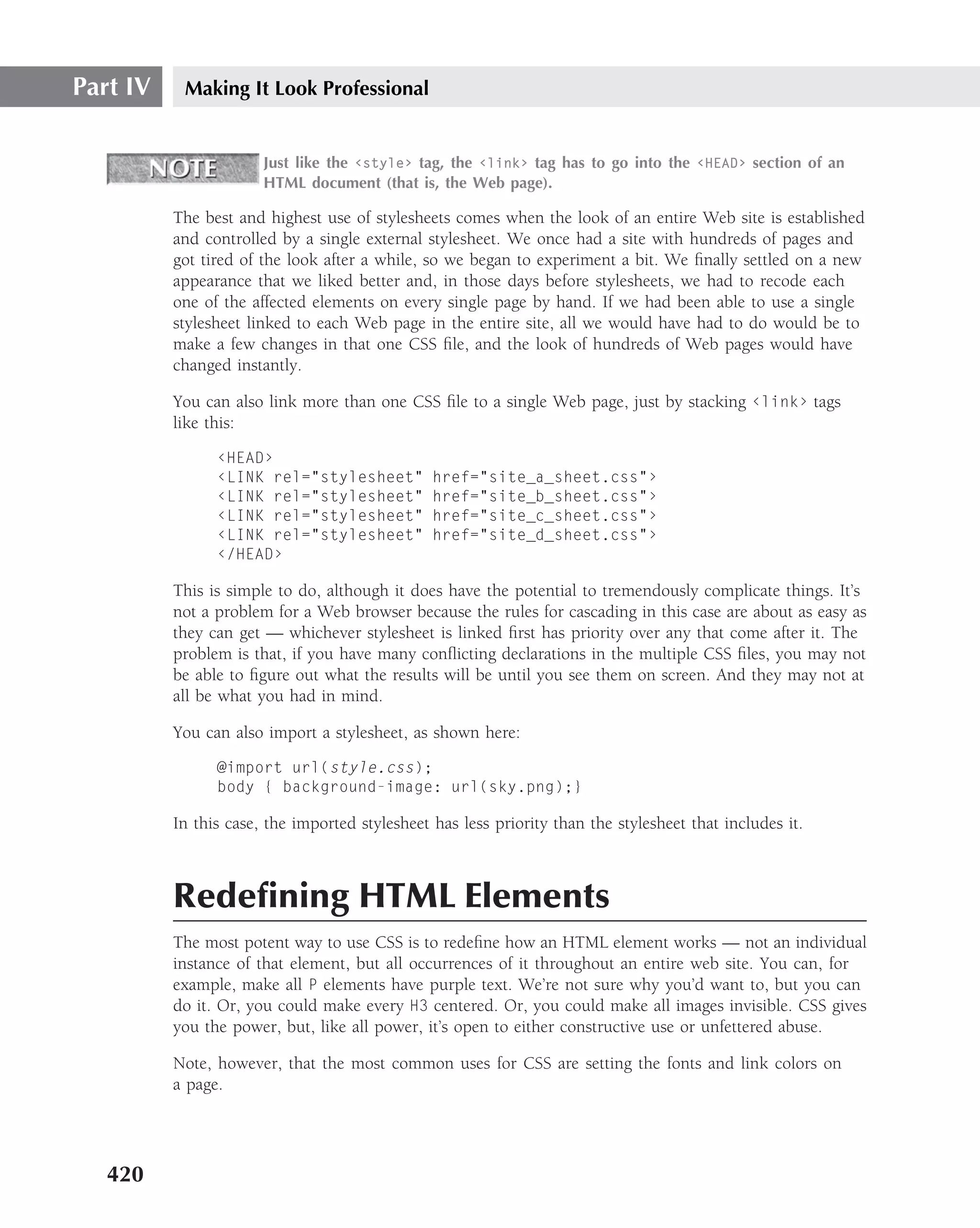 Part IV    Making It Look Professional


                       Just like the ‹style› tag, the ‹link› tag has to go into the ‹HEAD› section of an
                       HTML document (that is, the Web page).

          The best and highest use of stylesheets comes when the look of an entire Web site is established
          and controlled by a single external stylesheet. We once had a site with hundreds of pages and
          got tired of the look after a while, so we began to experiment a bit. We ﬁnally settled on a new
          appearance that we liked better and, in those days before stylesheets, we had to recode each
          one of the affected elements on every single page by hand. If we had been able to use a single
          stylesheet linked to each Web page in the entire site, all we would have had to do would be to
          make a few changes in that one CSS ﬁle, and the look of hundreds of Web pages would have
          changed instantly.

          You can also link more than one CSS ﬁle to a single Web page, just by stacking ‹link› tags
          like this:

                ‹HEAD›
                ‹LINK rel="stylesheet"          href="site_a_sheet.css"›
                ‹LINK rel="stylesheet"          href="site_b_sheet.css"›
                ‹LINK rel="stylesheet"          href="site_c_sheet.css"›
                ‹LINK rel="stylesheet"          href="site_d_sheet.css"›
                ‹/HEAD›

          This is simple to do, although it does have the potential to tremendously complicate things. It’s
          not a problem for a Web browser because the rules for cascading in this case are about as easy as
          they can get — whichever stylesheet is linked ﬁrst has priority over any that come after it. The
          problem is that, if you have many conﬂicting declarations in the multiple CSS ﬁles, you may not
          be able to ﬁgure out what the results will be until you see them on screen. And they may not at
          all be what you had in mind.

          You can also import a stylesheet, as shown here:

                @import url(style.css);
                body { background-image: url(sky.png);}

          In this case, the imported stylesheet has less priority than the stylesheet that includes it.



          Redeﬁning HTML Elements
          The most potent way to use CSS is to redeﬁne how an HTML element works — not an individual
          instance of that element, but all occurrences of it throughout an entire web site. You can, for
          example, make all P elements have purple text. We’re not sure why you’d want to, but you can
          do it. Or, you could make every H3 centered. Or, you could make all images invisible. CSS gives
          you the power, but, like all power, it’s open to either constructive use or unfettered abuse.

          Note, however, that the most common uses for CSS are setting the fonts and link colors on
          a page.




   420
 