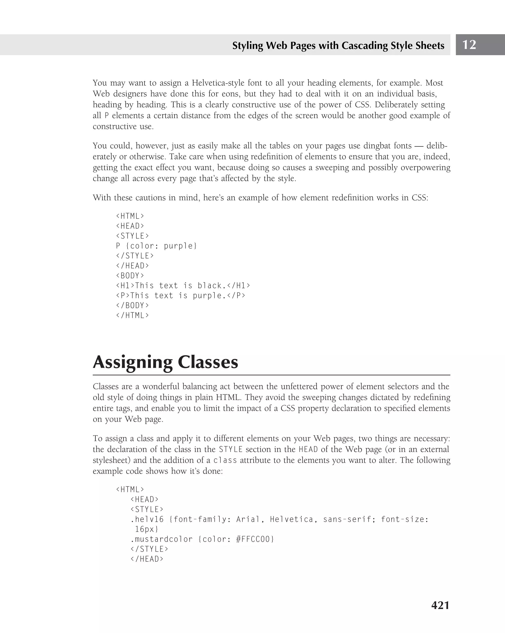 Styling Web Pages with Cascading Style Sheets                  12

You may want to assign a Helvetica-style font to all your heading elements, for example. Most
Web designers have done this for eons, but they had to deal with it on an individual basis,
heading by heading. This is a clearly constructive use of the power of CSS. Deliberately setting
all P elements a certain distance from the edges of the screen would be another good example of
constructive use.

You could, however, just as easily make all the tables on your pages use dingbat fonts — delib-
erately or otherwise. Take care when using redeﬁnition of elements to ensure that you are, indeed,
getting the exact effect you want, because doing so causes a sweeping and possibly overpowering
change all across every page that’s affected by the style.

With these cautions in mind, here’s an example of how element redeﬁnition works in CSS:

      ‹HTML›
      ‹HEAD›
      ‹STYLE›
      P {color: purple}
      ‹/STYLE›
      ‹/HEAD›
      ‹BODY›
      ‹H1›This text is black.‹/H1›
      ‹P›This text is purple.‹/P›
      ‹/BODY›
      ‹/HTML›




Assigning Classes
Classes are a wonderful balancing act between the unfettered power of element selectors and the
old style of doing things in plain HTML. They avoid the sweeping changes dictated by redeﬁning
entire tags, and enable you to limit the impact of a CSS property declaration to speciﬁed elements
on your Web page.

To assign a class and apply it to different elements on your Web pages, two things are necessary:
the declaration of the class in the STYLE section in the HEAD of the Web page (or in an external
stylesheet) and the addition of a class attribute to the elements you want to alter. The following
example code shows how it’s done:

      ‹HTML›
         ‹HEAD›
         ‹STYLE›
         .helv16 {font-family: Arial, Helvetica, sans-serif; font-size:
          16px}
         .mustardcolor {color: #FFCC00}
         ‹/STYLE›
         ‹/HEAD›




                                                                                            421
 