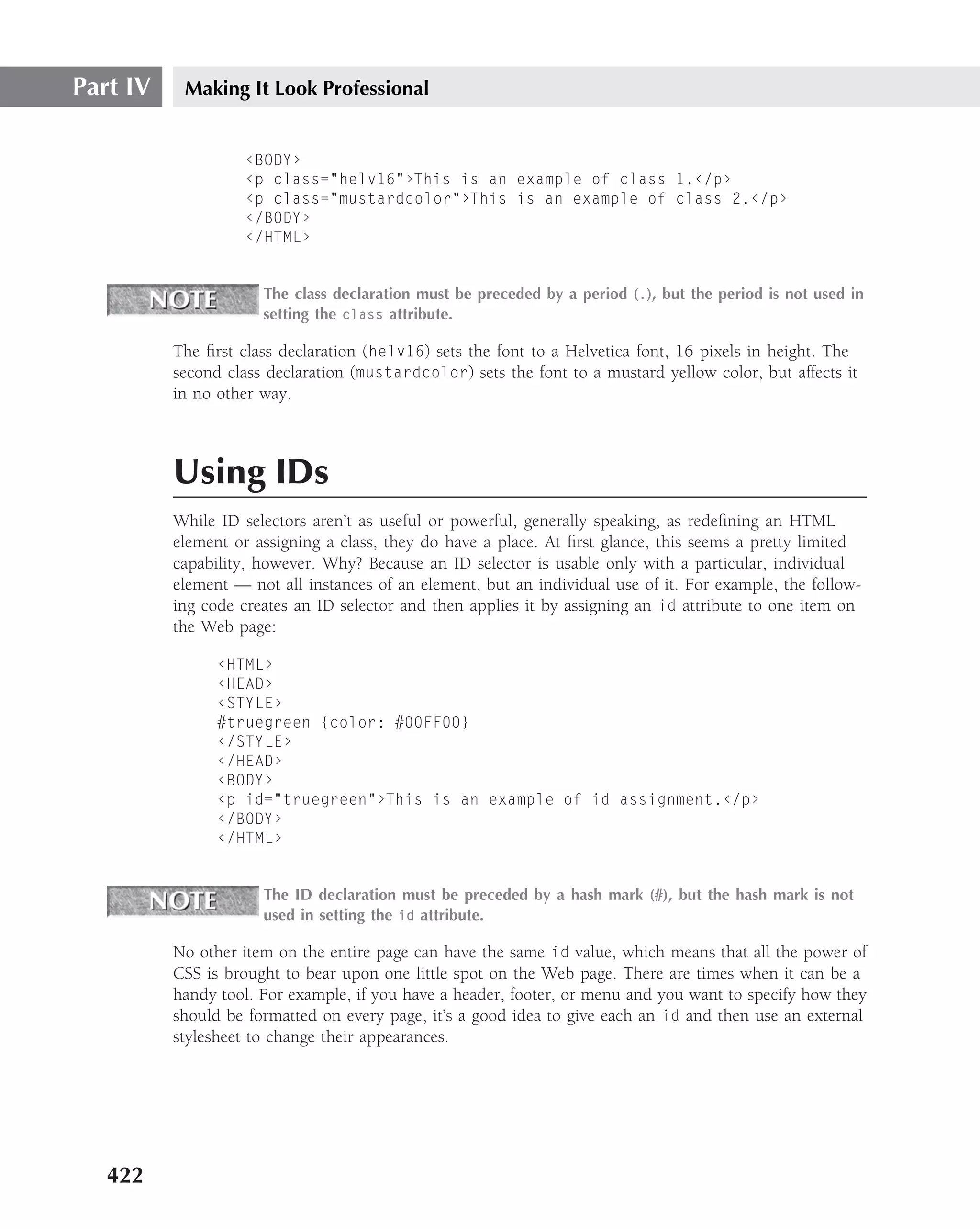 Part IV    Making It Look Professional


                    ‹BODY›
                    ‹p class="helv16"›This is an example of class 1.‹/p›
                    ‹p class="mustardcolor"›This is an example of class 2.‹/p›
                    ‹/BODY›
                    ‹/HTML›


                      The class declaration must be preceded by a period (.), but the period is not used in
                      setting the class attribute.

          The ﬁrst class declaration (helv16) sets the font to a Helvetica font, 16 pixels in height. The
          second class declaration (mustardcolor) sets the font to a mustard yellow color, but affects it
          in no other way.



          Using IDs
          While ID selectors aren’t as useful or powerful, generally speaking, as redeﬁning an HTML
          element or assigning a class, they do have a place. At ﬁrst glance, this seems a pretty limited
          capability, however. Why? Because an ID selector is usable only with a particular, individual
          element — not all instances of an element, but an individual use of it. For example, the follow-
          ing code creates an ID selector and then applies it by assigning an id attribute to one item on
          the Web page:

                ‹HTML›
                ‹HEAD›
                ‹STYLE›
                #truegreen {color: #00FF00}
                ‹/STYLE›
                ‹/HEAD›
                ‹BODY›
                ‹p id="truegreen"›This is an example of id assignment.‹/p›
                ‹/BODY›
                ‹/HTML›


                      The ID declaration must be preceded by a hash mark (#), but the hash mark is not
                      used in setting the id attribute.

          No other item on the entire page can have the same id value, which means that all the power of
          CSS is brought to bear upon one little spot on the Web page. There are times when it can be a
          handy tool. For example, if you have a header, footer, or menu and you want to specify how they
          should be formatted on every page, it’s a good idea to give each an id and then use an external
          stylesheet to change their appearances.




   422
 