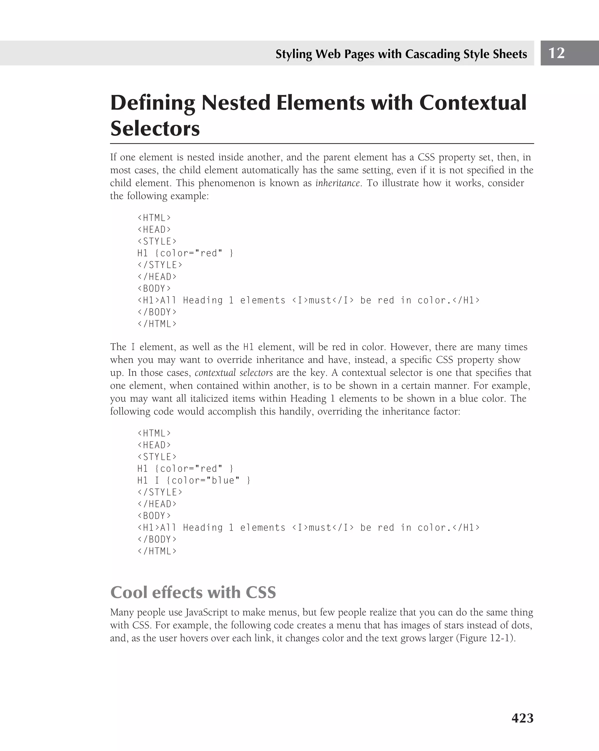 Styling Web Pages with Cascading Style Sheets                    12


Deﬁning Nested Elements with Contextual
Selectors
If one element is nested inside another, and the parent element has a CSS property set, then, in
most cases, the child element automatically has the same setting, even if it is not speciﬁed in the
child element. This phenomenon is known as inheritance. To illustrate how it works, consider
the following example:

      ‹HTML›
      ‹HEAD›
      ‹STYLE›
      H1 {color="red" }
      ‹/STYLE›
      ‹/HEAD›
      ‹BODY›
      ‹H1›All Heading 1 elements ‹I›must‹/I› be red in color.‹/H1›
      ‹/BODY›
      ‹/HTML›

The I element, as well as the H1 element, will be red in color. However, there are many times
when you may want to override inheritance and have, instead, a speciﬁc CSS property show
up. In those cases, contextual selectors are the key. A contextual selector is one that speciﬁes that
one element, when contained within another, is to be shown in a certain manner. For example,
you may want all italicized items within Heading 1 elements to be shown in a blue color. The
following code would accomplish this handily, overriding the inheritance factor:

      ‹HTML›
      ‹HEAD›
      ‹STYLE›
      H1 {color="red" }
      H1 I {color="blue" }
      ‹/STYLE›
      ‹/HEAD›
      ‹BODY›
      ‹H1›All Heading 1 elements ‹I›must‹/I› be red in color.‹/H1›
      ‹/BODY›
      ‹/HTML›



Cool effects with CSS
Many people use JavaScript to make menus, but few people realize that you can do the same thing
with CSS. For example, the following code creates a menu that has images of stars instead of dots,
and, as the user hovers over each link, it changes color and the text grows larger (Figure 12-1).




                                                                                                423
 