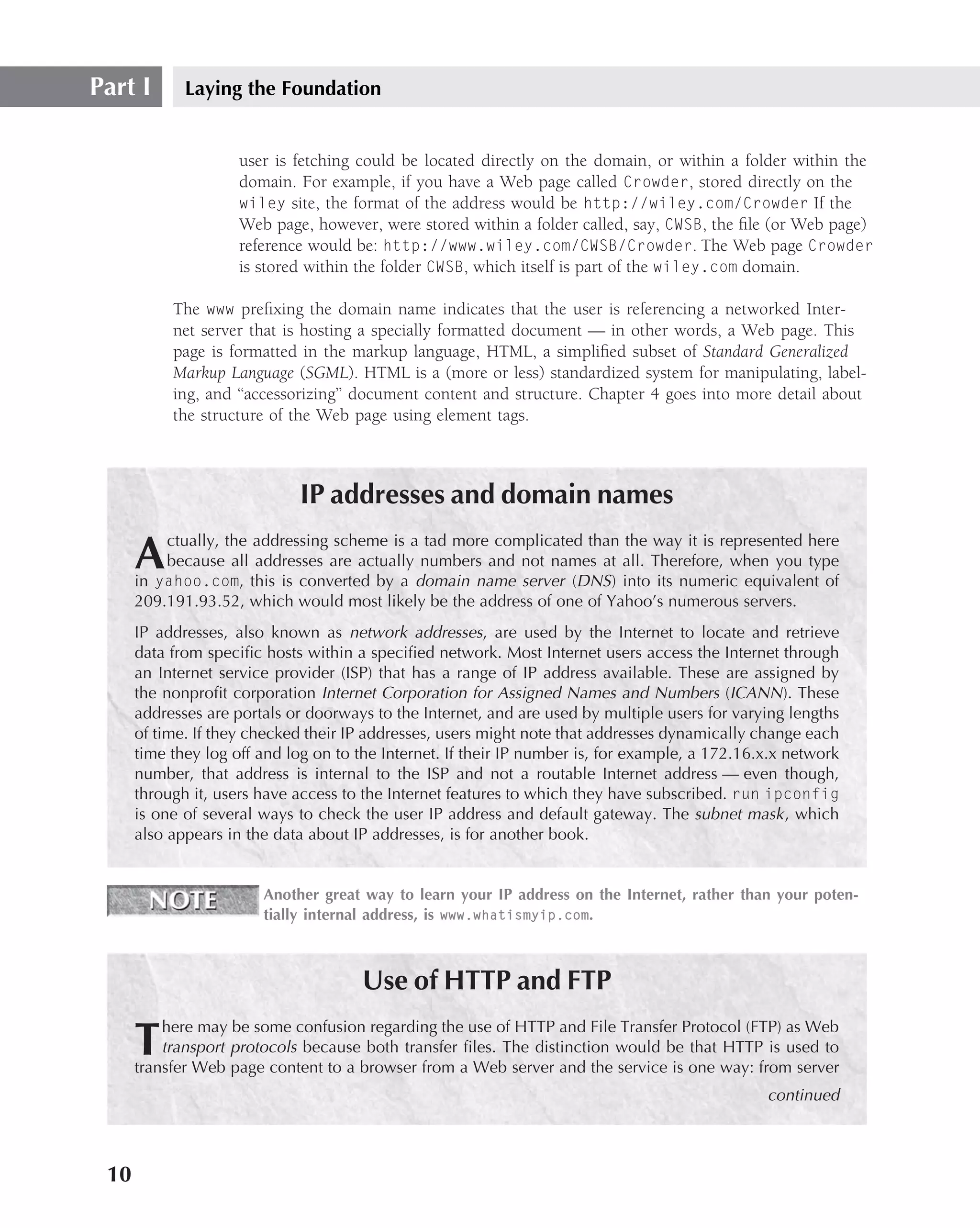 Part I       Laying the Foundation


                     user is fetching could be located directly on the domain, or within a folder within the
                     domain. For example, if you have a Web page called Crowder, stored directly on the
                     wiley site, the format of the address would be http://wiley.com/Crowder If the
                     Web page, however, were stored within a folder called, say, CWSB, the ﬁle (or Web page)
                     reference would be: http://www.wiley.com/CWSB/Crowder. The Web page Crowder
                     is stored within the folder CWSB, which itself is part of the wiley.com domain.

           The www preﬁxing the domain name indicates that the user is referencing a networked Inter-
           net server that is hosting a specially formatted document — in other words, a Web page. This
           page is formatted in the markup language, HTML, a simpliﬁed subset of Standard Generalized
           Markup Language (SGML). HTML is a (more or less) standardized system for manipulating, label-
           ing, and ‘‘accessorizing’’ document content and structure. Chapter 4 goes into more detail about
           the structure of the Web page using element tags.



                             IP addresses and domain names
          ctually, the addressing scheme is a tad more complicated than the way it is represented here
      A   because all addresses are actually numbers and not names at all. Therefore, when you type
      in yahoo.com, this is converted by a domain name server (DNS ) into its numeric equivalent of
      209.191.93.52, which would most likely be the address of one of Yahoo’s numerous servers.
      IP addresses, also known as network addresses, are used by the Internet to locate and retrieve
      data from speciﬁc hosts within a speciﬁed network. Most Internet users access the Internet through
      an Internet service provider (ISP) that has a range of IP address available. These are assigned by
      the nonproﬁt corporation Internet Corporation for Assigned Names and Numbers (ICANN ). These
      addresses are portals or doorways to the Internet, and are used by multiple users for varying lengths
      of time. If they checked their IP addresses, users might note that addresses dynamically change each
      time they log off and log on to the Internet. If their IP number is, for example, a 172.16.x.x network
      number, that address is internal to the ISP and not a routable Internet address — even though,
      through it, users have access to the Internet features to which they have subscribed. run ipconfig
      is one of several ways to check the user IP address and default gateway. The subnet mask , which
      also appears in the data about IP addresses, is for another book.


                        Another great way to learn your IP address on the Internet, rather than your poten-
                        tially internal address, is www.whatismyip.com.



                                      Use of HTTP and FTP
          here may be some confusion regarding the use of HTTP and File Transfer Protocol (FTP) as Web
      T   transport protocols because both transfer ﬁles. The distinction would be that HTTP is used to
      transfer Web page content to a browser from a Web server and the service is one way: from server
                                                                                                 continued



 10
 