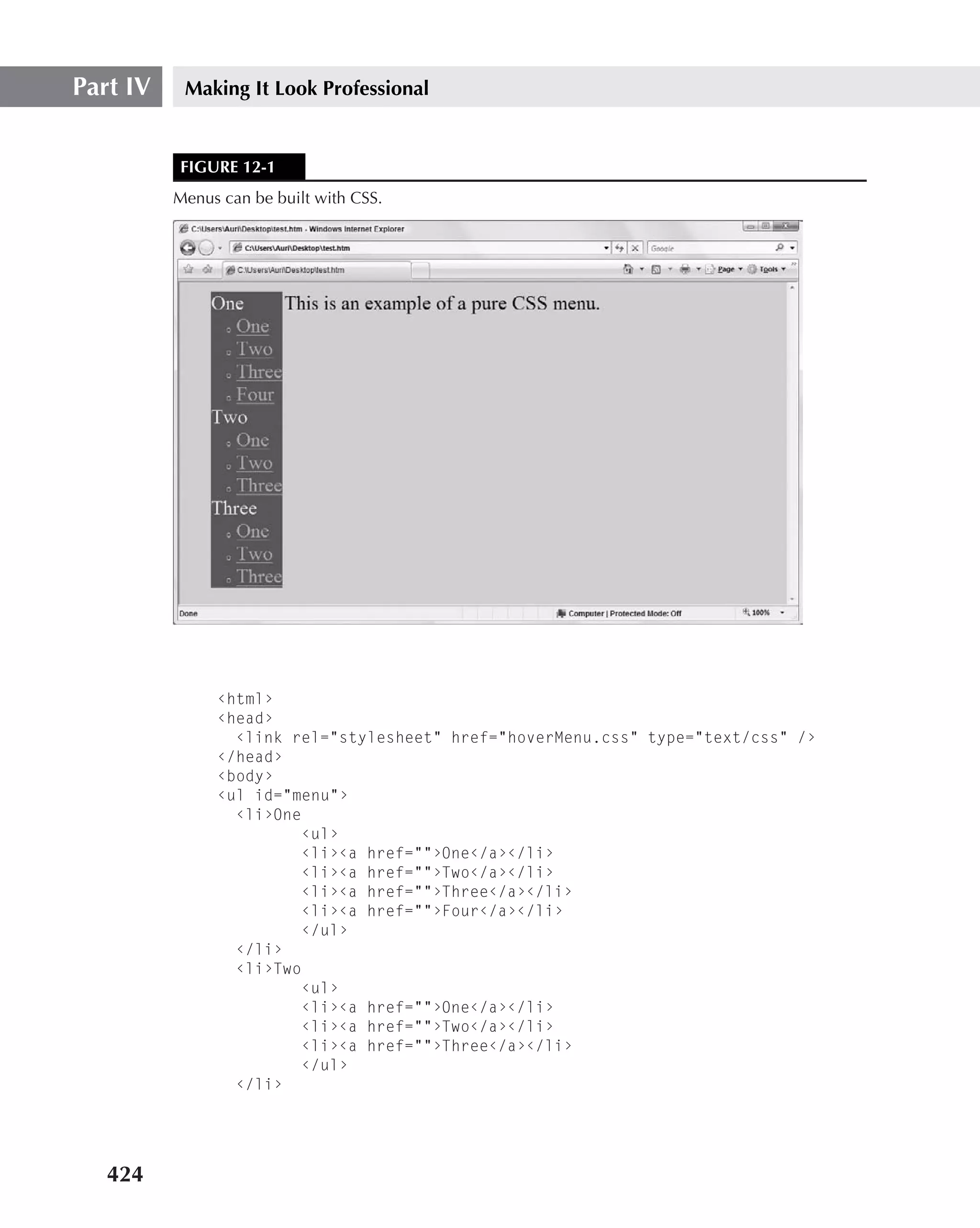 Part IV    Making It Look Professional


          FIGURE 12-1
          Menus can be built with CSS.




               ‹html›
               ‹head›
                 ‹link rel="stylesheet" href="hoverMenu.css" type="text/css" /›
               ‹/head›
               ‹body›
               ‹ul id="menu"›
                 ‹li›One
                        ‹ul›
                        ‹li›‹a href=""›One‹/a›‹/li›
                        ‹li›‹a href=""›Two‹/a›‹/li›
                        ‹li›‹a href=""›Three‹/a›‹/li›
                        ‹li›‹a href=""›Four‹/a›‹/li›
                        ‹/ul›
                 ‹/li›
                 ‹li›Two
                        ‹ul›
                        ‹li›‹a href=""›One‹/a›‹/li›
                        ‹li›‹a href=""›Two‹/a›‹/li›
                        ‹li›‹a href=""›Three‹/a›‹/li›
                        ‹/ul›
                 ‹/li›




   424
 