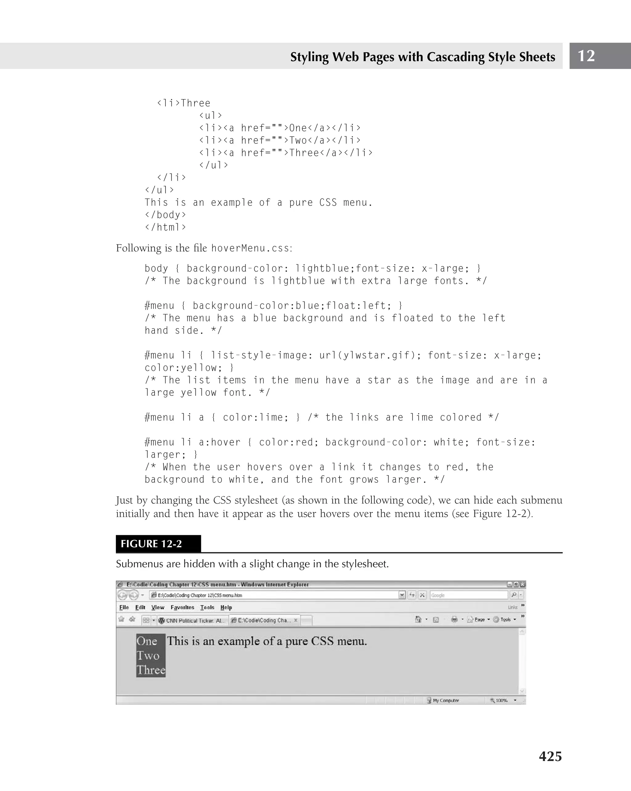 Styling Web Pages with Cascading Style Sheets               12

        ‹li›Three
               ‹ul›
               ‹li›‹a href=""›One‹/a›‹/li›
               ‹li›‹a href=""›Two‹/a›‹/li›
               ‹li›‹a href=""›Three‹/a›‹/li›
               ‹/ul›
        ‹/li›
      ‹/ul›
      This is an example of a pure CSS menu.
      ‹/body›
      ‹/html›

Following is the ﬁle hoverMenu.css:
      body { background-color: lightblue;font-size: x-large; }
      /* The background is lightblue with extra large fonts. */

      #menu { background-color:blue;float:left; }
      /* The menu has a blue background and is floated to the left
      hand side. */

      #menu li { list-style-image: url(ylwstar.gif); font-size: x-large;
      color:yellow; }
      /* The list items in the menu have a star as the image and are in a
      large yellow font. */

      #menu li a { color:lime; } /* the links are lime colored */

      #menu li a:hover { color:red; background-color: white; font-size:
      larger; }
      /* When the user hovers over a link it changes to red, the
      background to white, and the font grows larger. */

Just by changing the CSS stylesheet (as shown in the following code), we can hide each submenu
initially and then have it appear as the user hovers over the menu items (see Figure 12-2).

 FIGURE 12-2
Submenus are hidden with a slight change in the stylesheet.




                                                                                         425
 