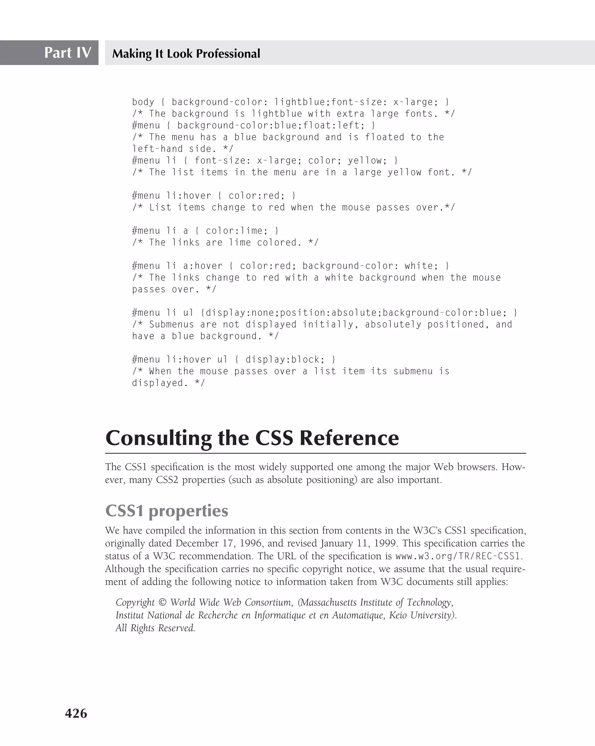 Part IV    Making It Look Professional


                body { background-color: lightblue;font-size: x-large; }
                /* The background is lightblue with extra large fonts. */
                #menu { background-color:blue;float:left; }
                /* The menu has a blue background and is floated to the
                left-hand side. */
                #menu li { font-size: x-large; color; yellow; }
                /* The list items in the menu are in a large yellow font. */

                #menu li:hover { color:red; }
                /* List items change to red when the mouse passes over.*/

                #menu li a { color:lime; }
                /* The links are lime colored. */

                #menu li a:hover { color:red; background-color: white; }
                /* The links change to red with a white background when the mouse
                passes over. */

                #menu li ul {display:none;position:absolute;background-color:blue; }
                /* Submenus are not displayed initially, absolutely positioned, and
                have a blue background. */

                #menu li:hover ul { display:block; }
                /* When the mouse passes over a list item its submenu is
                displayed. */




          Consulting the CSS Reference
          The CSS1 speciﬁcation is the most widely supported one among the major Web browsers. How-
          ever, many CSS2 properties (such as absolute positioning) are also important.


          CSS1 properties
          We have compiled the information in this section from contents in the W3C’s CSS1 speciﬁcation,
          originally dated December 17, 1996, and revised January 11, 1999. This speciﬁcation carries the
          status of a W3C recommendation. The URL of the speciﬁcation is www.w3.org/TR/REC-CSS1.
          Although the speciﬁcation carries no speciﬁc copyright notice, we assume that the usual require-
          ment of adding the following notice to information taken from W3C documents still applies:
            Copyright © World Wide Web Consortium, (Massachusetts Institute of Technology,
            Institut National de Recherche en Informatique et en Automatique, Keio University).
            All Rights Reserved.




   426
 