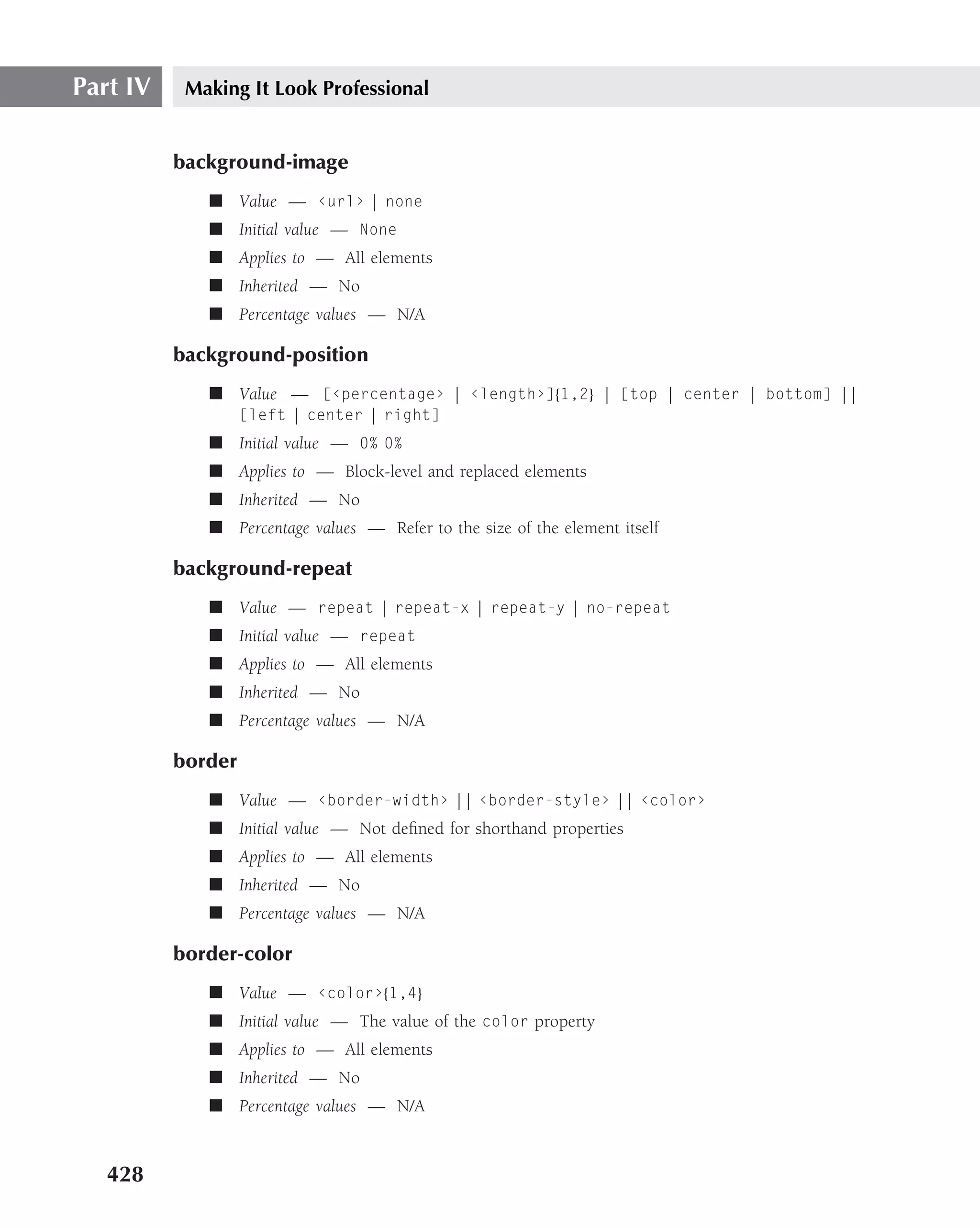 Part IV    Making It Look Professional


          background-image
             ■ Value — ‹url› | none
             ■ Initial value — None
             ■ Applies to — All elements
             ■ Inherited — No
             ■ Percentage values — N/A

          background-position
             ■ Value — [‹percentage› | ‹length›]{1,2} | [top | center | bottom] ||
                   [left | center | right]
             ■ Initial value — 0% 0%
             ■ Applies to — Block-level and replaced elements
             ■ Inherited — No
             ■ Percentage values — Refer to the size of the element itself

          background-repeat
             ■ Value — repeat | repeat-x | repeat-y | no-repeat
             ■ Initial value — repeat
             ■ Applies to — All elements
             ■ Inherited — No
             ■ Percentage values — N/A

          border
             ■ Value — ‹border-width› || ‹border-style› || ‹color›
             ■ Initial value — Not deﬁned for shorthand properties
             ■ Applies to — All elements
             ■ Inherited — No
             ■ Percentage values — N/A

          border-color
             ■ Value — ‹color›{1,4}
             ■ Initial value — The value of the color property
             ■ Applies to — All elements
             ■ Inherited — No
             ■ Percentage values — N/A



   428
 