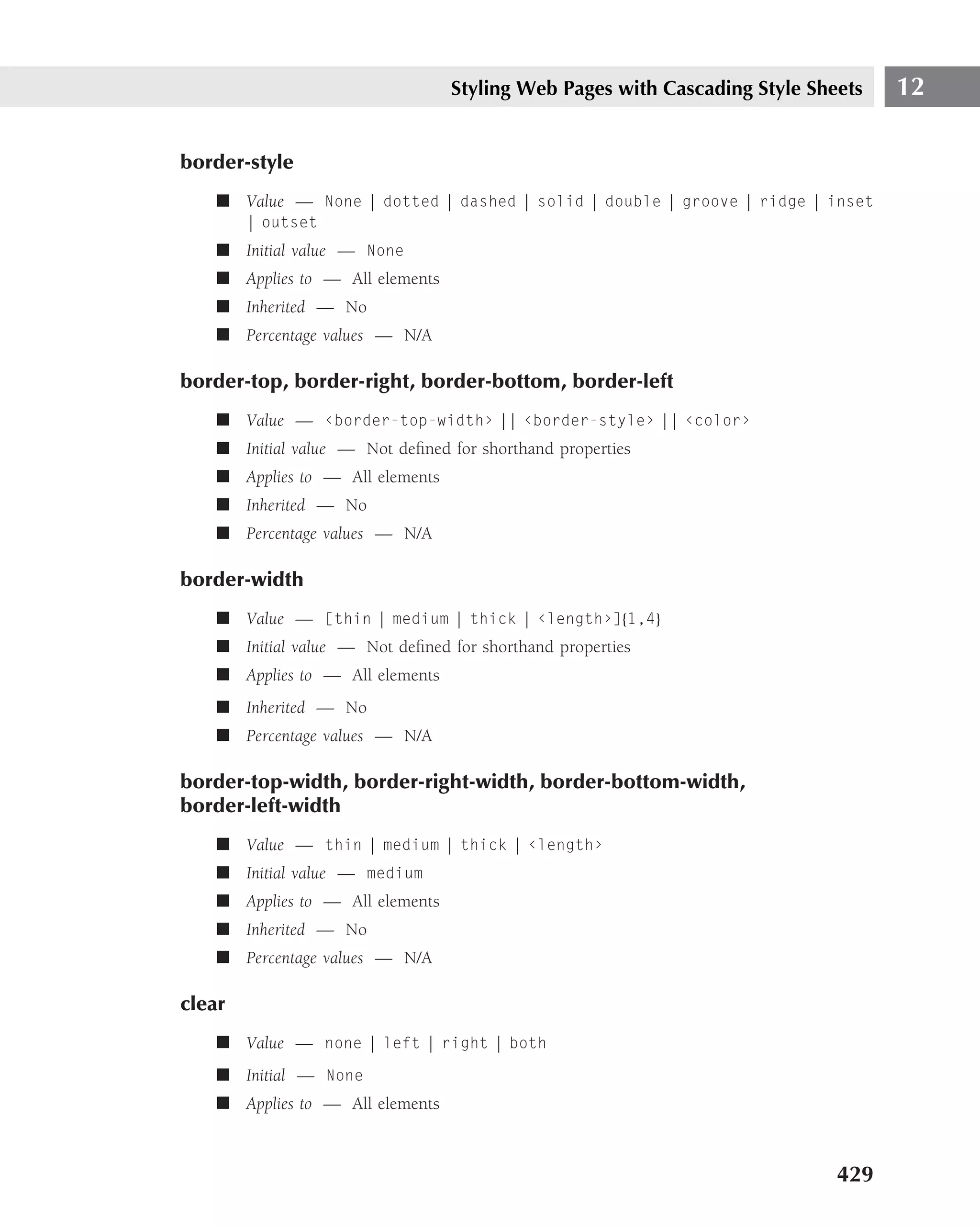 Styling Web Pages with Cascading Style Sheets   12

border-style
    ■ Value — None | dotted | dashed | solid | double | groove | ridge | inset
        | outset
    ■ Initial value — None
    ■ Applies to — All elements
    ■ Inherited — No
    ■ Percentage values — N/A

border-top, border-right, border-bottom, border-left
    ■ Value — ‹border-top-width› || ‹border-style› || ‹color›
    ■ Initial value — Not deﬁned for shorthand properties
    ■ Applies to — All elements
    ■ Inherited — No
    ■ Percentage values — N/A

border-width
    ■ Value — [thin | medium | thick | ‹length›]{1,4}
    ■ Initial value — Not deﬁned for shorthand properties
    ■ Applies to — All elements
    ■ Inherited — No
    ■ Percentage values — N/A

border-top-width, border-right-width, border-bottom-width,
border-left-width
    ■ Value — thin | medium | thick | ‹length›
    ■ Initial value — medium
    ■ Applies to — All elements
    ■ Inherited — No
    ■ Percentage values — N/A

clear
    ■ Value — none | left | right | both
    ■ Initial — None
    ■ Applies to — All elements



                                                                            429
 