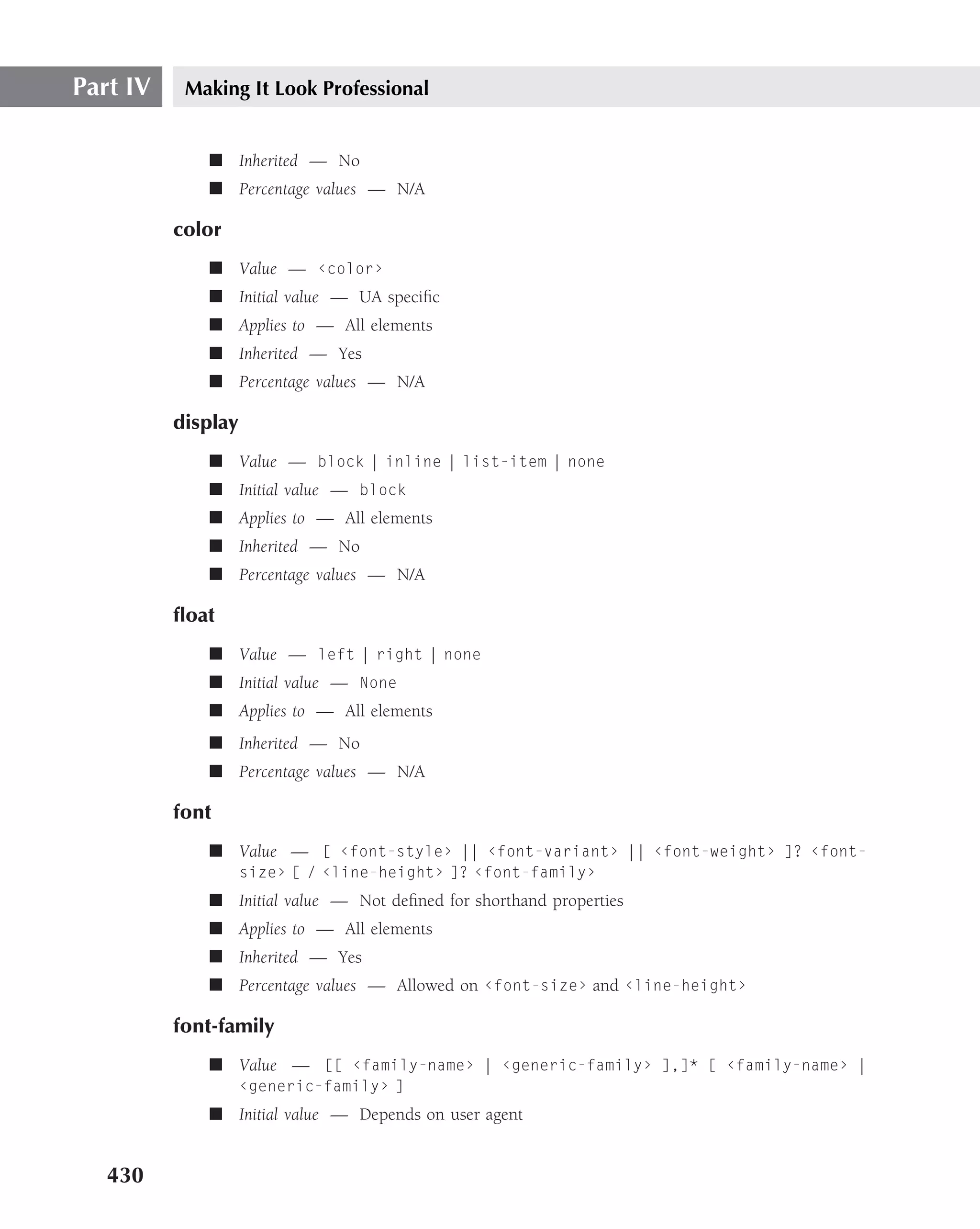 Part IV    Making It Look Professional


             ■ Inherited — No
             ■ Percentage values — N/A

          color
             ■ Value — ‹color›
             ■ Initial value — UA speciﬁc
             ■ Applies to — All elements
             ■ Inherited — Yes
             ■ Percentage values — N/A

          display
             ■ Value — block | inline | list-item | none
             ■ Initial value — block
             ■ Applies to — All elements
             ■ Inherited — No
             ■ Percentage values — N/A

          ﬂoat
             ■ Value — left | right | none
             ■ Initial value — None
             ■ Applies to — All elements
             ■ Inherited — No
             ■ Percentage values — N/A

          font
             ■ Value — [ ‹font-style› || ‹font-variant› || ‹font-weight› ]? ‹font-
                    size› [ / ‹line-height› ]? ‹font-family›
             ■ Initial value — Not deﬁned for shorthand properties
             ■ Applies to — All elements
             ■ Inherited — Yes
             ■ Percentage values — Allowed on ‹font-size› and ‹line-height›

          font-family
             ■ Value — [[ ‹family-name› | ‹generic-family› ],]* [ ‹family-name› |
                    ‹generic-family› ]
             ■ Initial value — Depends on user agent


   430
 