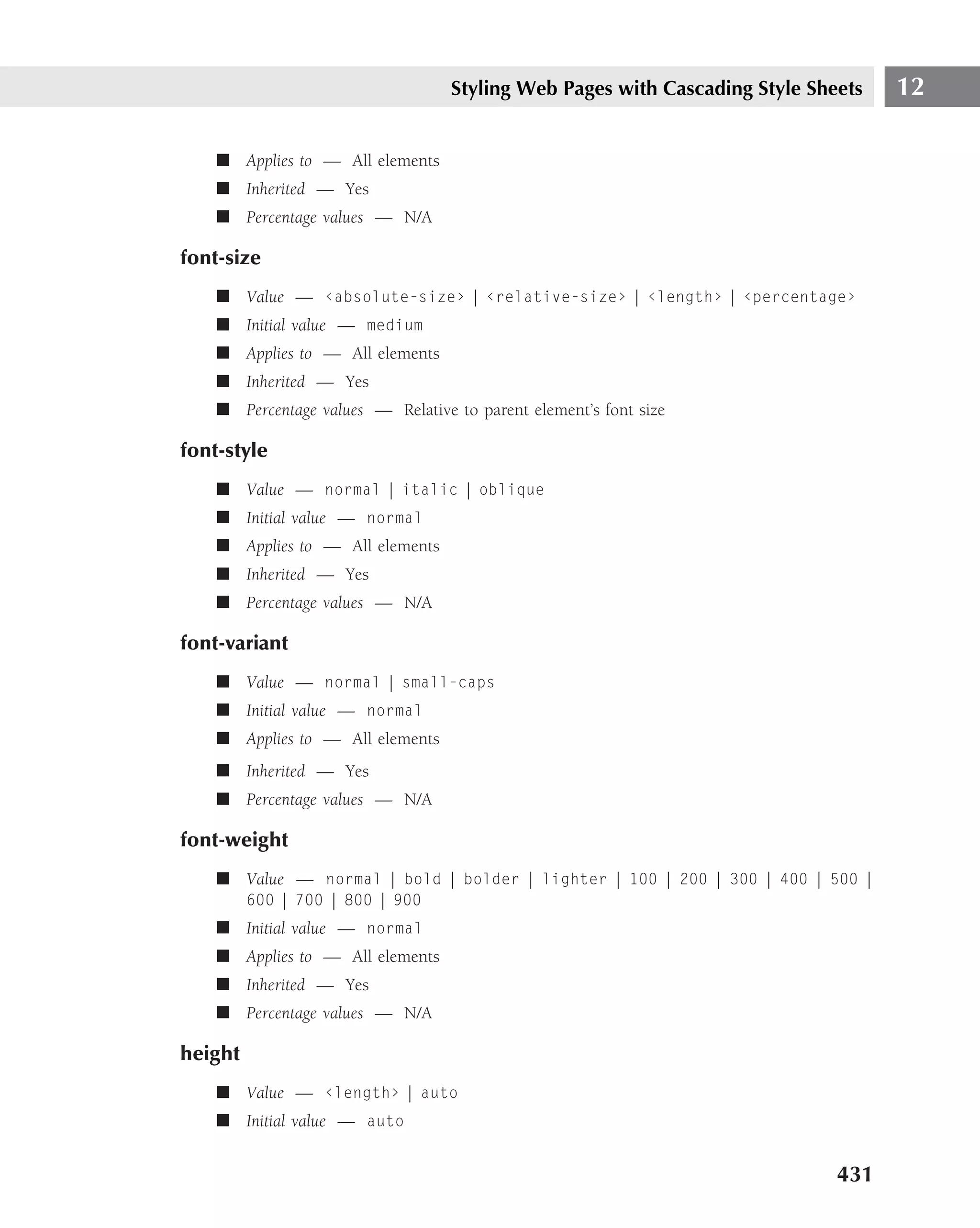 Styling Web Pages with Cascading Style Sheets   12

    ■ Applies to — All elements
    ■ Inherited — Yes
    ■ Percentage values — N/A

font-size
    ■ Value — ‹absolute-size› | ‹relative-size› | ‹length› | ‹percentage›
    ■ Initial value — medium
    ■ Applies to — All elements
    ■ Inherited — Yes
    ■ Percentage values — Relative to parent element’s font size

font-style
    ■ Value — normal | italic | oblique
    ■ Initial value — normal
    ■ Applies to — All elements
    ■ Inherited — Yes
    ■ Percentage values — N/A

font-variant
    ■ Value — normal | small-caps
    ■ Initial value — normal
    ■ Applies to — All elements
    ■ Inherited — Yes
    ■ Percentage values — N/A

font-weight
    ■ Value — normal | bold | bolder | lighter | 100 | 200 | 300 | 400 | 500 |
         600 | 700 | 800 | 900
    ■ Initial value — normal
    ■ Applies to — All elements
    ■ Inherited — Yes
    ■ Percentage values — N/A

height
    ■ Value — ‹length› | auto
    ■ Initial value — auto


                                                                             431
 