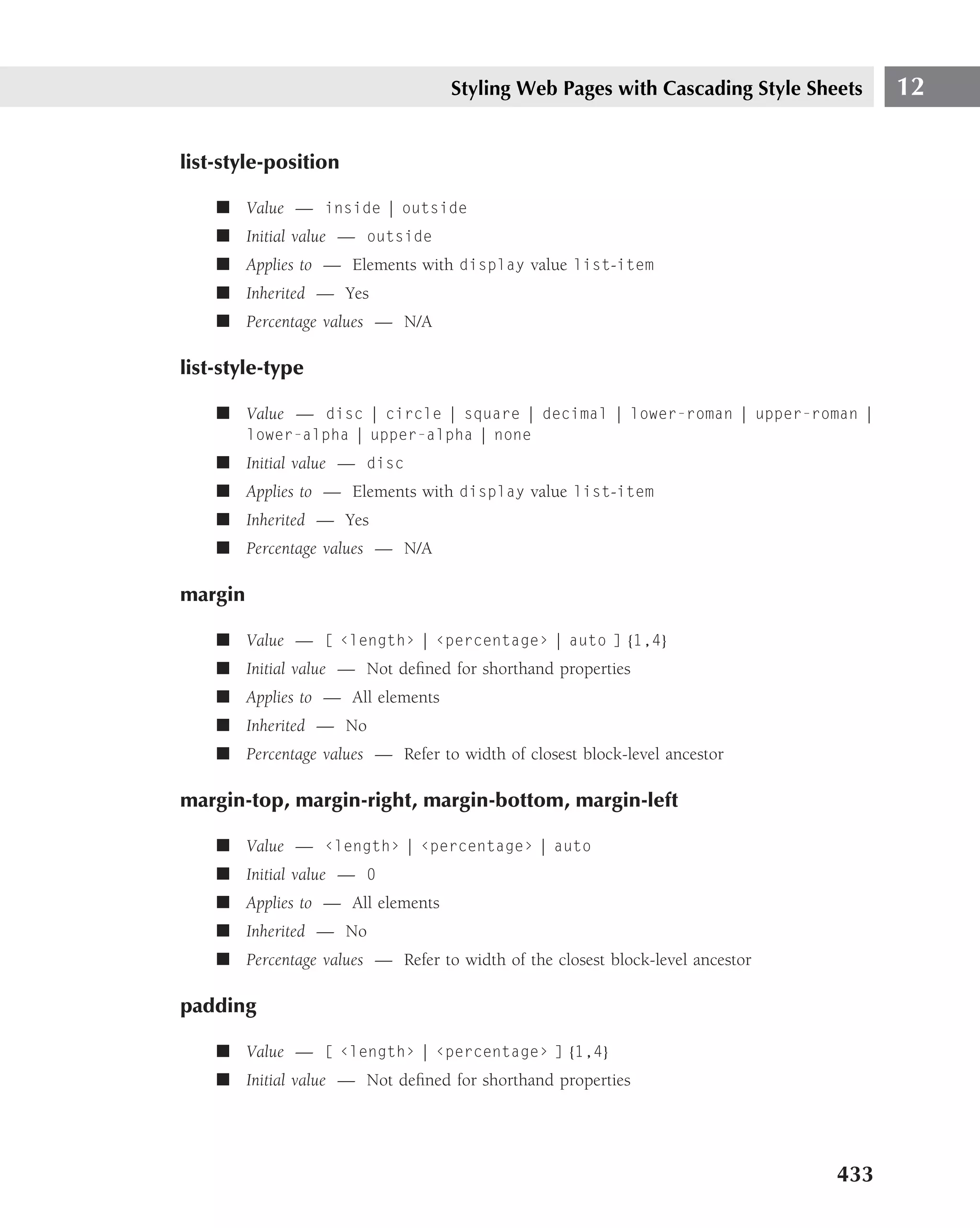 Styling Web Pages with Cascading Style Sheets     12

list-style-position

    ■ Value — inside | outside
    ■ Initial value — outside
    ■ Applies to — Elements with display value list-item
    ■ Inherited — Yes
    ■ Percentage values — N/A

list-style-type

    ■ Value — disc | circle | square | decimal | lower-roman | upper-roman |
         lower-alpha | upper-alpha | none
    ■ Initial value — disc
    ■ Applies to — Elements with display value list-item
    ■ Inherited — Yes
    ■ Percentage values — N/A

margin

    ■ Value — [ ‹length› | ‹percentage› | auto ] {1,4}
    ■ Initial value — Not deﬁned for shorthand properties
    ■ Applies to — All elements
    ■ Inherited — No
    ■ Percentage values — Refer to width of closest block-level ancestor

margin-top, margin-right, margin-bottom, margin-left

    ■ Value — ‹length› | ‹percentage› | auto
    ■ Initial value — 0
    ■ Applies to — All elements
    ■ Inherited — No
    ■ Percentage values — Refer to width of the closest block-level ancestor

padding

    ■ Value — [ ‹length› | ‹percentage› ] {1,4}
    ■ Initial value — Not deﬁned for shorthand properties




                                                                               433
 