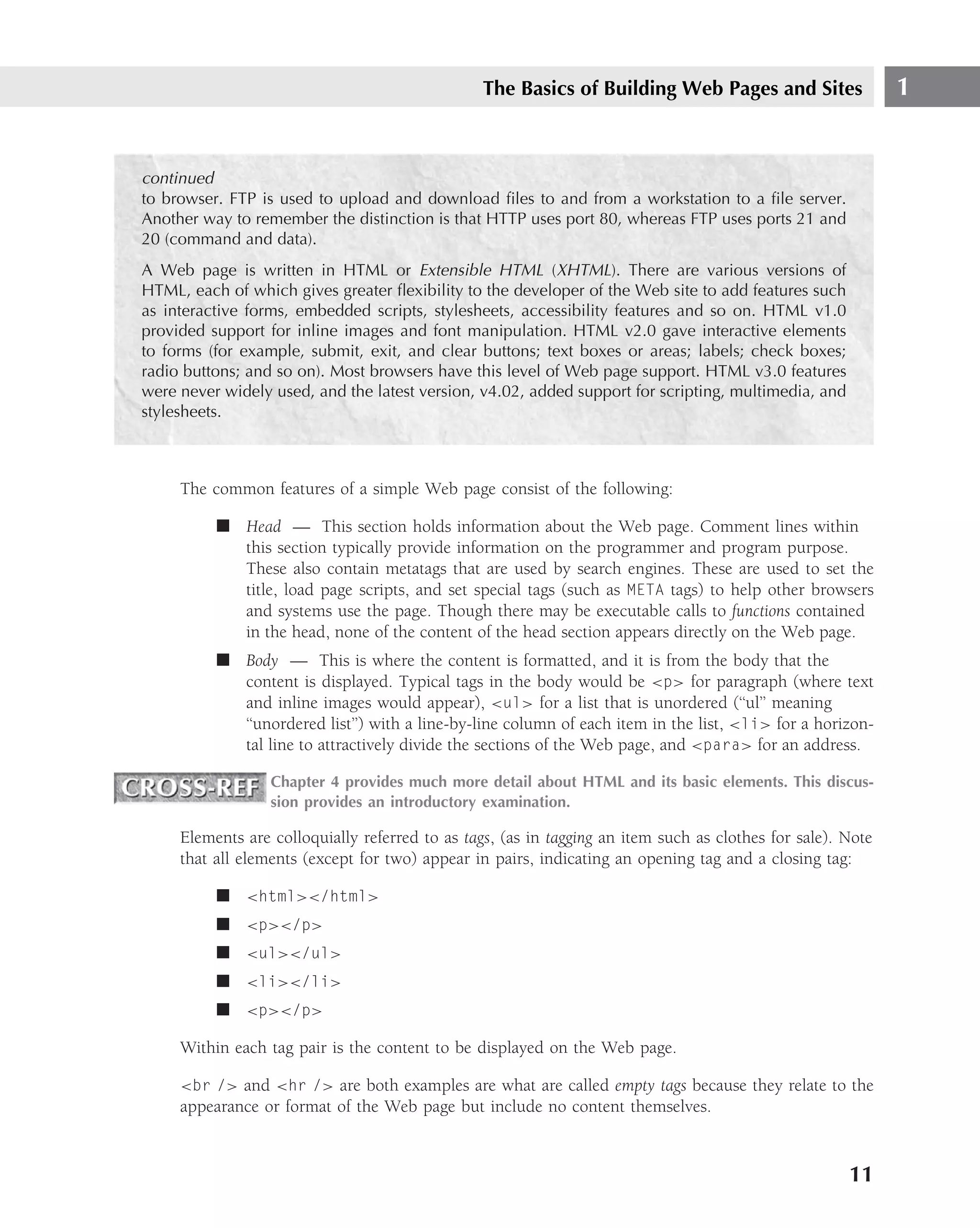 The Basics of Building Web Pages and Sites                  1


continued
to browser. FTP is used to upload and download ﬁles to and from a workstation to a ﬁle server.
Another way to remember the distinction is that HTTP uses port 80, whereas FTP uses ports 21 and
20 (command and data).
A Web page is written in HTML or Extensible HTML (XHTML). There are various versions of
HTML, each of which gives greater ﬂexibility to the developer of the Web site to add features such
as interactive forms, embedded scripts, stylesheets, accessibility features and so on. HTML v1.0
provided support for inline images and font manipulation. HTML v2.0 gave interactive elements
to forms (for example, submit, exit, and clear buttons; text boxes or areas; labels; check boxes;
radio buttons; and so on). Most browsers have this level of Web page support. HTML v3.0 features
were never widely used, and the latest version, v4.02, added support for scripting, multimedia, and
stylesheets.



     The common features of a simple Web page consist of the following:

          ■ Head — This section holds information about the Web page. Comment lines within
            this section typically provide information on the programmer and program purpose.
            These also contain metatags that are used by search engines. These are used to set the
            title, load page scripts, and set special tags (such as META tags) to help other browsers
            and systems use the page. Though there may be executable calls to functions contained
            in the head, none of the content of the head section appears directly on the Web page.
          ■ Body — This is where the content is formatted, and it is from the body that the
            content is displayed. Typical tags in the body would be <p> for paragraph (where text
            and inline images would appear), <ul> for a list that is unordered (‘‘ul’’ meaning
            ‘‘unordered list’’) with a line-by-line column of each item in the list, <li> for a horizon-
            tal line to attractively divide the sections of the Web page, and <para> for an address.

                  Chapter 4 provides much more detail about HTML and its basic elements. This discus-
                  sion provides an introductory examination.

     Elements are colloquially referred to as tags, (as in tagging an item such as clothes for sale). Note
     that all elements (except for two) appear in pairs, indicating an opening tag and a closing tag:

          ■ <html></html>
          ■ <p></p>
          ■ <ul></ul>
          ■ <li></li>
          ■ <p></p>

     Within each tag pair is the content to be displayed on the Web page.

     <br /> and <hr /> are both examples are what are called empty tags because they relate to the
     appearance or format of the Web page but include no content themselves.



                                                                                                      11
 