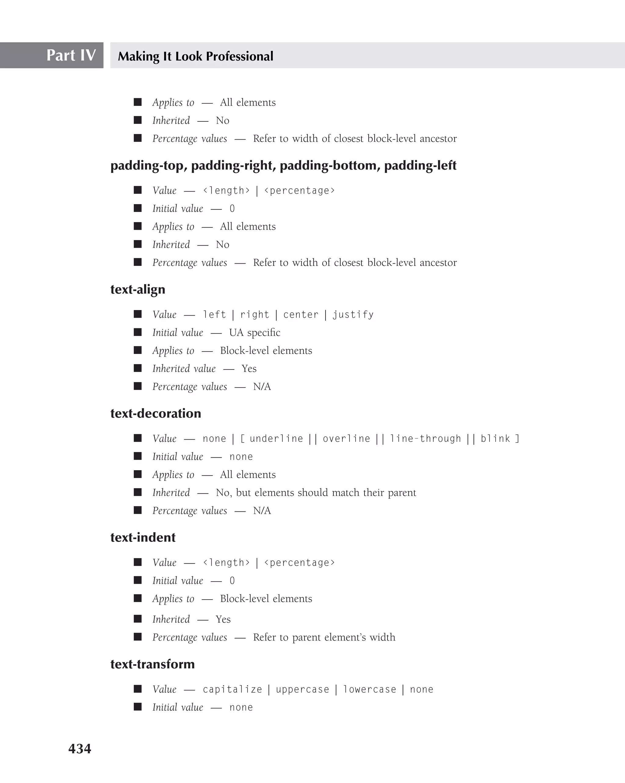Part IV    Making It Look Professional


              ■ Applies to — All elements
              ■ Inherited — No
              ■ Percentage values — Refer to width of closest block-level ancestor

          padding-top, padding-right, padding-bottom, padding-left
              ■ Value — ‹length› | ‹percentage›
              ■ Initial value — 0
              ■ Applies to — All elements
              ■ Inherited — No
              ■ Percentage values — Refer to width of closest block-level ancestor

          text-align
              ■ Value — left | right | center | justify
              ■ Initial value — UA speciﬁc
              ■ Applies to — Block-level elements
              ■ Inherited value — Yes
              ■ Percentage values — N/A

          text-decoration
              ■ Value — none | [ underline || overline || line-through || blink ]
              ■ Initial value — none
              ■ Applies to — All elements
              ■ Inherited — No, but elements should match their parent
              ■ Percentage values — N/A

          text-indent
              ■ Value — ‹length› | ‹percentage›
              ■ Initial value — 0
              ■ Applies to — Block-level elements
              ■ Inherited — Yes
              ■ Percentage values — Refer to parent element’s width

          text-transform
              ■ Value — capitalize | uppercase | lowercase | none
              ■ Initial value — none


   434
 