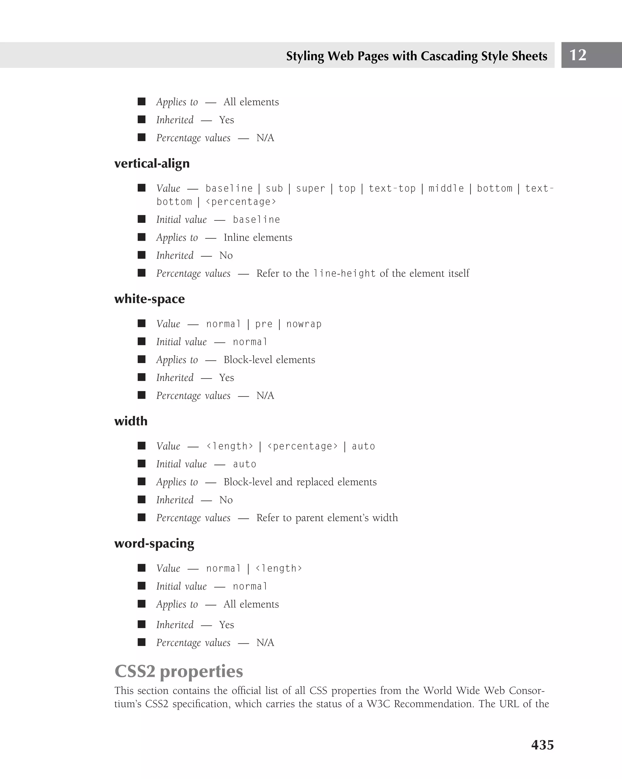 Styling Web Pages with Cascading Style Sheets              12

    ■ Applies to — All elements
    ■ Inherited — Yes
    ■ Percentage values — N/A

vertical-align
    ■ Value — baseline | sub | super | top | text-top | middle | bottom | text-
        bottom | ‹percentage›
    ■ Initial value — baseline
    ■ Applies to — Inline elements
    ■ Inherited — No
    ■ Percentage values — Refer to the line-height of the element itself

white-space
    ■ Value — normal | pre | nowrap
    ■ Initial value — normal
    ■ Applies to — Block-level elements
    ■ Inherited — Yes
    ■ Percentage values — N/A

width
    ■ Value — ‹length› | ‹percentage› | auto
    ■ Initial value — auto
    ■ Applies to — Block-level and replaced elements
    ■ Inherited — No
    ■ Percentage values — Refer to parent element’s width

word-spacing
    ■ Value — normal | ‹length›
    ■ Initial value — normal
    ■ Applies to — All elements
    ■ Inherited — Yes
    ■ Percentage values — N/A

CSS2 properties
This section contains the ofﬁcial list of all CSS properties from the World Wide Web Consor-
tium’s CSS2 speciﬁcation, which carries the status of a W3C Recommendation. The URL of the


                                                                                        435
 