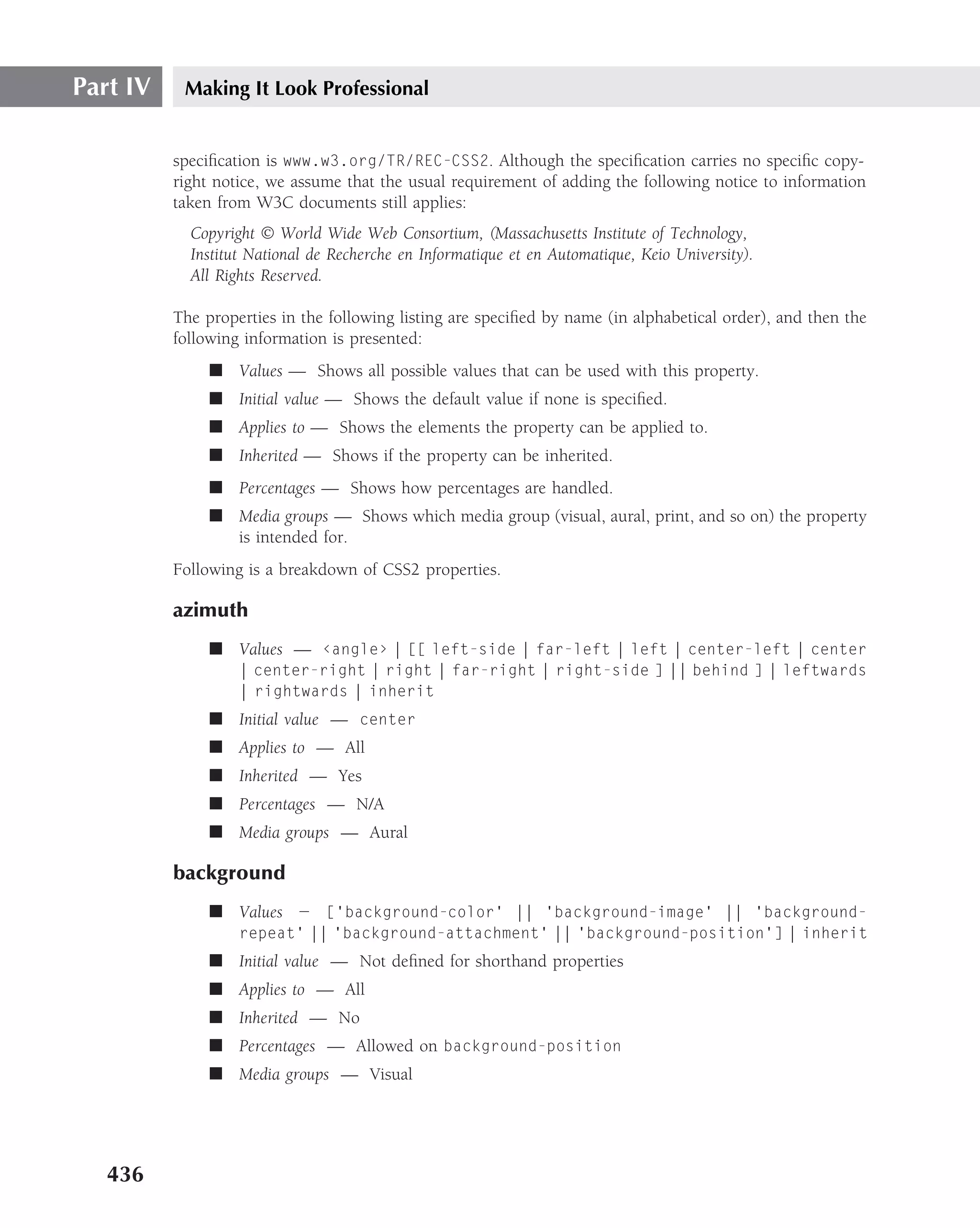 Part IV    Making It Look Professional


          speciﬁcation is www.w3.org/TR/REC-CSS2. Although the speciﬁcation carries no speciﬁc copy-
          right notice, we assume that the usual requirement of adding the following notice to information
          taken from W3C documents still applies:
            Copyright © World Wide Web Consortium, (Massachusetts Institute of Technology,
            Institut National de Recherche en Informatique et en Automatique, Keio University).
            All Rights Reserved.

          The properties in the following listing are speciﬁed by name (in alphabetical order), and then the
          following information is presented:
               ■ Values — Shows all possible values that can be used with this property.
               ■ Initial value — Shows the default value if none is speciﬁed.
               ■ Applies to — Shows the elements the property can be applied to.
               ■ Inherited — Shows if the property can be inherited.
               ■ Percentages — Shows how percentages are handled.
               ■ Media groups — Shows which media group (visual, aural, print, and so on) the property
                 is intended for.
          Following is a breakdown of CSS2 properties.

          azimuth
               ■ Values — ‹angle› | [[ left-side | far-left | left | center-left | center
                   | center-right | right | far-right | right-side ] || behind ] | leftwards
                   | rightwards | inherit
               ■ Initial value — center
               ■ Applies to — All
               ■ Inherited — Yes
               ■ Percentages — N/A
               ■ Media groups — Aural

          background
               ■ Values — [‘background-color’ || ‘background-image’ || ‘background-
                   repeat’ || ‘background-attachment’ || ‘background-position’] | inherit
               ■ Initial value — Not deﬁned for shorthand properties
               ■ Applies to — All
               ■ Inherited — No
               ■ Percentages — Allowed on background-position
               ■ Media groups — Visual




   436
 