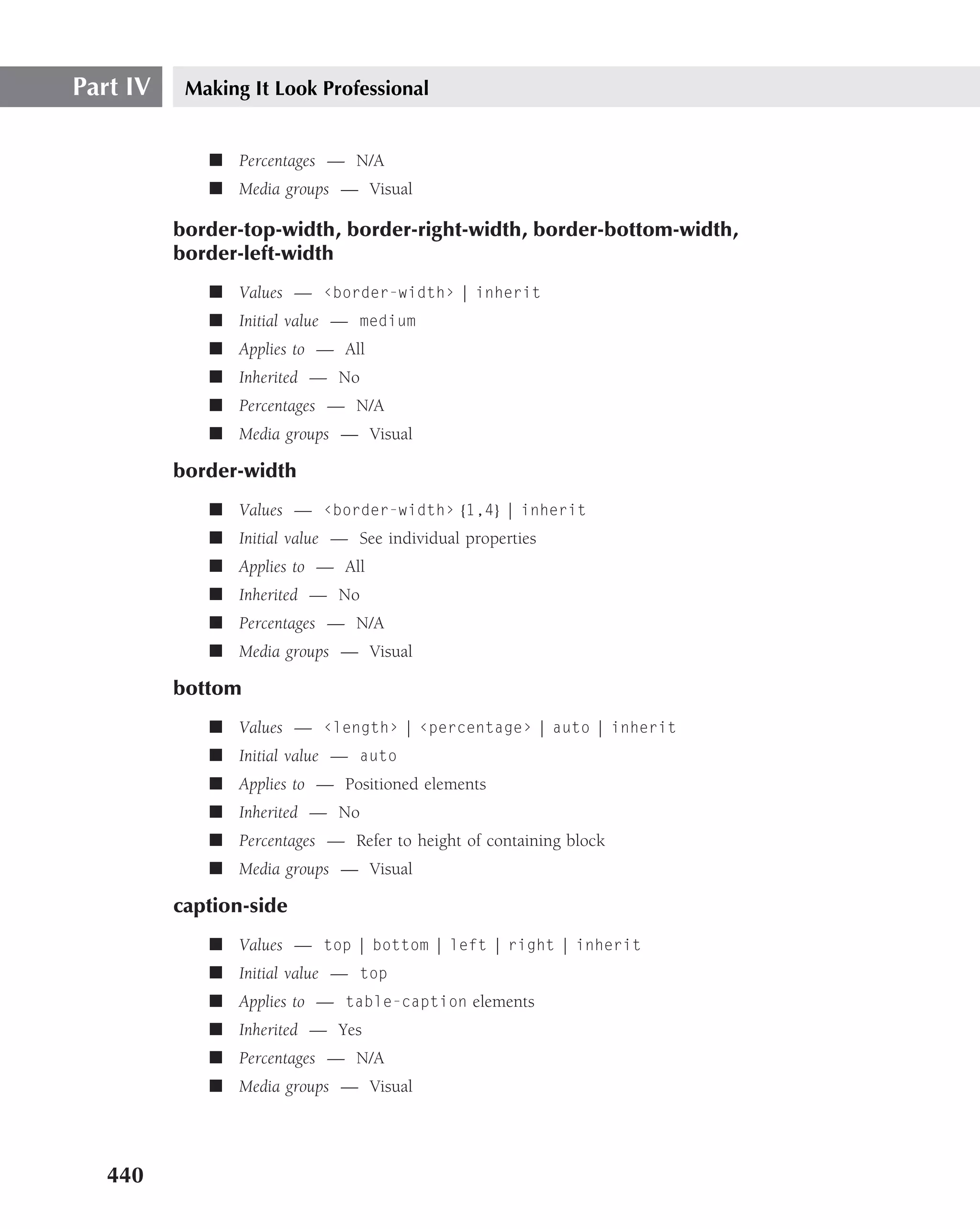 Part IV    Making It Look Professional


             ■ Percentages — N/A
             ■ Media groups — Visual

          border-top-width, border-right-width, border-bottom-width,
          border-left-width
             ■ Values — ‹border-width› | inherit
             ■ Initial value — medium
             ■ Applies to — All
             ■ Inherited — No
             ■ Percentages — N/A
             ■ Media groups — Visual

          border-width
             ■ Values — ‹border-width› {1,4} | inherit
             ■ Initial value — See individual properties
             ■ Applies to — All
             ■ Inherited — No
             ■ Percentages — N/A
             ■ Media groups — Visual

          bottom
             ■ Values — ‹length› | ‹percentage› | auto | inherit
             ■ Initial value — auto
             ■ Applies to — Positioned elements
             ■ Inherited — No
             ■ Percentages — Refer to height of containing block
             ■ Media groups — Visual

          caption-side
             ■ Values — top | bottom | left | right | inherit
             ■ Initial value — top
             ■ Applies to — table-caption elements
             ■ Inherited — Yes
             ■ Percentages — N/A
             ■ Media groups — Visual




   440
 