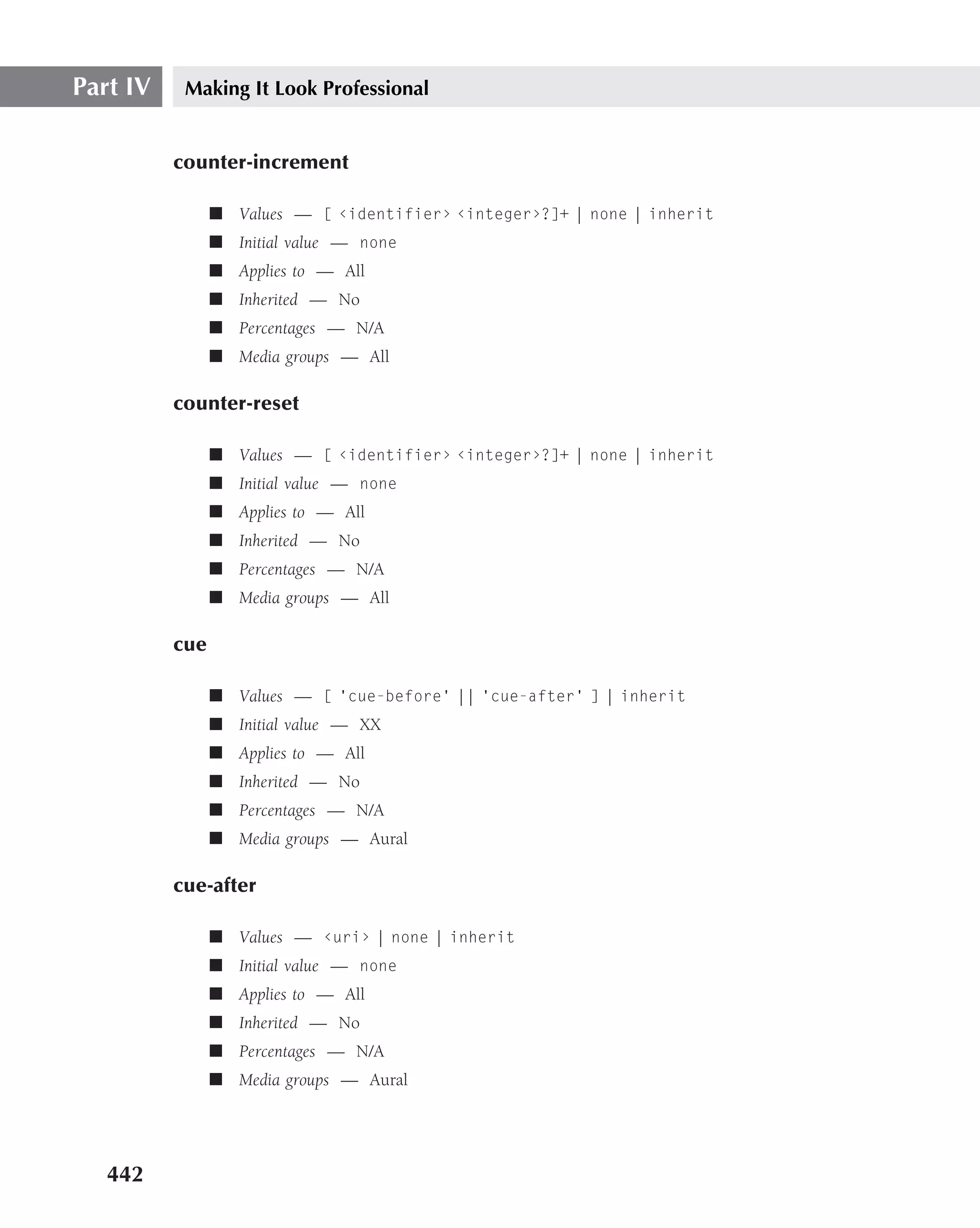 Part IV    Making It Look Professional


          counter-increment

                ■ Values — [ ‹identifier› ‹integer›?]+ | none | inherit
                ■ Initial value — none
                ■ Applies to — All
                ■ Inherited — No
                ■ Percentages — N/A
                ■ Media groups — All

          counter-reset

                ■ Values — [ ‹identifier› ‹integer›?]+ | none | inherit
                ■ Initial value — none
                ■ Applies to — All
                ■ Inherited — No
                ■ Percentages — N/A
                ■ Media groups — All

          cue

                ■ Values — [ ‘cue-before’ || ‘cue-after’ ] | inherit
                ■ Initial value — XX
                ■ Applies to — All
                ■ Inherited — No
                ■ Percentages — N/A
                ■ Media groups — Aural

          cue-after

                ■ Values — ‹uri› | none | inherit
                ■ Initial value — none
                ■ Applies to — All
                ■ Inherited — No
                ■ Percentages — N/A
                ■ Media groups — Aural




   442
 