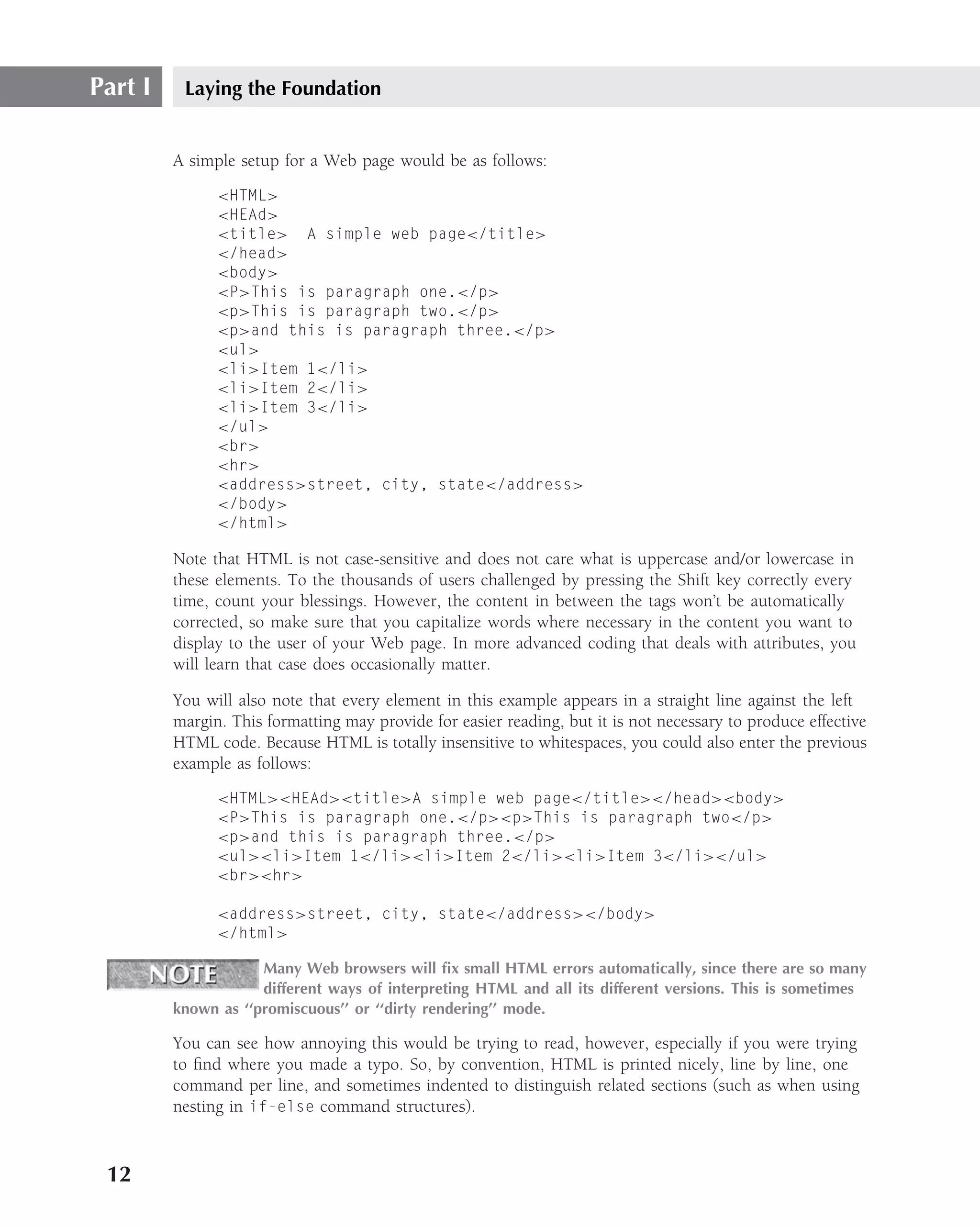 Part I    Laying the Foundation


         A simple setup for a Web page would be as follows:
               <HTML>
               <HEAd>
               <title> A simple web page</title>
               </head>
               <body>
               <P>This is paragraph one.</p>
               <p>This is paragraph two.</p>
               <p>and this is paragraph three.</p>
               <ul>
               <li>Item 1</li>
               <li>Item 2</li>
               <li>Item 3</li>
               </ul>
               <br>
               <hr>
               <address>street, city, state</address>
               </body>
               </html>

         Note that HTML is not case-sensitive and does not care what is uppercase and/or lowercase in
         these elements. To the thousands of users challenged by pressing the Shift key correctly every
         time, count your blessings. However, the content in between the tags won’t be automatically
         corrected, so make sure that you capitalize words where necessary in the content you want to
         display to the user of your Web page. In more advanced coding that deals with attributes, you
         will learn that case does occasionally matter.

         You will also note that every element in this example appears in a straight line against the left
         margin. This formatting may provide for easier reading, but it is not necessary to produce effective
         HTML code. Because HTML is totally insensitive to whitespaces, you could also enter the previous
         example as follows:
               <HTML><HEAd><title>A simple web page</title></head><body>
               <P>This is paragraph one.</p><p>This is paragraph two</p>
               <p>and this is paragraph three.</p>
               <ul><li>Item 1</li><li>Item 2</li><li>Item 3</li></ul>
               <br><hr>

               <address>street, city, state</address></body>
               </html>

                     Many Web browsers will ﬁx small HTML errors automatically, since there are so many
                     different ways of interpreting HTML and all its different versions. This is sometimes
         known as ‘‘promiscuous’’ or ‘‘dirty rendering’’ mode.

         You can see how annoying this would be trying to read, however, especially if you were trying
         to ﬁnd where you made a typo. So, by convention, HTML is printed nicely, line by line, one
         command per line, and sometimes indented to distinguish related sections (such as when using
         nesting in if-else command structures).



 12
 