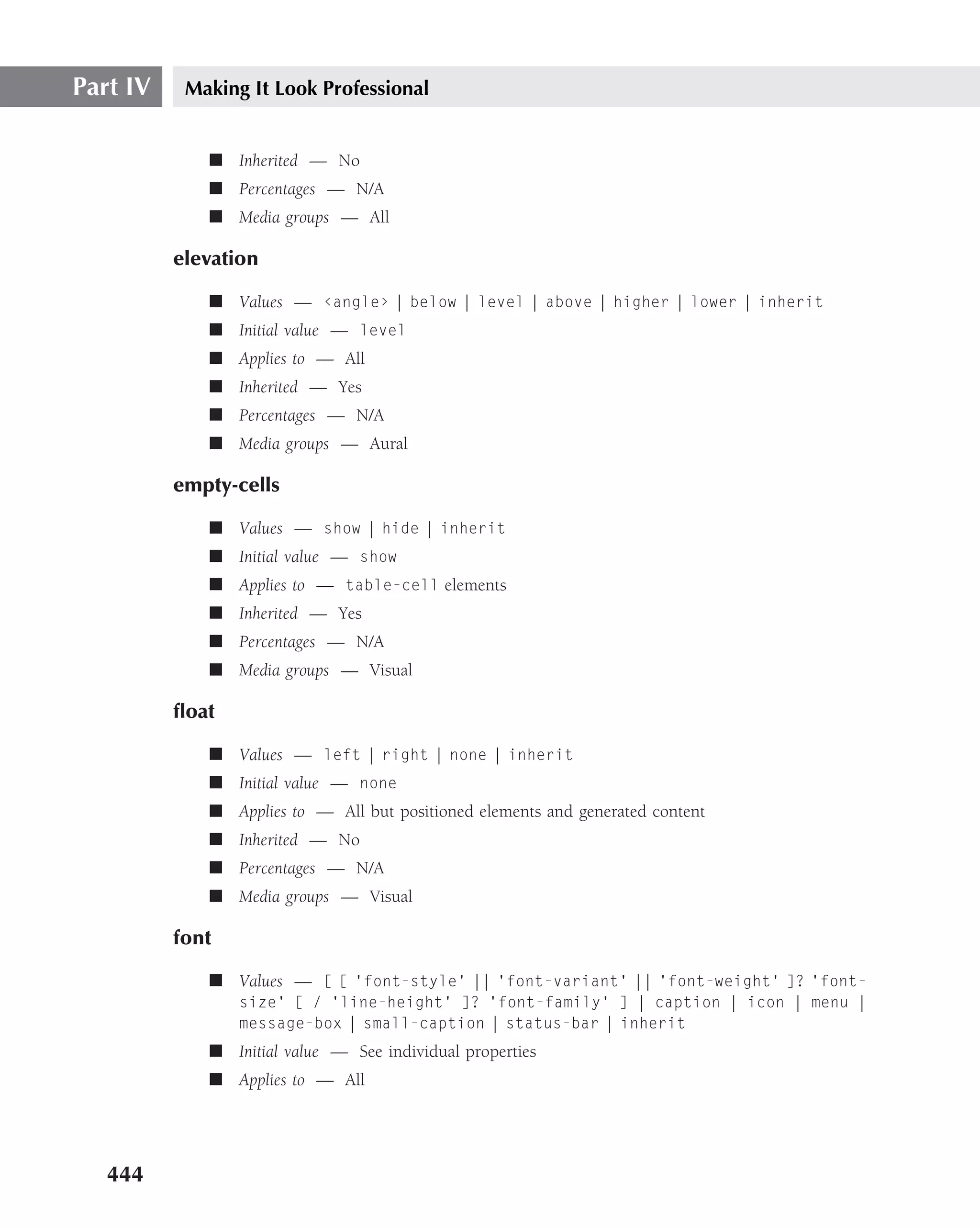 Part IV    Making It Look Professional


             ■ Inherited — No
             ■ Percentages — N/A
             ■ Media groups — All

          elevation

             ■ Values — ‹angle› | below | level | above | higher | lower | inherit
             ■ Initial value — level
             ■ Applies to — All
             ■ Inherited — Yes
             ■ Percentages — N/A
             ■ Media groups — Aural

          empty-cells

             ■ Values — show | hide | inherit
             ■ Initial value — show
             ■ Applies to — table-cell elements
             ■ Inherited — Yes
             ■ Percentages — N/A
             ■ Media groups — Visual

          ﬂoat

             ■ Values — left | right | none | inherit
             ■ Initial value — none
             ■ Applies to — All but positioned elements and generated content
             ■ Inherited — No
             ■ Percentages — N/A
             ■ Media groups — Visual

          font

             ■ Values — [ [ ‘font-style’ || ‘font-variant’ || ‘font-weight’ ]? ‘font-
                 size’ [ / ‘line-height’ ]? ‘font-family’ ] | caption | icon | menu |
                 message-box | small-caption | status-bar | inherit
             ■ Initial value — See individual properties
             ■ Applies to — All




   444
 
