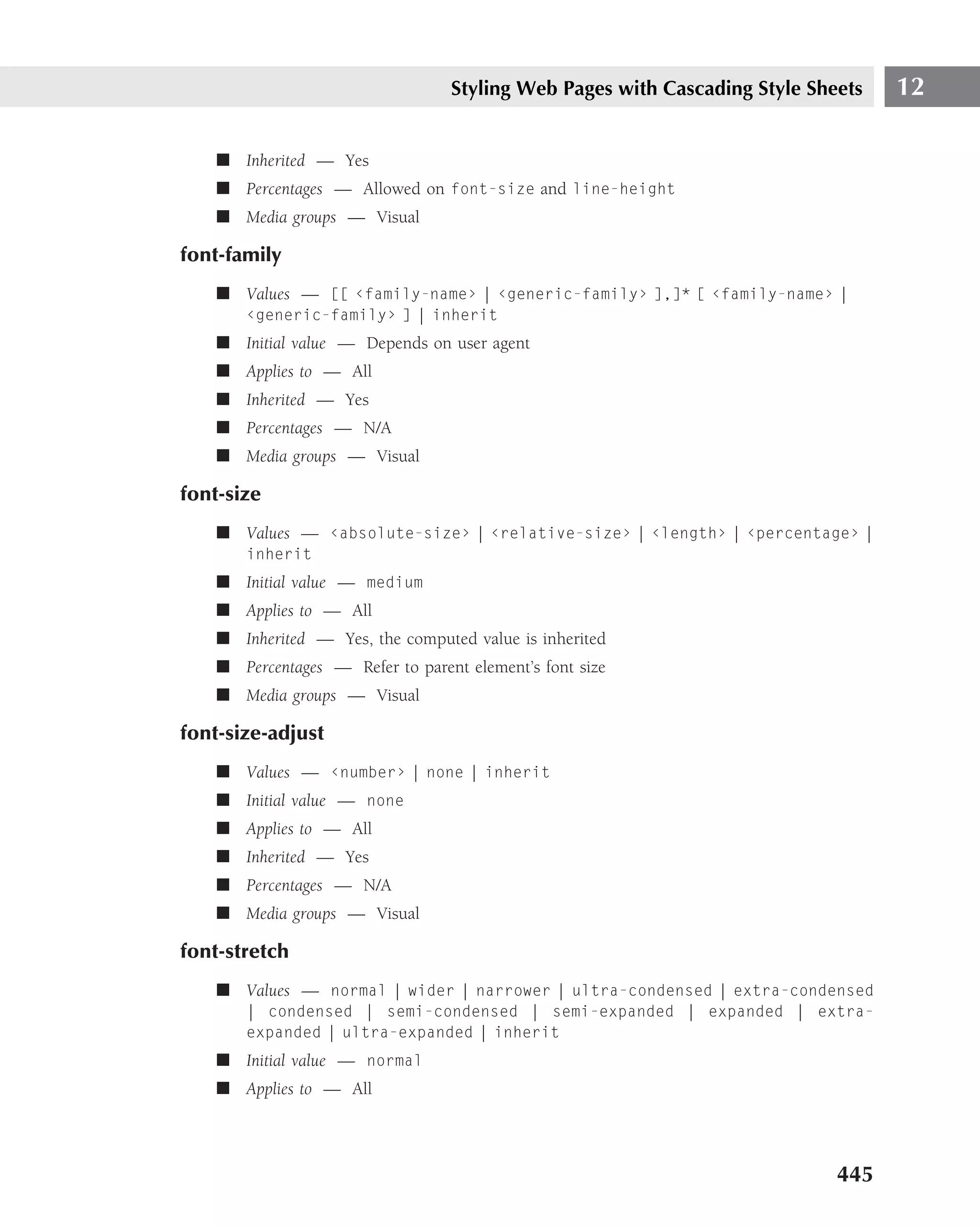 Styling Web Pages with Cascading Style Sheets   12

    ■ Inherited — Yes
    ■ Percentages — Allowed on font-size and line-height
    ■ Media groups — Visual

font-family
    ■ Values — [[ ‹family-name› | ‹generic-family› ],]* [ ‹family-name› |
       ‹generic-family› ] | inherit
    ■ Initial value — Depends on user agent
    ■ Applies to — All
    ■ Inherited — Yes
    ■ Percentages — N/A
    ■ Media groups — Visual

font-size
    ■ Values — ‹absolute-size› | ‹relative-size› | ‹length› | ‹percentage› |
       inherit
    ■ Initial value — medium
    ■ Applies to — All
    ■ Inherited — Yes, the computed value is inherited
    ■ Percentages — Refer to parent element’s font size
    ■ Media groups — Visual

font-size-adjust
    ■ Values — ‹number› | none | inherit
    ■ Initial value — none
    ■ Applies to — All
    ■ Inherited — Yes
    ■ Percentages — N/A
    ■ Media groups — Visual

font-stretch
    ■ Values — normal | wider | narrower | ultra-condensed | extra-condensed
       | condensed | semi-condensed | semi-expanded | expanded | extra-
       expanded | ultra-expanded | inherit
    ■ Initial value — normal
    ■ Applies to — All




                                                                            445
 