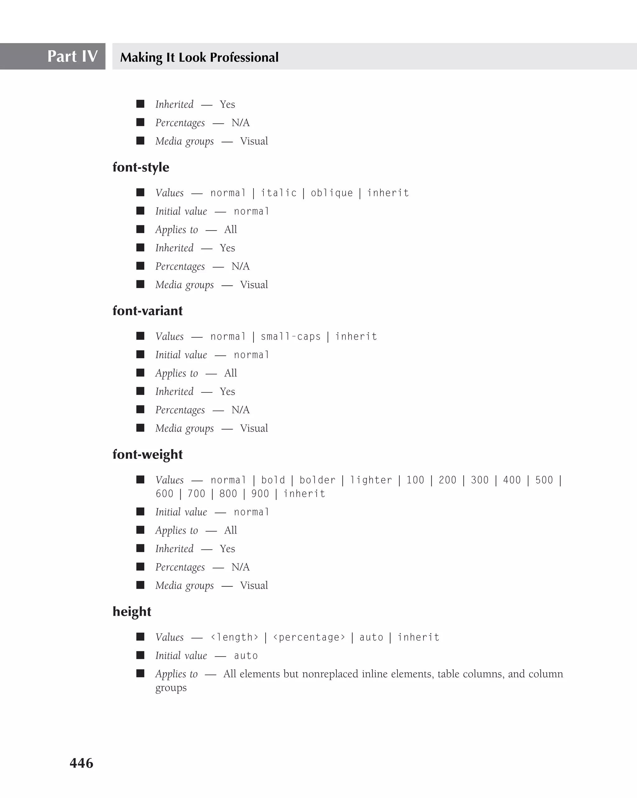Part IV    Making It Look Professional


              ■ Inherited — Yes
              ■ Percentages — N/A
              ■ Media groups — Visual

          font-style
              ■ Values — normal | italic | oblique | inherit
              ■ Initial value — normal
              ■ Applies to — All
              ■ Inherited — Yes
              ■ Percentages — N/A
              ■ Media groups — Visual

          font-variant
              ■ Values — normal | small-caps | inherit
              ■ Initial value — normal
              ■ Applies to — All
              ■ Inherited — Yes
              ■ Percentages — N/A
              ■ Media groups — Visual

          font-weight
              ■ Values — normal | bold | bolder | lighter | 100 | 200 | 300 | 400 | 500 |
                   600 | 700 | 800 | 900 | inherit
              ■ Initial value — normal
              ■ Applies to — All
              ■ Inherited — Yes
              ■ Percentages — N/A
              ■ Media groups — Visual

          height
              ■ Values — ‹length› | ‹percentage› | auto | inherit
              ■ Initial value — auto
              ■ Applies to — All elements but nonreplaced inline elements, table columns, and column
                groups




   446
 